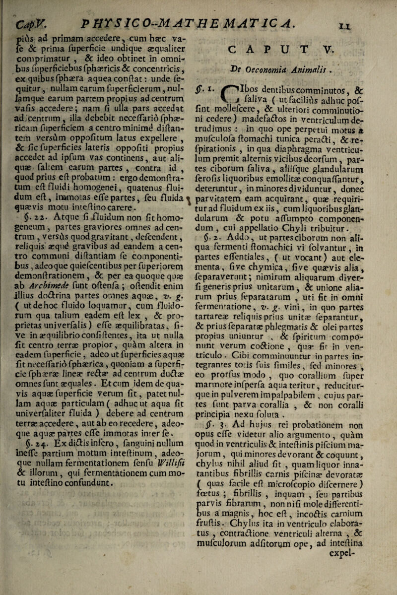 CapV- PHYSICO-MATHE MAT1CA. pius ad primam accedere , cum haec va- fe & prima fuperficie undique aequaliter comprimatur , & ideo obtinet in omni¬ bus fuperficiebus fphaericis Sc concentricis, ex quibus fphaera aquea conflat: unde fe- quitur, nullam earum fuperficierum, nul- lamque earum partem propius ad centrum vafis accedere; nam fi ulla pars accedat ad centrum, illa debebit neceffario fphae- ricam fuperficiem a centro minimd difian- tem versum oppofitum latus expellere , Sc fic fuperficies lateris oppofiti propius accedet ad ipfum vas continens, aut ali¬ quae fakem earum partes , contra id , quod prius eft probatum: ergo demonftra- tum eft fluidi homogenei, quatenus flui¬ dum eft, immotas effe partes, feu fluida quaevis motu imeflinocarere. §.22. Atque fi fluidum non fithomo- geneum , partes graviores omnes ad cen¬ trum , versus quodgravitant, defcendent, reliquis aequd gravibus ad eandem a cen¬ tro communi diflantiam fe componenti¬ bus , adeoque quiefcentibus per fuperiorem demonflrationem , & per ea quoque quae ab Archimede funt oftenfa ; offendit enim illius dodrina partes omnes aquae, v. g. ( ut de hoc fluido loquamur, cum fluido¬ rum qua talium eadem eft lex , Sc pro¬ prietas univerfalis) effe aequilibratas* fi- ve in aequilibrio confidentes, ita ut nulla fit centro terrae propior, quam altera in eadem fuperficie, adeo ut fuperficies aquae fit neceffarid fphaerica, quoniam a fuperfi¬ cie fphaerae lineae redae ad centrum dudae omnes funt aequales . Et cum idem de qua¬ vis aquae fuperficie verum fit, patet nul¬ lam aquae particulam ( adhuc ut aqua fit univerfaliter fluida ) debere ad centrum terrae accedere, aut ab eo recedere, adeo¬ que aquae partes effe immotas inter fe. §.24. Ex didis infero, fanguini nullum ineffe partium motum inteftinum, adeo¬ que nullam fermentationem fenfu Willi fi Sc illorum , qui fermentationem cum mo¬ tu inteftino confundunt. CAPUT V. De Oeconomia Animalis . §. 1, /^ilbos dentibus comminutos, & j faliva ( utfaciliils adhuc pof- fint mollefcere, Sc ulteriori comminutio- ni cedere) madefados in ventriculum de¬ trudimus : in quo ope perpetui motus a mufculofa ftomachi tunica peradi, Sc re- fpirationis , in qua diaphragma ventricu¬ lum premit alternis vicibus deorfum, par¬ tes ciborum faliva , aliifque glandularum ferofis liquoribus emollitae conquaffantur, deteruntur, in minores dividuntur, donec parvitatem eam acquirant, quae requiri¬ tur ad fluidum ex iis, cum liquoribus glan¬ dularum Sc potu affumpto componen¬ dum , cui appellatio Chyli tribuitur. §.2. Addo, ut partes ciborum non ali¬ qua fermenti ftomachici vi folvantur, in partes effentiales, ( ut vocant) aut ele¬ menta, five chymica, five quaevis alia, feparaverunt; nimirum aliquarum diver- fi generis prius unitarum, & unione alia¬ rum prius feparatarum , uti fit in omni fermematione, v. g. vini, in quo partes tartareae reliquis prius unitae feparantur, Sc prius feparatae phlegmatis Sc olei partes propius uniuntur , Sc fpiritum compo¬ nunt verum codione , quae fit in ven¬ triculo . Cibi comminuuntur in partes in¬ tegrantes tocis fuis fi miles, fed minores , eo prorfus modo , quo corallium fuper marmore infperfa aqua teritur, reducitur- que in pulverem impalpabilem , cujus par¬ tes funt parva corallia , Sc non coralii principia nexu foluta . Ad hujus rei probationem non opus effe videtur alio argumento, qu&m quod in ventriculis Sc inteftinis pifcium ma¬ jorum , qui minores devorant Sc coquunt, chylus nihil aliud fit , quam liquor inna¬ tantibus fibrillis carnis pifcinae devoratae ( quas facile efi microfcopio difcernere ) foetus ; fibrillis , inquam , feu partibus arvis fibrarum, non nifi mole differenti¬ us a magnis, hoc efi , incodis carnium frufiis . Chylus ita in ventriculo elabora¬ tus , contradione ventriculi alterna , Sc mufculorum adfitorijm ope, ad inteftina expcl-