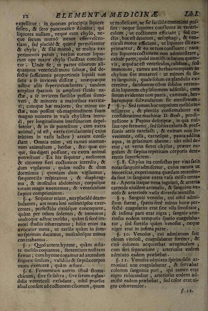 ELEME NT A MED1CJN M M.I. expellitur : in quorum principiis liquore felleo, Sc fero pancreatico diluitur; qui liquores nullam, neque cum chylo, ne¬ que fecum mutuo ineunt effer vefcen- tiam, fed placide & quietd permifeentur & chylo , Sc fibi mutud, ut multis ex¬ perimentis patuit ; verum eorum liquo¬ rum ope major chylo fluictitas concilia¬ tur . Unde fit , ut partes ciborum ali¬ quatenus ventriculi motu folutae, fed de- fe&u fufficientis proportionis liquidi non fatis a fe invicem diffitae , unaequaeque adhuc aliis fuperincumbentes , tandem amplius fpatium in ampliori fluido na¬ ttae , a fe invicem faciliCis poffint femo- veri , & minores a majoribus extrica¬ ri; cumque hae majores, feu minus co- ttae, non poffint obmagnitudinem fuam magno numero in vafa chylifera intru¬ di, per longitudinem inteftinorum depel¬ luntur , & in iis putrefeunt , cum extra animal, id eft, extra circulationis ( cujus initium in vafis latteis ) aream confi- ftant . Omnia enim , uti carnes mortuo¬ rum animalium , herbae , &c. quae co¬ qui , feu digeri poliunt, ea extra animal putrefeunt . Ex his fequitur , meliorem Sc citiorem fieri cottionem interdiu, Sc dum vigilamus , qu&m nottu & dum dormimus ; quoniam dum vigilamus , frequentids refpiramus , Sc diaphrag¬ ma , Sc mufculos abdominis, corpufque totum magis exercemus, Sc ventriculum faepius comprimimus. 4. Sequitur etiam , nos placide deam¬ bulantes , aut motu leni nofmetipfos exer¬ centes, perfettius citiufque concoquere, quam per otium fedentes, Sc immotos; multoque adhuc meli&s, qu&m fi ferd im¬ moti fiudiis inhaereamus ; hifce enim ita avocatur mens, ut rarius quam in fom- nofpiritum ducamus, mufculofque minus con trahamus. §.5. Quod autem hyeme, quam aefta- te melius coquamus, fententiam nofiram firmat; cum hyeme cogamur ad arcendum frigoris fenfum, validius Sc faepius corpus motu exercere , qu&m aeftate. 6. Fermentum autem iftud ftoma- chicum^ five fitfaliva , fi ve ferum e glan¬ dulis ventriculi exfudans , nihil prorfus aliud confert ad cottionem ciborum , quam ut mollefcant, ac fic facilius comminui pof¬ fint : neque liquores confluunt in ventri¬ culum , ut cottionem efficiant ; fed co- ttio, hoc eft dentium, cefophagi, Sc ven¬ triculi motus efficiunt, ut liquores illi ex¬ primantur , & eo ut tum confluant: nam eos liquores cottionem non adminiftrare, exinde patet, quod immifti in locum quem- vis, aequeaceft ventriculus,calidum, fed immotum, carnes aut herbas nunquam in chylum fint mutaturi : ut mirum fit fe¬ ro fanguinis, quale folum ex glandulis ex¬ cernitur, facultatem cibos folidos verten¬ di in liquorem chyliformem adferibi, cum ferum evidenter non panis, carnium, her¬ barumque folvendarum fit menftruum- / Sed totum hoc negotium melius in- telligetur , Sc plenius confirmabitur ex confideratione machinae D. Boyle, prodi- geftione a Papino deferiptae , in qua nul¬ lius ope fermenti, fed folius caloris Sc pref- fionis aeris rarefatti , Sc exitum non in¬ venientis, offa, carnefque, pauca addita aqua, in gelatinam abeunt: ubi nihil de¬ erat , ut verus fieret chylus, praeter ru- gofam & faepius repetitam corporis dete¬ rentis fuperficiem. 8. Chylus ita confettus per vias fatis, notas fanguini admifeetur, cujus natura ut innotefeat, experimenta quaedam recenfen- dafunt in fanguine extra vafa miffo tenta- ta. Aperta itaque vena jugulari, & arteria carotide ejufdem animalis, & fanguine ve- nofo& arteriofo vafis diverfis immifto §.9. Sanguis venofus, cui nihil admi- ftum fuerat, fpatio ferd minus horae per- fette coagulatus erat fine ulla ferofitate % Sc infima pars erat nigra ; fanguis arte- riofus eodem temporis fpatio coagulaba¬ tur , fed fortids qu&m venofus , neque niger erat in infima parte. 10. Venofus , cui admixtum fuit oleum vitrioli, coagulabatur fortiter, SC cito colorem acquirebat aeruginofum , cum feri feparatione ; arteriofus eodem admixto eadem praebebat. §. ir. Venofusadmixtofpiritufalis ar- moniaci non coagulabatur , Sc fervabat colorem fanguinis puri , qui tamen erat nigro rubicundior ; arteriofus eodem ad- mifto eadem praebebat, fed color erat ni¬ gro cohaerentior.