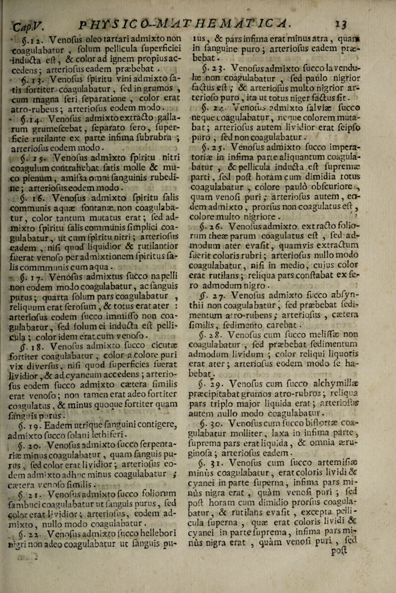 P HT SIC 6-M A THEMAT1CA. • $.i 2. Venofus oleo tartari admixto non Coagulabatur , folum pellicula fuperficiei indufta eft, & color ad ignem propius ac¬ cedens; arteriofus eadem praebebat . r Venofus fpiritu vini admixto fa¬ tis fortiter coagulabatur, fedingrumos , cum magna feri feparatione , color erat atro-rubeus; arteriofus eodem modo. §.14. Venofus admixto extra&o galla¬ rum grumefeebat, feparato fero, fn per¬ fide rutilante ex parte infima fubrubra ; arteriofus eodem modo. 15. Venofus admixto fpiritu nitri coagulum contrahebat fatis molle & mu¬ co plenum, amifsa omni fanguinis rubedi¬ ne ; arteriofus eodem modo. <$. 16. Venofus admixto fpiritu falis communis aquae fontanae, non coagulaba¬ tur, color tantum mutatus erat; fed ad¬ mixto fpiritu falis communis fimplici coa¬ gulabatur, ut cum fpiritu nitri; arteriofus eadem , ni.fi quod liquidior Sc rutilantior fuerat venofo per admixtionem fpiritus fa- Jiscommmuniscumaqua * §. 17. Venofus admixtus fucco napelli non eodem modo coagulabatur, acfanguis purus; quarta folum pars coagulabatur , reliquum erat ferofum, & totus erat ater : arteriofus eodem fucco immiffo non coa¬ gulabatur, fed folum ei indura efi pelli¬ cula ; color idem eratcum venofo. $\i8. Venofus admixto fucco cicutae fortiter coagulabatur , color a colore puri vix diverfus, nifi quod fu perficies fuerat lividior, & ad cyaneum accedens ; arterio¬ fus eodem fucco admixto caetera fimilis erat venofo; non tamen erat adeo fortiter coagulatus, & minus quoque fortiter quam fanguis purus. <$. 19 . Eadem utri que fanguini contigere^ admixto fucco folani lethiferi. §. 20. Venofus admixto fucco ferpenta- iix minus coagulabatur , quam fanguis pu¬ rus , fed color erat lividior; arteriofus eo¬ dem admixto adhuc minus coagulabatur ; caetera venofo fimilis. (5 21. Venofus admixto fucco foliorum fambuci coagulabatur ut fanguis purus, fed colat erat lividior; arteriofus, eodem ad¬ mixto, nullo modo coagulabatur. §.22. Venofus admixto fucco hellebor i nrgri non adeo coagulabatur ut fanguis pu¬ rus , & pars infima erat minus atra, quam in fanguine puro; arteriofus eadem prae¬ bebat . * §.23. Venofus admixto fucco lavendu- lae non coagulabatur , fed paulo nigrior fa&us eft ; & arteriofus multo nigrior ar- teriofo puro, ita ut totus niger faftus fit. 24.» Venofus admixto falviae fucco neque coagulabatur, neque colorem muta¬ bat; arteriofus autem lividior erat feipfo puro , fed non coagulabatur . §.25. Venofus admixto fucco impera¬ toriae in infima parte aliquantum coagula¬ batur , & pellicula indu&a efi fu premas parti, fed poft horam cum dimidia totus coagulabatur , colore paulb obfcuriore , quam venofi puri; arteriofus autem, ea¬ dem admixto , prorfus non coagulatus eff 3 colore multo nigriore . ’J $.26. Venofus admixto extraho folia¬ rum theae parum coagulatus eft , fed ad¬ modum ater evafit, quamvis extrafhim fuerit coloris rubri; arteriofus nullo modo coagulabatur, nifi in medio, cujus color erat rutilans; reliqua pars confiabat ex fci- ro admodum nigro. ff. 27. Venofus admixto fucco ahfyn- thii non coagulabatur , fed praebebat fedi- mentujm atro-rubens; arteriofus , esetera fimilis, fedimento carebat. §. 28. Venofuscum fucco melhTae non coagulabatur , fed praebebat fedimentum admodum lividum ; color reliqui liquoris erat ater; arteriofus eodem modo fe ha¬ bebat . $.29. Venofus cum fucco alchymillae praecipitabat grumos atro-rubros; reliqua pars triplo major liquida erat; arteriofus’ autem nullo modo coagulabatur. §.30. Venofuscum fuccobiftortae coa¬ gulabatur molliter, laxa in infima parte, fuprema pars erat liquida, & omnia aeru- ginofa ; arteriofus eadem . §. 51. Venofus cum fucco artemifiac minus coagulabatur , erat coloris lividi & cyanei in parte fuperna, infima pars mi¬ nus nigra erat , quam venofi puri ; fed poft horam cum dimidio prorfus coagula¬ batur, & rutilans evafit , excepta pelli¬ cula fuperna , quae erat coloris lividi & cyanei in parte fuprema, infima pars mi¬ nus nigra erat , quam venofi puri , feci