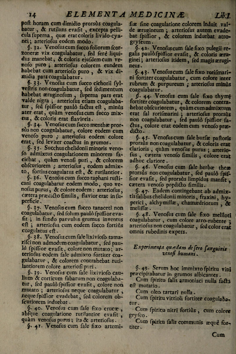 poft horam cum dimidio prorsas coagula¬ batur , & rutilans evafit , excepta pelli¬ cula fuperna, quae erat coloris livido-cya- nei; arteriofus eodem modo. $< 32. Venofus cum fucco foliorum fcor- zonerae vix coagulabatur, fed ferd liqui¬ dus manebat, $ coloris ejufdemcum ve- tiofo puro ; arteriofus colorem eundem habebat cum arteriofo puro , Sc vix di¬ midia pars coagulabatur, $• 33* Venofus cum fucco cichorii fyl- ▼eftris non coagulabatur, fed fedimentum habebat aeruginofum , fuperna pars erat valde nigra ; arteriofus etiam coagulaba¬ tur , fed fpiflior pauld fa&us efl , mintis ater erat, qu&m venofus cum fucco mix¬ tus, & coloris erat flavioris, 34. Venofuscumfuccomenthaepror- susnon coagulabatur, colore eodem cum venofo puro ; arteriofus eodem colore erat, fed leviter coa&us in grumos. §• 35* Succhuschelidonii minoris veno¬ fo admixtus coagulationem minorem fa¬ ciebat , qu&m venofl puri , Sc colorem obfcuriorem ; arteriofus , eodem admix¬ to, fortiuscoagulatus efl, Sc rutilantior. §• $6- Venofus cum fucco raphani rufli- cani coagulabatur eodem modo, quo ve¬ nofus purusy Sc colore eodem: arteriofus, caetera praedi&o fimilis, flavior erat Infu- perficie. 37- Venofuscum fucco tanaceti non coagulabatur, fed folum paulo fpiflioreva- fit ; in fundo parvulus grumus inventus cft ; arteriofus cum eodem fucco fortius coagulatus efl. 5-3^' Venofus cum fale lixiviofb tama- rifcioon, admodum coagulabatur, fed pau- ld fpiflior evafit, colore non mutato; ar¬ teriofus eodem fafe admixto fortiter coa¬ gulabatur , & colorem contrahebat ruti- lantiorem colore arteriofi puri. $• 39* Venofus cum fale lixiviofo cau¬ lium Sc corticum fabarum non coagulaba¬ tur , fed paulo fpiflior evafit, colore non mutato ; arteriofus neque coagulabatur , neque fpiflior evadebat, fed colorem ob¬ fcuriorem induebat.. $* 40.. Venofus cum fale fixo erucae, abfque coagulatione rutilantior evafit , qu&m venofus purus; ita & arteriofus. 4T. Venofus cum fale fixo artemi- fise fine coagulatione colorem induit val¬ de serugineum ; arteriofus autem evade¬ bat fpiflior , Sc colorem induebat atro- gryfeum. §.42. Venofuscum fale fixo pulegii re¬ galis paul6fpiflior evafit, & coloris seru- ginei; arteriofus itidem, fed magis aerugi- neus. {.43. Venofuscum fale fixo rorifmari- ni fortiter coagulabatur, cum colore inter rubrum Sc purpureum ; arteriofus minus coagulabatur. jf* 44. Venofus cum fale fixo thymi fortiter coagulabatur, & colorem contra¬ hebat obfcuriorem, qu&m cum admixtum erat fal rorifmarini ; arteriofus prorsits non coagulabatur , fed pauld fpiflior fa- &us, colore erat eodem cum venofo prae¬ dico . $.45. Venofuscum faleburfae pafloris prorsus non coagulabatur, Sc coloris erat clarioris , qu&m venofus purus ; arterio¬ fus , caetera venofo fimilis , colore erat adhuc clariore. §. 46. Venofus cum fale herbae theae prorsus non coagulabatur, fed paulo fpif- fior evafit, fed prorsds limpidu$ manfit, caetera venofo pr^diCo fimilis. §. 47. Eadem contingebant ab admix- tisfalibuschelidoniiminoris, fraxini, hy- perici, alchymillae, chamaedriorum , Sc meliffae. $. 4ff. Venofus cum fale fixo meliloti 1 coagulabatur , cum colore atro-rubente ; arteriofus non coagulabatur, fed color erat omnis rubedinis expers. E xpcrifTJtnfci quaedam dfjfyo fctflguinis uencfi humanis * ' ’ ' ' z \ $• 49• Serum hoc immixto fpiritu vini praxipitabatur ir> grumos albicantes . Cum fpiritu falis armoniaci nulla faCa efl mutatio. Cum oleo» tartari nulla.. Cum fpiritu Yitrioli fortiter coagulaba-i tur. Cum fpiritu nitri fortius, cum colore gryfeo. Cum fpiritu falis communis seque for** titer. Cum