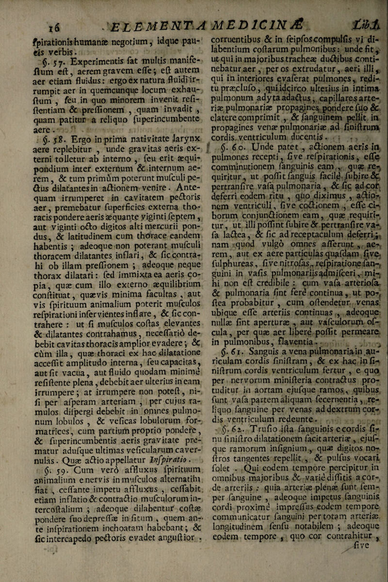 fpirationis humanse negotium, idque pau- eis verbis . §. 57. Experimentis fat multis manile- ilum eft, aerem gravem efle*, eft autem aer etiam fluidus: ergo ex natura fluiclTir- rumpit aer in quemcunque locum exhau-, ftum , feu in quo minorem invenit refi- flentiam & preflionem , quam invadit , quam patitur a reliquo fu per incumbente aere. . 58. Ergo in prima nativitate larynx aere replebitur , unde gravitas aeris ex¬ terni tolletur ab interno feu erit aequi¬ pondium inter externum &internum ae¬ rem , & tum primam poterunt mufculi pe- dus dilatantes in adionem venire. Ante¬ quam irrumperet in cavitatem pedoris aer, premebatur fuperficies externa tho¬ racis pondere aeris aequante yiginti feptem, aut viginti odo digitos alci mercurii pon¬ dus , & latitudinem cum thorace eandem habentis ; adeoque non poterant mufculi thoracem dilatantes inflari, & ficcontra¬ hi ob illam preflionem ; adeoque neque thorax dilatari: fed immixta ea aeris co¬ pia , quae cum illo externo aequilibrium conftituat, quaevis minima facultas , aut vis fpirituum animalium poterit mufculos refpirationi infer vientes infl are, & fic con¬ trahere : ut fi mufculos coftas elevantes & dilatantes contrahamus, neceflario de¬ bebit cavitas thoracis amplior evadere; & cftm illa, quae thoraci ex hac dilatatione acceflit amplitudo interna, feu capacitas, aut fit vacua, aut fluido quodam minime refiflente plena, debebit aer ulterius in eam irrumpere; at irrumpere non poteft, ni- fi per afperam arteriam , per cujus ra¬ mulos difpergi debebit in omnes pulmo¬ num lobulos , & veficas lobulorum for¬ matrices, cum partium proprio pondere, & fuperincumbentis aeris gravitate pre¬ matur adufque ultimas veficularum caver¬ nulas. Quas adio appellatur Infpiratio . §.59. Cum verd affluxus fpirituum animalium enervis in mufculos alternatim fiat •, ceflante impetu affluxus , ceflabit etiam inflatione contrario mufculorumin- tercoflalium ; adeoque dilabentnr coftas pondere fnodepreflae in fi tum , quem an¬ te infpirationem inchoatam habebant; & iic intercapedo pedoris evadet angiiftior . corruentibus & in feipfoscompqlfis vi di- labentium coflarum pulmonibus: unde fit, ut qui in majoribus tracheae dudibus conti¬ nebatur aer, per os extrudatur, aeri illi, qui in interiores evaferat pulmones, rejdi- tupraeclufo, quiidqirco ulterius in intima pulmonum adyta adadus, capillaresarte- riae pulmonariae propagjnesi pondere fuo & ejatere comprimit , &fanguinem pellit, in propagines venae pulmonariae ad finiftrum cordis, ventriculum ducenti. . ; r> 6o. Unde patet , adionem aeris in pulmones recepti, fi ve refpirationis, eflfe comminationem fanguinis eam,, quae ren quiritur , ut poflitfanguis facild fubire& pertranfire vafa pulmonaria, & fic ad coi* deferri eodem ritu , quo diximus , adio-, nem ventriculi, fi ve codionemefle ci-. borum conjundionem eam, quae requiri¬ tur , ut illi poflint fubire dr pertranfire va¬ fa ladea, & fic ad receptaculum deferri,9. nam quod vulgo omnes aflerunt , ae¬ rem, aut ex aere particulas quafdam j^ve* fulphureas, fi ve nitrofas^ refpiratione fan-- guini in vafis pulmonariisadmilceri, mi¬ hi non efl credibile : cum vafa arteriola, & pulmonaria fint ferd continua, ut po-f flea probabitur , cum oftendetur, venas- ubique efle arteriis continuas , adeoque nullae fint aperturas aut vafculorutji of- cula, per auae aer libere poflit permeare, in pulmonibus, flaventia. §■ 61. Sanguis a vena pulmonaria in .au¬ riculam cordis finiflram, & ex hac infi- niflrum cordis ventriculum fertur , e quo per nervorum minifleria contradus pro- tuditur ia aortam ejufque ramos., quibus funt vafa partem aliquam fecernentia^ re¬ liquo fanguine per venas ad dextrum cor¬ dis ventriculum redeunte. §.62. Trufio ifla fanguinis e cordis fi- nu fmiflro dilatationem facit arteriae, ejuf¬ que ramorum infignium , quae digitos no- flros tangentes repellit , & pulfus vocari folet . Qui eodem tempore percipitur in omnibus majoribus & variediflitis a cor¬ de arteriis : quia arteriae plenae funt feni- per fanguine , adeoque impetus fanguinis cordi proxime impreflus eodem tempore communicatur fanguini per totam arterias longitudinem fenfu notabilem ; adeoque eodem tempore i quo cor contrahitur ?
