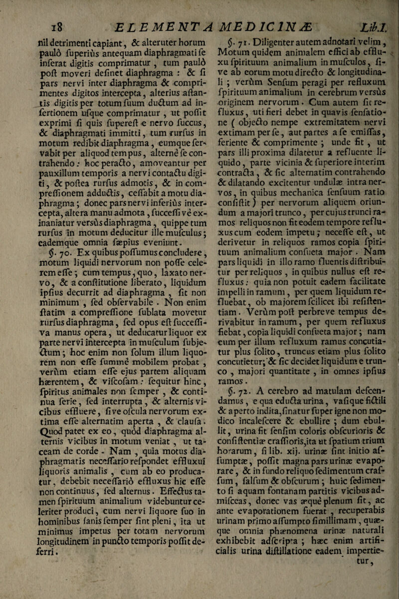 i8 nil detrimenti capiant, & alteruter horum paul6 fuperius antequam diaphragmati fe inferat digitis comprimatur , tum pauld poft moveri delinet diaphragma : & fi mentes digitos intercepta, alterius aftan- _tis digitis per totum fuum du&um ad in- fertionem ufque comprimatur , ut poflit exprimi fi quis fupereftc nervo fuccus, & diaphragmati immitti, tum rurfus in motum redibit diaphragma, eumque fer- vabitper aliquod tempus, alterne fe con¬ trahendo ; hocpera&o, amoveantur per pauxillum temporis a nervi conta&u digi¬ ti , & pofiea rurfus admotis, & in com- prefiionem addu&is, ceifabit a motu dia¬ phragma ; donec pars nervi inferius inter¬ cepta, altera manu admota , fuccefli ve ex¬ inaniatur versCis diaphragma, quippe tum rurfus in motum deducitur ille mufculus; eademque omnia faspius eveniunt. $. 70. Ex quibus poflumus concludere, motum liquidi nervorum non po(fe cele¬ rem efie; cum tempus, quo, laxato ner¬ vo, & aconfiitutione liberato, liquidum ipfius decurrit ad diaphragma , fit non minimum , fed obfervabile . Non enim ftatim a compreflione fublata movetur rurfus diaphragma, fed opus eftfuccefli- va manus opera, ut deducaturliquor ex parte nervi intercepta in mufculum fubje- &um; hoc enim non folum illum liquo¬ rem non efie fumme mobilem probat , verum etiam efie ejus partem aliquam haerentem, & vifcofam: fequitur hinc, fpiritus animales non femper , & conti¬ nua ferie, fed interrupta, & alternis vi¬ cibus effluere, fiveofculanervorum ex¬ tima efie alternatim aperta , & claufa. Quod patet ex eo , quod diaphragma al¬ ternis vicibus in motum veniat , ut ta¬ ceam de corde - Nam , quia motus dia¬ phragmatis necefiariorefpondet effluxui liquoris animalis , cum ah eo produca¬ tur, debebit neceflario effluxus hic efie noncontinuus, fed alternus. EfFe&usta¬ men fpirituum animalium videbuntur ce¬ leriter produci, cum nervi liquore fuo in hominibus fanis femper fint pleni, ita ut minimus impetus per totam nervorum longitudinem in pun&o temporis poflit de¬ ferri . Libi. §. 71. Diligenter autem adnotari velim, Motum quidem animalem effici ab efflu- xu fpirituum animalium in mufculos, fi- ve ab eorum motu dire&o & longitudina¬ fpirituum animalium in cerebrum versus originem nervorum . Cum autem fit re¬ fluxus, uti fieri debet in quavis fenfatio- ne ( obje&o nempe extremitatem nervi extimam per fe, aut partes a fe emifias, feriente & comprimente ; unde fit , ut pars illi proxima dilatetur a refluente li¬ quido , parte vicinia & fuperiore interim contra&a, & fic alternatim contrahendo & dilatando excitentur undulae intra ner¬ vos, in quibus mechanica fenfuum ratio confiftit) per nervorum aliquem oriun¬ dum a majori trunco, per cujus trunci ra¬ mos reliquos non fit eodem tempore reflu- xuscum eodem impetu; necefle eft, ut derivetur in reliquos ramos copia fpiri¬ tuum animalium confueta major . Nam pars liquidi in illo ramo fluentis diftribui- tur per reliquos , in quibus nullus eft re¬ fluxus: quia non potuit eadem facilitate impelli in ramum, per quem liquidum re¬ fluebat, ob majorem fcilicet ibi refiften- tiam. Verum poft perbreve tempus de¬ rivabitur in ramum, per quem refluxus fiebat, copia liquidi confueta major; nam cum per illum refluxum ramus concutia¬ tur plus folito, truncus etiam plus folito concutietur;'& fic decidet liquidum e trun¬ co , majori quantitate , in omnes ipfius ramos. §. 72. A cerebro ad matulam defcen- damus , e qua edutta urina, vafique fi&ili &. aperto indita,finaturfuper igne non mo¬ dico incalefcere & ebullire ; dum ebul¬ lit, urina fit fenfim coloris obfcurioris dc confiftentiae crafl!oris,ita ut fpatium trium horarum, fi lib. xij. urinae fint initio af- fumptae, poflit magna pars urinae evapo¬ rare , & in fundo reliquo fedimentum craf- fum, falfum & obfcurum ; huic fedimen- tofi aquam fontanam partitis vicibus ad- mifceas, donec vas aeque plenum fit, ac ante evaporationem fuerat , recuperabis urinam primo aflumpto fimillimam , quae¬ que omnia phaenomena urinae naturali exhibebit adfcripta ; haec enim artifi¬ cialis urina diftillatione eadem impertie¬ tur, ELEMENTA MEDIC1N&