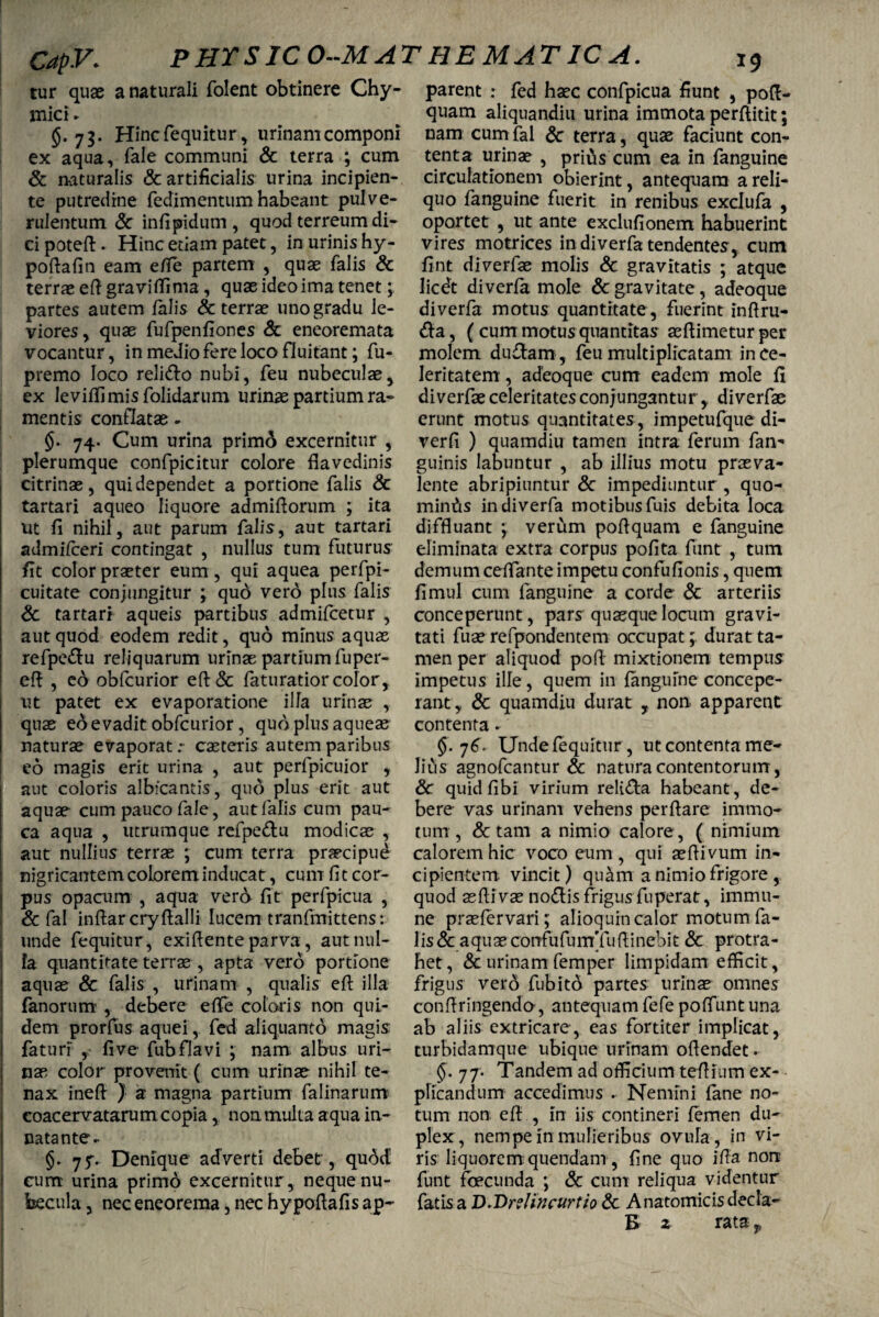 Capy. PHTSICO-MAT HEMATICA. tur quae a naturali folent obtinere Chy- mici ► §.75. Hincfequitur, urinam componi ex aqua, fale communi & terra ; cum & naturalis & artificialis urina incipien¬ te putredine fedimentum habeant pulve¬ rulentum 6c infipidum , quod terreum di¬ ci poteft. Hinc etiam patet, in urinis hy- poftafin eam e fle partem , quae falis & terrae eft gravitfima, quae ideo ima tenet; partes autem falis & terrae uno gradu le¬ viores , quae fufpenfiones & eneoremata vocantur, in medio fere loco fluitant; fu- premo loco relido nubi, feu nubeculae, ex leviffimisfolidarum urinae partium ra¬ mentis conflatae- §. 74. Cum urina primo excernitur , plerumque confpicitur colore flavedinis citrinae, qui dependet a portione falis & tartari aqueo liquore admifiorum ; ita ut fi nihil, aut parum falis, aut tartari admifceri contingat , nullus tum futurus fit color praeter eum, qui aquea perfpi- cuitate conjungitur ; qud vero plus falis Sc tartari aqueis partibus admifcecur , aut quod eodem redit, quo minus aquas refpedu reliquarum urinae partium fuper- eft , eo obfcurior eft& faturatior color, ut patet ex evaporatione illa urinae , quae ed evadit obfcurior, quo plus aqueae naturae evaporat :• caeteris autem paribus eo magis erit urina , aut perfpicuior , 1 aut coloris albicantis, quo plus erit aut aquae cum pauco fale, aut falis cum pau¬ ca aqua , utrumque refpedu modicae , aut nullius terrae ; cum terra praecipud nigricantem colorem inducat, cum fi t cor¬ pus opacum , aqua vero fit perfpicua , & fal inftar cryftalli lucem tranfmittens: unde fequitur, exiflente parva, aut nul¬ la quantitate terrae , apta vero portione aquae & falis , urinam , qualis eft illa fanorum , debere eflfe coloris non qui¬ dem prorfus aquei, fed aliquanto magis faturi fi ve fub flavi ; nam. albus uri¬ nas color provenit ( cum urinae nihil te¬ nax inefl ) a magna partium falinarum coacervatarum copia, non multa aqua in¬ nata nte- §. jf- Denique adverti debet , quod cum urina primo excernitur, neque nu¬ becula , nec eneorema, nec hy poftafis ap¬ parent : fed haec confpicua fiunt , poft- quam aliquandiu urina immota perftitit; nam cum fal & terra, quae faciunt con¬ tenta urinae , pritis cum ea in fanguine circulationem obierint, antequam a reli¬ quo fanguine fuerit in renibus exclufa , oportet , ut ante exclufionem habuerint vires motrices in diverfa tendentes, cum fint diverfae molis & gravitatis ; atque licevt diverfa mole & gravitate , adeoque di verfa motus quantitate, fuerint inftru- da, (cum motus quantitas aeftimetur per molem dudam , feu multiplicatam in ce¬ leritatem , adeoque cum eadem mole fi diverfae celeritates conjungantur, diverfae erunt motus quantitates , impetufque di- verfi ) quamdiu tamen intra ferum fan^ guinis labuntur , ab illius motu praeva¬ lente abripiuntur & impediuntur , quo¬ minus in diverfa motibus fuis debita loca diffluant ; verum poflquam e fanguine eliminata extra corpus pofita fiint , tum demum ceflante impetu confufionis, quem fimul cum fanguine a corde & arteriis conceperunt, pars quaeque locum gravi¬ tati fuae refpondentem occupat;, durat ta¬ men per aliquod pofl mixtionem tempus impetus ille, quem in fanguine concepe¬ rant , & quamdiu durat r non apparent contenta - §. 76. Unde fequitur , ut contenta me¬ lius agnofcantur & natura contentorum, 6c quidfibi virium relida habeant , de¬ bere vas urinam vehens perflare immo¬ tum , & tam a nimio calore, ( nimium calorem hic voco eum , qui aefli vum in¬ cipientem vincit) quam a nimio frigore , quod asfli vae nodis frigus fu pera t, immu- ne prasfervari; alioquin calor motum fa¬ lis & a quae confufumTufl i nebit & protra¬ het , & urinam femper limpidam efficit, frigus vero fub ito partes urinae omnes confringendo, antequam fefe poffuntuna ab aliis extricare, eas fortiter implicat, turbidatrrque ubique urinam oflendet. §. 77. Tandem ad officium teflinm ex¬ plicandum accedimus . Nemini fane no¬ tum non efl: , in iis contineri femen du¬ plex, nempe in mulieribus ovufa, in vi¬ ris liquorem quendam , fine quo ifla non funt fbecunda ; & cum reliqua videntur fatis a D.Dr?/incurtio & Anatomicis decla- B 2 rata f