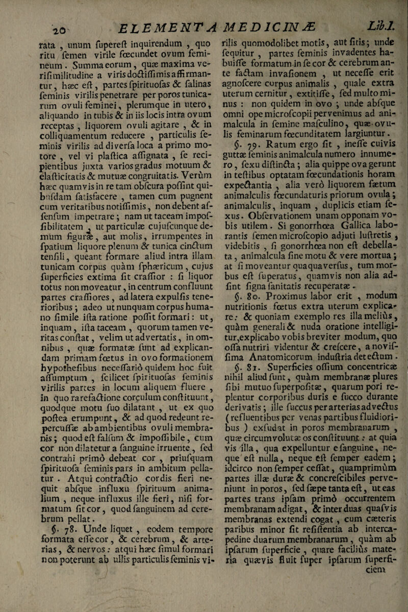 rata , unum fupereft inquirendum , quo ritu femen virile fcecundet ovum femi¬ neum . Summa eorum, quae maxima ve- rifimilitiidine a virisdo£liffimisaffirman¬ tur, hxc eft, partes fpirituofas & falinas feminis virilis penetrare per poros tunica¬ rum ovuli feminei, plerumque in utero, aliquando in tubis & in iis locis intra ovum receptas , liquorem ovuli agitare , & in colliquamentum reducere , particulis fe¬ minis virilis ad diverfa loca a primo mo¬ tore , vel vi plaftica affignata , fe reci¬ pientibus juxta varios gradus motuum & elafticitatis & mutuae congruitatis. Verum haec quamvis in re tam obfcura poffint qui- bnfdam fatisfacere , tamen cum pugnent cum veritatibus notiffimis, non debent af- fenfum impetrare ; nam ut taceam impof- fibilitatem ^ ut particulae cujufcunque de¬ mum figurae, aut molis, irrumpentes in fpatium liquore plenum tunica cin<ftum tenfili, queant formare aliud intra illam tunicam corpus quam fphaericum, cujus fuperficies extima fit craffior : fi liquor totus non moveatur, in centrum confluunt partes craffiores, ad latera expulfis tene¬ rioribus ; adeo ut nunquam corpus huma¬ no fimile iftaratione poffitformari: ut, inquam, ifta taceam , quorum tamen ve¬ ritas conftat, velim ut advertatis, in om¬ nibus , quae formatae funt ad explican¬ dam primam foetus in ovo formationem hypothefibus neceffarid quidem hoc fuit affumptum , fcilicet fpirituofas feminis virilis partes in locum aliquem fluere , in quo rarefa&ione corculum conftituunt, quodque motu fuo dilatant , ut ex quo poftea erumpunt, & ad quod redeunt re- percuffae ab ambientibus ovuli membra¬ nis ; quod eft falfum & impoffibile, cum cor non dilatetur a fanguine irruente, fed contrahi primo debeat cor , priulqnam fpirituofa feminis pars in ambitum pella¬ tur . Atqui cbntra&io cordis fieri ne¬ quit abfque influxu fpirituum anima¬ lium , neque influxus ille fieri, nifi for¬ matum fit cor, quod fanguincm ad cere¬ brum pellat. §• 78. Unde liquet , eodem tempore formata effecor, & cerebrum, & arte¬ rias , & nervos; atqui haec fimul formari non poterunt ab ullis particulis feminis vi'- rilis quomodolibetmotis, autfitis; unde fequitur , partes feminis invadentes ha- buifle formatumin fe cor & cerebrum an¬ te fa«flam invafionem , ut neceffe erit agnofcere corpus animalis , quale extra uterum cernitur, extitiffe, fed multo mi¬ nus : non quidem in ovo ; unde abfque omni ope microfcopii pervenimus ad ani- malcula in femine mafculino, quae-ovil¬ lis feminarumfcecunditatem largiuntur. §. 79. Ratum ergo fit , ineflTe cuivis guttae feminis animalcula numero innume¬ ro, fexu diftin&a; alia quippe ova gerunt in teftibus optatam foecundationis horam expe&antia , alia vero liquorem faetum animalculis foecundaturis priorum ovula; animalculis, inquam , duplicis etiam fe- xus. Obfervationem unam opponam vo¬ bis utilem. Si gonorrhoea Gallica labo¬ rantis femen rnicrofcopio adjuti luftretis , videbitis , fi gonorrhoea non eft debella¬ ta , animalcula fine motu & vere mortua \ at fi moveantur quaquaverfns, tum mor¬ bus eft fuperatus, quamvis non alia ad- fint figna fanitatis recuperatae - 80. Proximus labor erit , modum nutritionis fcetus extra uterum explica¬ re; & quoniam exemplo res illamelifis, qu&m generali & nuda oratione intelligi- tur,explicabo vobis breviter modum, quo offa nutriri videntur & crefcere, anovif- fima Anatomicorum induftria det edum . §. 81. Superficies offium concentricae nihil aliud funt, qu&m membranae plures fibi mutuo fuperpofitae, quarum pori re¬ plentur corporibus duris e fucco durante derivatis; ille fuccusperarteriasadve&us ( refluentibus per venas partibus fluidiori¬ bus ) exfudat in poros membranarum , quae circumvolutae os conftituunj.; at quia vis Illa, qua expelluntur e fanguine, ne¬ que eft nulla, neque eft femper eadem; idcirco non femper ceffat, quamprimum partes illae durae & concrefcibiles perve¬ niunt in poros, fed faepe tanta eft, ut eas partes trans ipfam primd occurrentem membranam adigat, & inter duas quafvis membranas extendi cogat , cum caetcris paribus minor fit refiftentia ab interca¬ pedine duarum membranarum, quam ab ipfarum fuperficie , quare facilius mate¬ ria quaevis fluit fuper ipfarum fuperfi- ciem