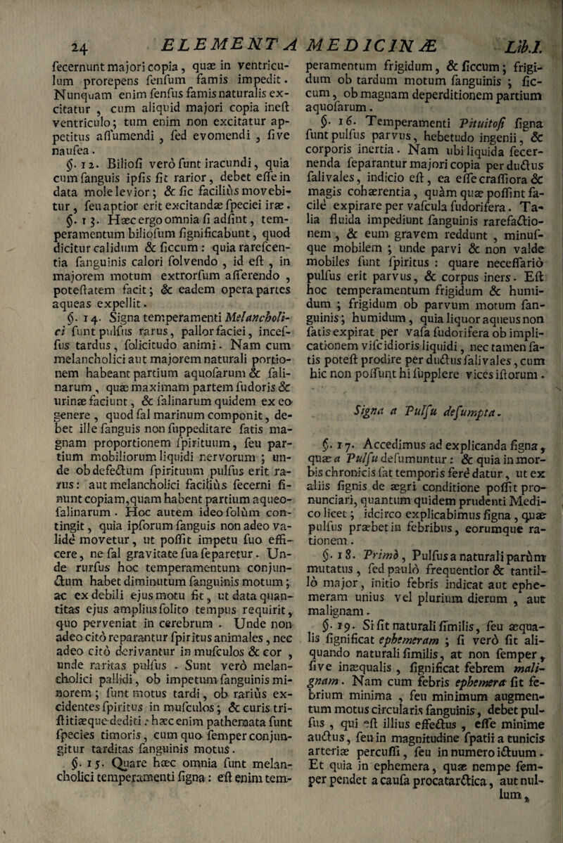 24 fecernunt majori copia, quae in ventricu¬ lum prorepens fenfum famis impedit. Nunquam enim fenfus famis naturalis ex¬ citatur , cum aliquid majori copia ineft ventriculo; tum enim non excitatur ap¬ petitus afl umendi , fed evomendi , five naufea. 12. Biliofi vero funt iracundi, quia cumfanguis ipfis fit rarior, debet eflfein data mole levior; & fic facilius movebi¬ tur , feuaptior erit excitandae fpeciei irae. §.13. Haec ergo omnia fi adfint, tem¬ peramentum biliofum fignificabunt, quod tia fanguinis calori folvendo , id eft , in majorem motum extrorfum afferendo , potefiatem facit; & eadem opera partes aqueas expellit. §. 14. Signa temperamenti Melancholi¬ ci funt pulfus rarus, pallor faciei, incef- fus tardus , folicitudo animi. Nam cum melancholici aut majorem naturali portio¬ nem habeant partium aquofarum& fali- narum , quse maximam partem fudoris & urinae faciunt, & falinarum quidem ex eo- genere , quod fal marinum componit, de¬ bet ille fanguis non fuppeditare fatis ma¬ tium mobiliorum liquidi nervorum ; un¬ de obdefe<ftum fpirituum pulfus erit ra- arus: aut melancholici facilius fecerni fi- nunt copiam,quam habent partium aqueo- falinarum . Hoc autem ideo folum con¬ tingit , quia ipforum fanguis non adeo va¬ lide movetur, ut poffit impetu fuo effi¬ cere, ne fal gravitate fua feparetur. Un¬ de rurfus hoc temperamentum conjun¬ ctum habet diminutum fanguinis motum; ac ex debili ejus motu fit, ut data quan¬ titas ejus ampliusfolito tempus requirit, quo perveniat in cerebrum . Unde non adeo cito reparantur fpiritus animales, nec adeo cito derivantur in mufculos & cor , unde raritas pulfus . Sunt vero melan¬ cholici pallidi, ob impetum fanguinis mi¬ norem ; funt motus tardi, ob rarius ex¬ cidentes fpiritus in mufculos; & curis tri- ftitiaeque dediti ; haec enim pathenaata funt fpecies timoris , cum qua femper conjun¬ gitur tarditas fanguinis motus. $.15. Quare haec omnia funt melan¬ cholici temperamenti figna: eft enim tem- peramentum frigidum, & ficcum; frigi¬ dum ob tardum motum fanguinis ; fic¬ cum , ob magnam deperditionem partium aquofarum. §• 16. Temperamenti Pituitofi figna funt pulfus parvus, hebetudo ingenii, & corporis inertia. Nam ubi liquida fecer- nenda feparantur majori copia perdudus falivales, indicio eft, ea effiecraffiora& magis cohaerentia, qu^mquaepoffintfa¬ cile expirare per vafcula fudorifera. Ta¬ lia fluida impediunt fanguinis rarefadio- nem , & eum gravem reddunt , minuf- mobiles funt fpiritus : quare neceflarid pulfus erit parvus, & corpus iners. Eft hoc temperamentum frigidum & humi- dum ; frigidum ob parvum motum fan¬ guinis ; humidum, quia liquor aqueus non fatisexpirat per vafa fudorifera ob impli¬ cationem vifcidioris liquidi, nec tamen fa¬ tis poteft prodire per dudus falivales, cum hic non poiTunt hi fupplere vices iftorum . _ ' V ( ’ <1 I Signa a Puffu defumpta- q\i2e a Pu/fu defumuntirr; & quia in mor¬ bis chronicis fiat temporis ferd datur, ut ex aliis fignis de aegri, conditione poffit pro- nunciari, quantum quidem prudenti Medi¬ co licet; idcirco explicabimus figna , qnae- pullus praebet in febribus , eorumqiie ra¬ tionem . §• 18. Primb , Pulfus a naturali pardm mutatus , fed paulo frequentior & tantiK 16 major, initio febris indicat aut ephe- meram unius vel plurium dierum , aut: malignam. 19. Si fit naturali fimilis, feu aequa¬ lis fignificat ephcmcram ; fi vero fit ali¬ quando naturalifimilis, at non femper, five inaequalis , fignificat febrem mali¬ gnam. Nam cum febris ephcmera fit fe¬ brium minima , feu minimum augmen¬ tum motus circularis fanguinis, debet pul¬ fus , qui eft illius effe&us , efle minime audhis , feu in magnitudine fpatii a tunicis arteriae percufli , feu in numero i&uum * Et quia in ephemera, quae nempe fem¬ per pendet a caufa procatar&ica, aut nul-