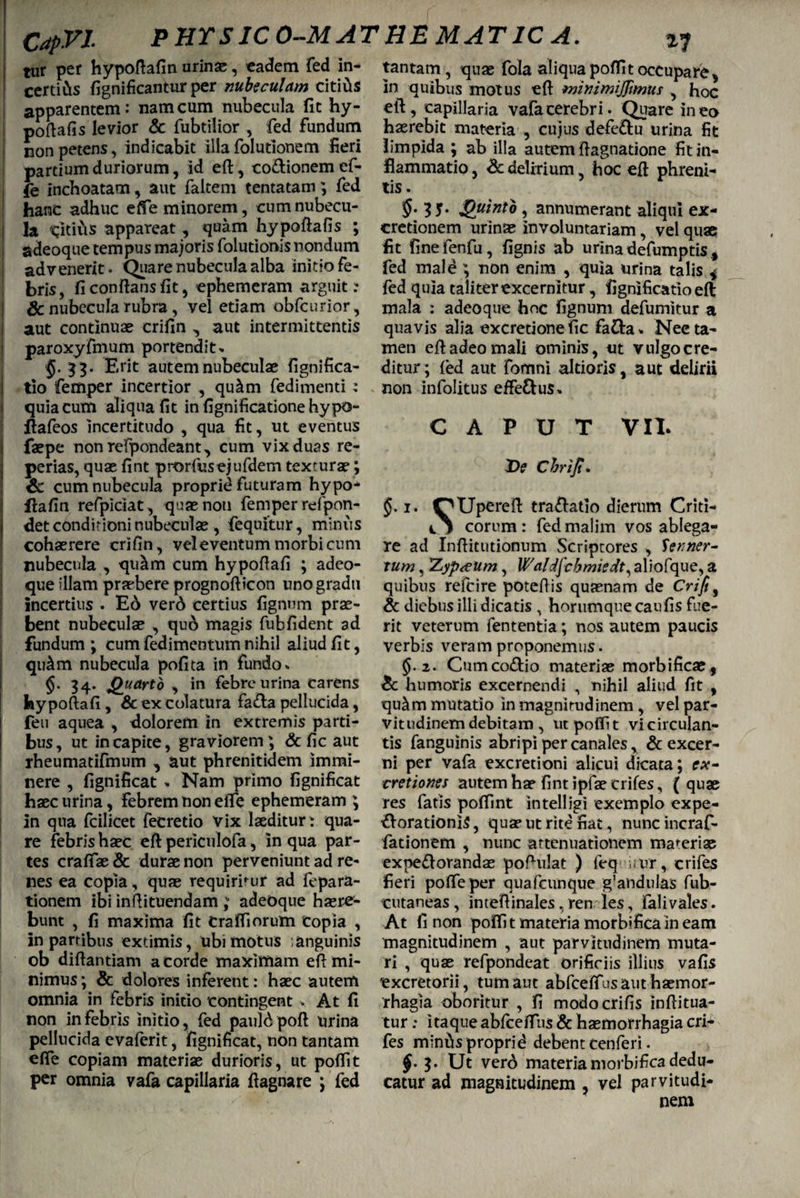 tur per hypoftafin urin#, eadem fed in- certiCis fignificantur per nubeculam citius apparentem: nam cum nubecula fit hy- poftafis levior & fubtilior , fed fundum non petens, indicabit illa folutionem fieri partium duriorum, id eft, co&ionem ef- fe inchoatam, aut faltem tentatam; fed hanc adhuc effe minorem, cumnubecu- j la citius appareat, quam hypoftafis ; adeoque tempus majoris folutionisnondum advenerit. Quare nubecula alba initio fe¬ bris, fi conflans fit, ephemeram arguite Sc nubecula rubra, vel etiam obfcurior , aut continuae crifin , aut intermittentis paroxyfmum portendite $.33. Erit autem nubeculae fignifica- tio femper incertior , qu^m fedimenti : quia cum aliqua fit infignificationehypo- ftafeos incertitudo , qua fit, ut eventus faepe nonrefpondeant, cum vix duas re- perias, quae fint prorfusejufdem texturae; Sc cum nubecula proprie futuram hypo- flafin refpiciat, quae noti femper refpon- det conditioni nubeculae, fequitur, miniis cohaerere crifin, vel eventum morbi cum nubecula , qu^m cum hypofiafi ; adeo¬ que illam praebere prognoflicon uno gradu incertius . E6 vero certius fignnm prae¬ bent nubeculae , qu6 magis fubfident ad fundum; cum fedimentum nihil aliud fit, qu^m nubecula pofita in fundo» §• 34- Quarto , in febre urina carens hy poftafi , Sc ex colatura fa&a pellucida, feu aquea , dolorem in extremis parti¬ bus, ut in capite, graviorem; Sc fic aut rheumatifmum , aut phrenitidem immi¬ nere , fignificat » Nam primo fignificat haec urina, febrem non eife ephemeram ; in qua fcilicet fecretio vix laeditur: qua¬ re febrishaec eft periculofa, In qua par¬ tes craftae & durae non perveniunt ad re¬ nes ea copia, quae requirimur ad fepara- tionem ibi inftituendam ,v adeoque haere¬ bunt , fi maxima fit Craffiorum copia , in partibus extimis, ubi motus anguinis ob diftantiam a corde maximam eft mi¬ nimus ; & dolores inferent: haec autem omnia in febris initio contingent . At fi non in febris initio, fed pauld poft lirina pellucida evaferit, fignificat, non tantam effe copiam materiae durioris, ut poflit per omnia vafa capillaria ftagnare ; fed tantam, quas fola aliqua poflit occupare> in quibus motus eft minimijjitnus , hoc eft, capillaria vafa cerebri. Quare ineo haerebit materia , cujus defe&u urina fit limpida ; ab illa autem ftagnatione fit in¬ flammatio , Sc delirium, hoc eft phreni¬ tis . 35* Quinto, annumerant aliqui ex- cretionem urinae involuntariam, vel quae fit finefenfu, fignis ab urina defumptis, fed mald ; non enim , quia urina talis * fed quia taliter excernitur, fignificatioeft mala : adeoque hoc fignuni defumitur a quavis alia excretionefic fa&a* Nee ta¬ men eft adeo mali ominis, ut vulgo cre¬ ditur; (ed aut fomni altioris, aut delirii non infolitus effe&us* CAPUT VII. De Cbrijt. 1. OUpereft traftatio dierum Criti- ij eorum: fed malim vos ablega¬ re ad Inftitutionum Scriptores , Senner- tum, 'Zypteum, Waldjchmierft, aliofque, a quibus relcire poteftis quaenam de Crifi, Sc diebus illi dicatis , horumqueeaufis fue¬ rit veterum fententia; nos autem paucis verbis veram proponemus. §.2. Cumco&io materiae morbificae, Sc humoris excernendi , nihil aliud fit , qu&m mutatio in magnitudinem, vel par- vitudinemdebitam , ut poflit vicirculan- tis fanguinis abripi per canales, & excer¬ ni per vafa excretioni alicui dicata; ex- ■cretiones autem hae fint ipfae crifes, ( quae res fatis poflint intelligi exemplo expe- &orationi$, quae ut rite fiat, nunc incraf- fationem , nunc attenuationem materiae expeflorandas poftulat ) feq utrr, crifes fieri pofleper quafcunque g’andulas fub- cutaneas , inteftinales, ren les, fali vales. At fi non poflit materia morbificain eam magnitudinem , aut parvitudinem muta¬ ri , quae refpondeat orificiis illius vafis excretorii, tum aut abfceflus aut haemor¬ rhagia oboritur , fi modocrifis inftitua- tur: itaque abfceflus & haemorrhagia cri¬ fes minfts proprid debent cenferi. $. Ut verd materiamorbifica dedu¬ catur ad magnitudinem , vel parvitudi¬ nem