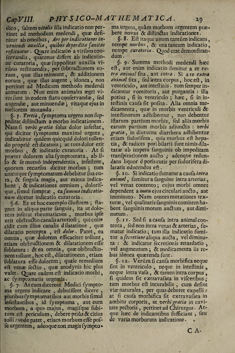 I I I I i CapVlIL parSJCO-MATHEMATlCA. dico, (altem vitalis illa indicatio non per¬ tinet ad methodum medendi, quae defi¬ nitur ab omnibus, Ars per indicationes in¬ veniendi auxilia , quibus deperdita fanitas reftituatur . Quare indicatio a viribus con¬ fer vandis , quatenus differt ab indicatio¬ ne curatoria, quaefuppeditat auxilia vi¬ ribus reftituendis, per fubtrasionem eo¬ rum , quae illas minuunt, & additionem eorum , quae illas augent , idonea, non pertinet ad Medicum methodo medendi armatum . Non enim animales aegri vi¬ res funt in eodem flatu confervandae, fed augendae, aut minuendae; vitaque ejus in meliorem mutanda. §.5. Tertio , fymptoma urgens non fup¬ peditat diftindam a morbo indicationem . Nam fi verbi gratia folus dolor infeflat, qui dicitur fymptoma maxime urgens , indicabitur quidem quicquid dolori tollen¬ do proprie eft dicatum ; at tum dolor erit morbus , & indicatio curatoria . At fi praeter dolorem alia fymptomata, ab il¬ lo <Sc fe mutuo independentia , infeftent, quorum recurfus dicitur morbus ; tum unicuique fymptomatum debebitur fua cu¬ ra, £c fingula magis, aut minus indica¬ bunt ', & indicationes omnium , dolorif- que,fimul fumptae , e&$ummaindicatio¬ num dicetur indicatio curatoria. §.6. Et ut hoc exemplo illuftrem ; fta- gnet in aliqua parte fanguis, ita ut dolo¬ rem inferat rheumaticum , morbus ipfe erit obftrudio canalis arteriofi; qui coin» cidit cum illius canalis dilatatione , quae dilatatio percepta , eft dolor. Patet, ea omnia, quae dolorem efficaciter tollunt, etiam obftrudionem & dilatationem efte fublatura : & ea omnia, quae obftrudio- nem tollunt, hoc eft, dilatationem , etiam fublatura eftedoiofem; quale remedium eft venae fedio , quae anodynis hic plus valet. Quare eadem eft indicatio morbi, ac fymptomatis urgentis. §.7. At cum dicerent Medici fympto¬ ma urgens indicare , debuiffent dicere , pluribus fy mptomatibus aut morbis fimul infeftantibus , id fymptoma , aut eum morbum, a quo majus, magifque fubi- tum eft periculum, deberepri&s&citius tolli: unde patet, etiam morbum efte pof- fe urgentem, adeoque non magis fympto » ma urgens, quam morbum urgentem prae¬ bere novas & diftindas indicationes. §• 8. Eft itaque unum tantum indicans, nempe morbus, & una tantum indicatio, nempe curatoria. Quod erat demonftran- dum. $.9. Summa methodi medendi haec eft, aut enim indicatio fumitur a re ex*> tra animal fita , aut intra . Si a re extra animal fita, fed intra corpus , hoc eft, in ventriculo, autinteftinis. tumfemperin¬ dicantur vomitoria, aut purgantia : illa potius , fi in ventriculo ; haec, fi in in¬ teftinis caufafit pofita. Alia omnia me¬ dicamenta , quae in morbis ventriculi & inteftinorum adhibentur , non debentur iftarum partium morbis, fed aliis morbis earum partium morbis adjundis : verbi gratia, in diuturna diarrhoea adhibentur etiam fudorifera, quia morbus eft hepa¬ tis, & radices pori bilarii funt nimis dila¬ tatae ab impetu fanguinis ob impeditam tranfpirationem audo ; adeoque redun¬ dans liquor eporiscutis per fudorifera di¬ latatis educendus eft. 1 o. Si indicatio fumatur a caufa intra animal, fumitur a fanguine intra arterias, vel venas contento; cujus morbi omnes dependent a motu ejus circulari audo, aut imminuto. Nam omnes mutationes tex¬ turas , vel qualitatisfangniniscomitemha- bent fanguinis motum audum, aut dimi¬ nutum . §. ir. Sedfi a caufa intra animal con¬ tenta , fed non intra venas & arterias, fu¬ matur indicatio; tum illa indicatio fumi¬ tur afecretione aliqua auda, vel diminu¬ ta : & indicatur fecretionis retardatio , vel augmentum ; & medicamenta iis re¬ bus idonea quaerenda funt. 12. Verum fi caufa morbifica neque fint in ventriculo , neque in inteftinis , neque intra vafa, & tamen intra corpus , fi quidem fit extravafata in vifceribus; tum morbus eft incurabilis , cum defint vise naturales, per quas deberet expelli; at fi caufa morbifica fit extravafata in ambitu corporis, ut verbi gratia in cavi¬ tate pedoris , pertinet ad Chirurgos. At¬ que haec de indicantibus fufficiant , fen de varia morborum indicatione. . C A-