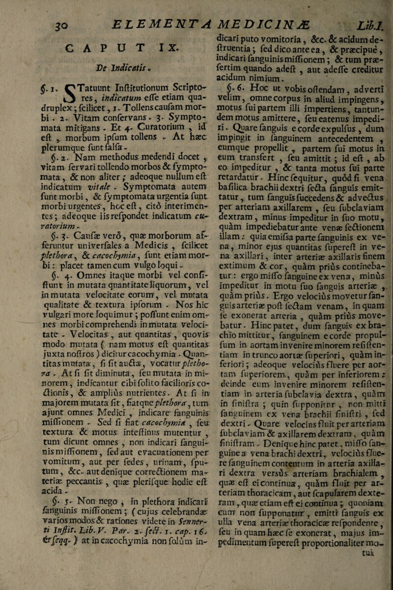 ELEMENTA MEDIC1NJE CAPUT IX. De Indicatis. OTatuunt Inftitutionum Scripto- 4^ res, indicatum efte etiam qua¬ druplex ; fcilicet, i. Tollens caufam mor¬ bi . 2- Vitam confervans. 3. Sympto¬ mata mitigans - Et 4. Curatorium , id eft 3 morbum ipfum. tollens • At haec plerumque funtfalfa- $.2. Nam methodus medendi docet vitam fer vari tollendo morbos & fympto- mata , & non aliter ,* adeoque nullum eft indicatum vitale . Symptomata autem funt morbi, & fymptomata urgentia funt morbi urgentes, hoc eft, citd interimen¬ tes; adeoque iisrefpondet indicatum cu¬ ratorium - §. 3- Caufaevero, quae morborum af¬ feruntur univerfales a Medicis , fcilicet plet hora', Sc cacochymia, funt etiam mor¬ bi : placet tamen cum vulgo loqui.. §. 4. Omnes itaque morbi vel confi- ftunt in mutata quantitate liquorum 3 vel in mutata velocitate eorum, vel mutata qualitate & textura i piorum . Nos hic vulgari more loquimur ; poflunt enim om¬ nes morbi comprehendi in mutata veloci¬ tate .. Velocitas, aut quantitas , quovis modo mutata ( nam motus eft quantitas Juxta noftros ) dicitur cacochymia • Quan¬ titas mutata, fi fit audiavocaturpletho- ?a . At fi fit diminuta, feu mutata in mi¬ norem , indicantur cibi folito facilioris co- «ftionis, & amplius nutrientes. At fi in; majorem mutata fit , fiatqneplfthora, tum ajunt omnes Medici , indicare fanguinis miftionem .. Sed fi fiat cacochymia , feu: textura & motus inteftinus mutentur , tum dicunt omnes , non indicari fangui- nis miftionem, fed aut evacuationem per vomitum’3 aut per fedcs, urinam, fpu- tum , <5cc-aut denique corregionem ma¬ teriae peccantis , quae plerifque hodie eft acida - §- 5- Non nego , in plethora indicari' fanguinis miftionem ; ( cujus celebrandae; varios modos & rationes videte in Senner- ti Infiir. Lib.V. Par. i. fett. 1. cap. 16, trfiqt- } at in cacochymia non falu m in- Ltbl. dicari puto vomitoria, &c. Sc acidum de- ftruentia; fed dico ante ea, & praecipue,. indicari fanguinis miftionem; & tum prae- fertim quando adeft , aut adefle creditur acidum nimium. §.6. Hoc ut vobis oftendam, adverti velim, omne corpus in. aliud impingens, motus fui partem illi impertiens , tantun- demmotus amittere, feueatenus impedi¬ ri. Quarefanguis ecordeexpulfus , dum impingit in languinem antecedentem , eumque propellit, partem fui motus in eum transfert , feu amittit ; id eft , ab eo impeditur , & tanta motus fui parte retardatur . Hincfequitur, qubdfl vena bafilica brachii dextri fetta fanguis emit¬ tatur,. tum fanguis fuccedens & adve&us per arteriam axillarem , feu fubclaviam dextram, minus impeditur in luo motu,, quam impediebatur ante venae fe&ionem diam; quia emilsa parte fanguinis ex ve¬ na, minor ejus quantitas fupereft in ve¬ na axillari , inter arteriae axillaris finem extimum & cor, qu£m prius contineba¬ tur : ergo miftb fanguine ex vena , minus impeditur in motu fuo fanguis arteriae , quam prius. Ergo velocius movetur fan- guisarteriae poft fe&arn venam , in quam ie exonerat arteria , quam, prius move¬ batur. Hinc patet, dum fanguis ex bra¬ chio mittitur, fanguinem e corde propul- fum in aortam invenire minorem refiften- tiam in trunco aortae fuperiori, quam in¬ feriori; adeoque velocius fluere per aor¬ tam fuperiorem, quam per inferiorem s deinde eum invenire minorem refiften- tiam in arteria fubclavia dextra, quam in finiftra ; quin fupponitnr , non mitti, fanguinem ex vena’ brachii finiftri. , fed dextri.. Quare velocius fluit per arteriam fubclaviam & axillarem dextram-, quam finiftram . Denique hinc patet, mifto fan¬ guine a vena brachi dextri, velocius flue¬ re fanguinem contentum in arteria axilla¬ ri dextra versas arteriam brachialem , quae eft eicontinua, qu£m fluit per ar¬ teriam thoracicam, aut fcapularem dexte¬ ram , quas etiam eft ei continua ; quoniam cum non fupponatur , emitti fanguis ex ulla vena arteria?thoracicas refpondente, feu in quam haec fe exonerat, majus im¬ pedimentum fupereft proportionaliter mo. tui