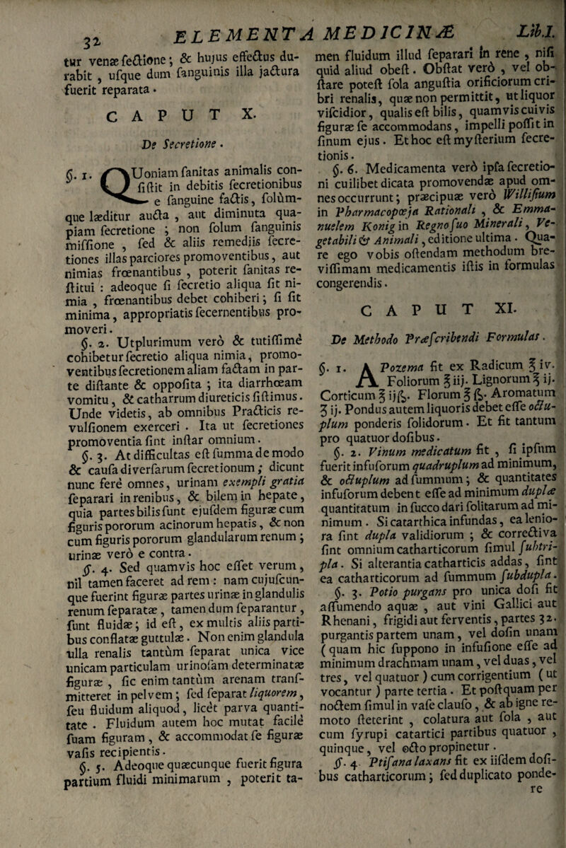 3i ELEMENTA MEDICINA Lib.1. tur vense feftione; & hujus effettus du- men fjuidum illud Reparari in rene , nifi rabit , ufque dum {anguinis illa jactura fuerit reparata. CAPUT X. De Secretione. quid aliud obeft. Obflat verd , vel ob- flare potefl fola anguflia orificiorum cri¬ bri renalis, quae non permittit, ut liquor vifcidior, qualis eft bilis, quamvis cuivis figurae fe accommodans, impelli poffit in finum eius. Et hoc eftmvfterium fecre- §. i. OU0 lUoniamfanitas animalis con¬ fidit in debitis fecretionibus e fanguine fallis, folum- que laeditur auda , aut diminuta qua- piam fecretione ; non folum fanguinis miffione , fed & aliis remediis fecre- tiones illas parciores promoventibus, aut nimias froenantibus , poterit fanitas re- flitui : adeoque fi fecretio aliqua fit ni¬ mia , froenantibus debet cohiberi; fi fit minima, appropriatisdecernentibus pro- tionis. 6. Medicamenta verd ipfa fecretio- ni cuilibet dicata promovendae apud om¬ nes occurrunt; praecipuae vero Willijium in Pharmacopceja Rationali , Sc Emma- nuelem Konig in Regno fuo Minerali, Ve¬ getabili 6* Animali, editione ultima . Qua¬ re ego vobis ofiendam methodum bre¬ vi (fimam medicamentis illis in formulas congerendis. CAPUT XI. moveri. x , §. 2. Utplurimum vero & tutiffime cohibetur fecretio aliqua nimia, promo¬ ventibus lecretionem aliam fallam in par¬ te diflante & oppofita ; ita diarrhoeam vomitu, & catharrum diureticis fidimus. Unde videtis, ab omnibus Pradicis re- vulfionem exerceri . Ita ut fecretiones promoventia fint indar omnium. §. 3. At difficultas edfummademodo & caufa diverfarum fecretionum; dicunt nunc fere omnes, urinam exempli gratia feparari in renibus, & bilem in hepate, quia partes bilis funt ejufdem figuras cum figuris pororum acinorum hepatis, & non cum figuris pororum glandularum renum; urinae vero e contra. 4. Sed quamvis hoc edet verum, nil tamen faceret ad rem: namcujufcun- que fuerint figurae partes urinae in glandulis renum feparatae, tamen dum feparantur , funt fluidae; id efl , ex multis aliis parti¬ bus conflatae guttulae. Non enim glandula tilia renalis tantum feparat unica. vice unicam particulam urinolam determinatae figurae , fic enim tantum arenam tranf- mitteret in pelvem; fed feparat liquorem, feu fluidum aliquod, licet parva quanti¬ tate . Fluidum autem hoc mutat facile fuam figuram , & accommodat fe figurae vafis recipientis. fi. 5. Adeoque quaecunque fuerit figura partium fluidi minimarum , poterit ta- De Methodo Prascribendi Formulas. §. 1. A Pozema fit ex Radicum 5 JiX Foliorum §iij- Lignorum^ ij. Corticum l ij&. Florum § Aromatum 3 ij. Pondus autem liquoris debet elfe ottu- pium ponderis folidorum • Et fit tantum pro quatuor dofibus. (Jj. 2. Vinum medicatum fit , fi ipfum fuerit infuforum quadruplum ad minimum, & ofiuplum adfummnm; & quantitates infuforum deben t efle ad minimum dupla quantitatum in fucco dari folitarum ad mi¬ nimum . Si catarthica infundas, ea lenio¬ ra fint dupla validiorum ; & corrediva fint omnium catharticorum fimul fubtri- pla. Si alterantiacatharticis addas, fint ea catharticorum ad fummum /ubdupla. 3, Potio purgans pro unica dofi fit afiumendo aquae , aut vini Gallici aut Rhenani, frigidi aut ferventis, partes 32. purgantispartem unam, vel dofin unam (quam hic fuppono in infufione e (Te ad minimum drachmam unam, vel duas, vel tres, vel quatuor ) cum corrigentium (ut vocantur ) parte tertia. Et poflquam per nodem fimul in vafe claufo , & ab igne re¬ moto fleterint , colatura aut fola , aut cum fyrupi catartici partibus quatuor , quinque, vel ©do propinetur . .0*. 4. Ptifana laxans fit ex iifdem dofi¬ bus catharticorum; fed duplicato ponde¬ re