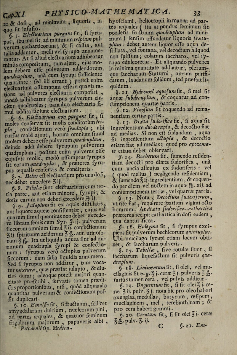 m re & dofi , ad minimum , liquoris quo fit infufio. fi. 5. Eleftuarium purgans fit , 11 iyru- pus feumelfit ad minimum triplum pul¬ verum catharticorum; & fi caffia, aut talia addantur, melli vel fyrupo annume¬ rantur. At fi aliud eleduarium adhibeatur minus compofitum, tum ajunt, ejus mo¬ lem debere efle pulverum addendorum quadruplum, unii cum fyrupi fufficiente quantitate : fed illi errant ; poteft enim eleduarium aflumptum eflfe in quavis ra¬ tione ad pulveres eleduarii compofiti , modo adhibeatur fyrupus pulverum cir¬ citer quadruplus ,* nam duo eleduaria fi- mul addita faciunt eleduarium. §.6. Eleduarium non purgans fit, fi moles confervae fit molis conditorum tri¬ pla , confedionum vero fexdupla \ ubi rurfus mald a junt, horum omnium fimul molem debere effe pulverum quadruplum , deinde addi debere fyrupum pulverum quadruplum; poffunt enim pulveres effe cujufvis molis, modo atfumptus fyrupus fit eorum quadruplus , & praeterea fyru¬ pus aequalis confervis & condituris . <$. 7. Bolus eft eleduarium pro una don, nec debet excedere 3 ij* §.8. Viluias funt eleduarium cum ter¬ tia parte, aut etiam minore, fyrupi; & dofis earum non debet excedere 9 ij. (j. 9. Julapium fit ex aquis diftillatis, aut liquore aqueae confidentiae , cujus vel quarum finiul quantitas non debet excede¬ re libram femis cum Syr. ij. pulverum ficcorum omnium fimul 3 ij* confedionum 3 ij. fpirituum acidorum 5 fe*aut urinofo- tum 3 Ita ut liquida aquea fint ad mi¬ nimum quadrupla fyrupi & confedio- num 1 fyrupus verd oduplus pulverum ficcorum : nam fatia liquidis annumero. Sed fi fyrupus non addatur , tum voca¬ tur mixtura, quae praedat julapio,. & diu¬ tius durat; adeoque poted majori quan¬ titate prsefcribi , fervatis tamen praedi¬ olis proportionibus, nifi , quod aliquando quantitas pulverum & confedionum pof- fit duplicari. ($. 10. Emidfioiit, fifruduum,fcilicet amygdalarum dulcium, nucleorum pini, ad partes aequales, & quatuor feminum frigidorum majorum , papaveris albi , VitcamriOp. Medica* hyofciami, heliotropii in manna ad par¬ tes aequales ( ita ut pondus feminum fit- ponderis fruduum quadruplum ad mini¬ mum ) fenfim affundatur liquoris fextu- plum: debet autem liquor effe aqua de- ftillata, vel fontana, veldecodum aliquod non fpitfum; colatura faccharo, vel fy¬ rupo edulcoretur. Et aliquando pulveres in minima quantitate adduntur; plerum¬ que faccharum Staturni , nitrum purifi¬ catum , laudanum folidum, fed praedat li¬ quidum . 5. 11. Hydromel aquofum&t, fi mei fit aqux fubdecuplum ^ & coquatur ad con- fumptionem quartae partis. 12. Vinofum fit coquendo ad rema- nentiam tertiae partis. §.15. Diteta fudorificafit, fi aqua fit ingrediendum duodecupla, & decodio fiat ad medias. Si non ed fudandum , aqua fit ingrediendum ofiupla , & decodio etiam fiat ad medias; quod pro apozema- te etiam debet obfervari. 14. Bocbetum fit, fumendo refiden- tiam decodi pro diaeta fudorifica , un^, cum uncia alicujus ex fudoriferis : vel ( quod melius ) negligendo refidentiam, & fumendo § ij. ingredientium, & coquen¬ do per diem vel nodem in aquae xij. ad confumptionem tertiae, vel quartae partis. §. 15. Nota , Decoflum [udoriferum, ut rite fiat, requirere fpatium viginri odo horarum. A t diaeta fudorifico—catbartica praeterea recipit cathartica in dofi eadem , qua dantur ficca. ff. 16. Eclegma fit , fi fyrupus exci¬ piens fit pulverum bechicorum quintuplus. Ubi mucilago fyrupi etiam locum obti¬ net, & faccharum pulveris. §. 17. Tabella , five rotulae fiunt , fi. faccharum liquefadum fit pulver s qua¬ druplum . 18- Linimentum fit, fi olei, vel mu- cilaginis fitv.g. § j* cerae 3pulveris 3 radius tamen cera , vel pulvis additur. J. 19. Unguentum fit, fi fit olei^j.ce¬ rae 3 fi* pulv. 3 j* nota hic pro oleo haberi axungias, medullas, butyrum, cefipum, mucilaginem , mei , terebinthinam ; & pro cera haberi gnmmi. 20. Ceratum fit , fi fit olei § j- cexx §fc*pulv. 3-«. ^ _ C §. 21. Em-