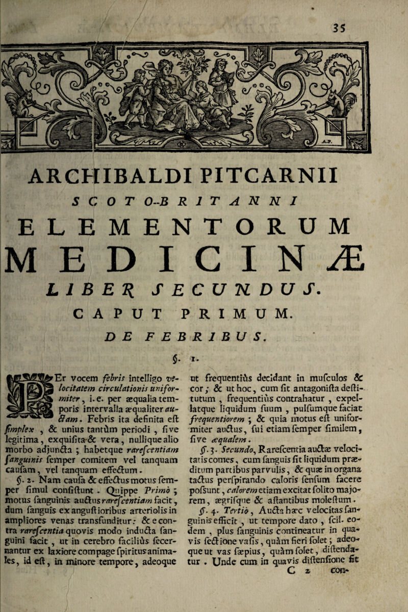 ARCHIBALDI PITCARNII s c 0 T O-B R 1 T . A N N I E L E M E N T o R U M M E D I c I N JE L 1 B E K S E C U K D U S. c t i P c r T P R I M U M. D E F E B R 1 B U S. > I. ut frequentias decidant in mufculos & cor ; & ut hoc, cum fit antagonifta defti- tutum , frequentius contrahatur , expel- latque liquidum fuum , pulfumque faciat frequentiorem ; & quia motus eft: unifor¬ miter audus, fui etiam femper fimilem, fi ve te quale m. §.7). Secundo, Rarefcentia audae veloci¬ tatis comes, cum fanguis fit liquidum pro¬ ditum partibus parvulis, & quo in organa tadus perfpirando caloris fenfum facere pofsunt, calorem etiam excitat folito majo¬ rem , ogrifque & artantibus moieftum. §. 4^ Tertio, Auda hoc velocitas fan- guinis efficit , ut tempore dato , fcib eo¬ dem , plus fanguinis contineatur in qua¬ vis fedionevafis, quam fieri folet; adeo- que ut vas fopius, qu^m folet, diftenda- tur . Unde cum in quavis dirtenfionc fit C ar cot> $• Er vocem febris intelligo ve¬ locitatem circulationis unifor¬ miter , i. e. per oqualia tem¬ poris intervalla aequaliter fiam. Febris ita definita efl fmplex , & unius tantam periodi , fi ve legitima, exquifita'& vera, nullique alio morbo adjunda ; habetque rarefcentiam fanguinis femper comitem vel tanquam caufam, vel tanquam eftedum .. 2. Nam caufa & effedus motus fem¬ per fimul confirtunt . Quippe Primo j motus fanguinis audus rarefeentiam facit, dum fanguis ex anguftioribus arteriolis in ampliores venas transfunditur: & e con¬ tra rarefcentia quovis modo induda fan- guini facit, ut in cerebro facilius fecer- nantur ex laxiore compage fpiritusanima¬ les, id eft, in minore tempore, adeoque