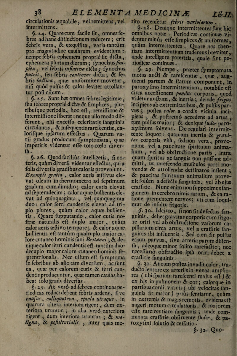 circulationis aequabile, vel remittens, vel intermittens. 5.24. Quarecum facile fit, omnes fe¬ bres ad hanc diftindionem reducere ; erit febris vera, & exquifita , varia tantum pro magnitudine caularum evidentium : nempe febris ephemera proprie fic dida, ephemera plurium dierum ; fynochusJim- plex, vel febris inflativa dida ; fynochus putris, feu febris continens dida; & fe¬ bris bettica, quas uniformiter movetur , nifi quod pulfus & calor leviter attollan¬ tur poft cibum. 5- 25- Sunt hae omnes febreslegitimae, feu febres proprie dida? & fimplices, plu- ribufque periodis, hoc eft, remiflione& intermiflione liberas: neque ullo modo dif¬ ferunt , nifi exceffu celeritatis fanguinis circulantis, & infequentis rarefcentias, ca- lorifque ipfarum efferus . Quarum va¬ rii gradus producunt fymptomata, quae imperitis videntur efle toto coelo diver- fa. §.26. Quod faciliCis intelligetis, fi no¬ tetis, qu&m diverfi videntur effectus, qui a folisdiverfis gradibus caloris proveniunt. Exempli gratia , calor aeris asftivus ele¬ vat oleum in thermometro ad feptimum gradum cum dimidio; calor cutis elevat ad feptemdecim; calor aquas bullientis ele¬ vat ad quinquaginta , vel quinquaginta duo: calor ferri candentis elevat ad tri¬ plo plures , qu&m calor aquae bullien¬ tis . Quare fupputando , calor cutis no- firas naturalis eft duplo major , qu^m calor aeris aeftivo tempore; & calor aquae bullientis eft tantum quadruplo major ca¬ lore cutaneo hominis fani Britanni; & de¬ nique calor ferri candentiseft tanttimduo- decuplo major calore cutaneo hominis fe- ptentrionalis. Nec ullum eft fymptoma in febribus ab alio tam diverfum , acfunt ea, quae per calorem cutis & ferri can¬ dentis producuntur, quae tamen caufas ha¬ beat folo gradu diverfas. §.27. At verb ad febres continuas pe¬ riodicas reduci def ent febris ardens, fi ve caufus , colhquativa , epiala utraque , in quarum altera interiora rigent, dum ex¬ teriora uruntur ; in alia vero exteriora rigent , dum interiora uruntur ; & ma¬ ligna , & peftilentialis , inter quas me¬ rito recenfetur febris variolarum . $. 28. Denique intermittentesfunthic omnibus notas . Periodicae continuas vi¬ dentur mintis efle fimplices & uniformes* quam intermittentes . Quare nos theo¬ riam intermittentium trademus breviter* unde intelligere poteritis, quale fint pe¬ riodicas continuas. §• 29. Nempe , praeter fymptomatar motus audi & rarefcentiae , quas , aug¬ menti partem & ftatum componunt, in paroxyfmo intermittentium , notabile eft circa acceftionem pondus corporis, quod videtur audum, & inertia ; deinde frigus incipiens ab extremitatibus, & pulfus par¬ vus ; poftea calor a cordis vicinia inci¬ piens , & poft rem 6 accedens ad artus y tum pulfus major; & denique/'udor paro- xyfmum folvens. De regulari intermit¬ tente loquor: quoniam inertia & gravi¬ tas corporis viia, fednon vera, prove¬ niunt vel a paucitate fpirituum anima¬ lium , vel ab obftrudione partis , intra quam fpiritus ac fanguis non poftunt ad¬ mitti, ut rarefcendo mufcuJos parti mo¬ vendae Sc attollendae deftinatos inflent ; Sc paucitas fpirituum animalium prove¬ nit foldm a defedu fanguinis, vel ab ejus craflitie. Nunc enim non fupponimusfan- guinem in cerebro nimis rarum, & ea ra¬ tione prementem nervos; uti cum loqui¬ mur de infultu frigoris. 30.^ Idcirco, fi non fit defedus fan¬ guinis , debet gravitas corporis cum frigo¬ re oriri vel ab obftrudione vaforum ca¬ pillarium circa artus, vel a craflitie fan¬ guinis ibi influentis . Sed cum fit pulfus etiam parvus, five arteria parum diften- fa, adeoque minor folito rarefadio; nec necefiano obftrudi© ipfa oriri debet a craflitie fanguinis. §•31 At cum poftea invadit calor, tra- dudo lentore ex arteriis in venas amplio¬ res ( ubi fpatium rarefcenti majus eft ) Sc ex his in pulmonem Sr cor; calorque in partibus cordi vicinis ( ubi velocitas fan¬ guinis fit maior) prius fentiatur, qu&m in extremis & magis remotis, evidens eft augeri motum circulationis. & majorem efle rarefccntiam fanguinis ; unde com¬ minuta craflitie obftruente [udor, & pa- roxyfmi fplutio & ce/fatio. §. 32. Quo- 1 1 i j