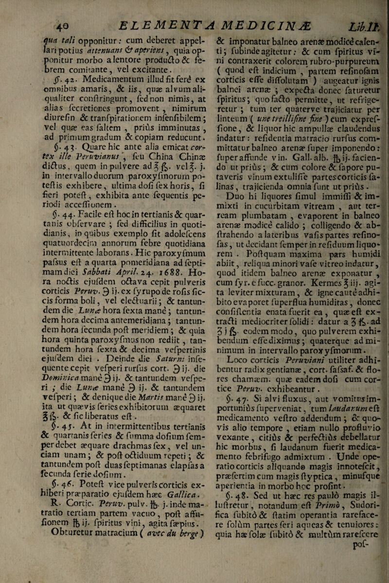 qua tali opponitur: cum deberet appel¬ lari potius attenuans 6* aperiens , quia op¬ ponitur morbo a lentore procludo & fe¬ brem comitante, vel excitante. jT-42. Medicamentum illud fit ferd ex omnibus amaris, & iis, quas alvum ali¬ qualiter confringunt, fed non nimis, at alias fecretiones promovent , nimirum diurefin Sc tranfpirationem infenfibilem; vel quas eas faltem , prius imminutas , ad primum gradum & copiam reducunt. $■ 4?- Quare hic ante alia emicat cor¬ tex ille Veruvianus ’, feu China Chinae didus, quem in pulvere adJ[£,. vel^- j* in intervallo duorum paroxyfmorum po- teftis exhibere, ultima dofi fex horis, fi feri poreft, exhibita ante fequentis pe¬ riodi acceffionem . §• 44. Facile efi hoc in tertianis & quar¬ tanis obfervare ; fed difficilius in quoti¬ dianis, in quibus exemplo fit adolefcens quatuordecim annorum febre quotidiana intermittente laborans. Hic paroxyfmum pafsus efi a quarta pomeridiana adfepti- mamdiei Sabbati April. 24. 1688. Ho¬ ra nodis ejufdem odava cepit pulveris corticis Veruv. 9 i), ex fyrupo de rofis fic- cis forma boli, vel eleduarii; & tantun- dem die Lunhora fexta mane ; tantun¬ dem hora decima antemeridiana ; tantun- dem hora fecunda poft meridiem ; & quia hora quinta paroxyfmus non rediit, tan- tundem hora fexra & decima vefpertinis ejufdem diei . Deinde die Satum: infe- quente cepit vefperi rurfus cort. 9ij. die Dominica mane 9 ij. & tantundem vefpe¬ ri ; die Lun<e mane 9 ij. & tantundem vefperi; & denique die Martis mane 9 ij. ita ut quaevis feries exhibitorum aequaret §&. & fic liberatus eft . 45. At in intermittentibus tertianis & quartanis feries & fumma dofium fem- per debet aequare drachmas fex, vel un¬ ciam unam; & poft odiduum repeti; Sc tantundem poft duasfeptimanas elapfasa fecunda ferie dofinm. 5*4^. Poteft vice pulveris corticis ex¬ hiberi praeparatio ejufdem haec Gallica. R. Corde. Veruv. pulv. jfe. j. inde ma- tratio tertiam partem vacuo, poft affu- fionem j^ij. fpiritus vini, agitafaepius. Obturetur matracium ( avec du berge) & imponatur balneo arenae modicd calen¬ ti; fubinde agitetur: & cum fpiritus vi¬ ni contraxerit colorem rubro-purpureutn ( quod efi: indicium , partem refinofam corticis effe diffolutam ) augeatur ignis balnei arenae ; expeda donec faturetur fpiritus; quofado permitte, ut refrige¬ retur ; tum ter quaterve trajiciatur per linteum ( une treillifine fine ) cum expref- fione, & liquor hic ampullae claudendus indatur : refidentia matracio rurfus com¬ mittatur balneo arenap fuper imponendo: fuper affunde vin. Gall.alb. }bu*^acien' do ut prius ; & cum colore & fapore pu¬ taveris vinum extnlifie partes corticis fa- Jinas, trajicienda omnia funt ut prius . Duo hi liquores fimul immiffi & im¬ mixti in cucurbitam vitream , aut ter¬ ream plumbatam , evaporent in balneo arenas modice calido ; colligendo & ab- ftrahendo a lateribus vafis partes refino- fas, ut decidant femper in refiduum liquo¬ rem . Poftquam maxima pars humidi abiit, reliqua minori vafe vitreo indatur, quod itidem balneo arenas exponatur , cum fyr. e fucc. granor. Kermes ^ iij. agi¬ ta leviter mixturam, & igne caute adhi¬ bito evaporet fuperflua humiditas, donec confiftentia enata fuerit ea, quae eft ex- tradi mediocriter folidi: datur a J fe- ad 3 1 fe eodem modo, quo pulverem exhi¬ bendum effe diximus; quaterque ad mi- : nimum in intervallo paroxyfmorum. Loco corticis Veruviani utiliter adhi¬ bentur radix gentianas, cort. fafsaf. Sc flo¬ res chamaem. quas eadem dofi cum cor¬ tice Veruv. exhibeantur. §. 47. Si alvi fluxus, aut vomitnjim¬ portunius fuper veniat, tum laudarum efi medicamento veflro addendum ; cc quo¬ vis alio tempore , etiam nullo profluvio vexante, citius Sc perfedius debellatur hic morbus, fi laudanum fuerit medica¬ mento febrifugo admixtum . Unde ope¬ ratio corticis aliquando magis innotefeit , praefertim cum magis flyptica , minufque aperientia in morbo hoc profint. §•48. Sed ut haec res pauld magis il- luftretur , notandum efi Vrimb , Sudori- fica fubitd& flatim operantia rareface¬ re folum partes feri aqueas& tenuiores: quia ha$ folas fnbitd Sc multitm rarefccre