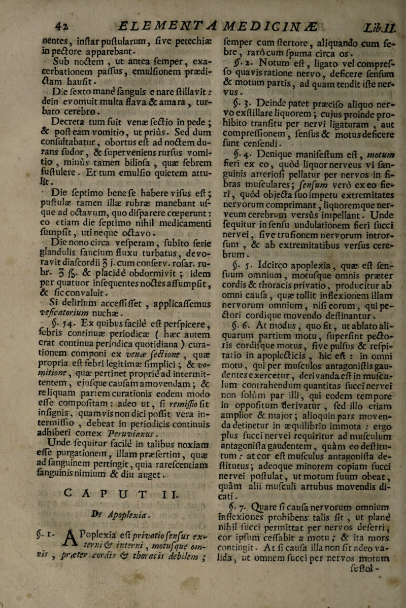 nentes, inrtar purtularum, fi ve petechias in pecore apparebant. Sub no&em , ut antea femper, exa¬ cerbationem partus, emulfionem praedi¬ cam haufit. Die fexto mand fanguis e nare ftillavit: dein evomuit inulta flava & amara, tur¬ bato cerebro. Decreta tum fuit venas feCio in pede ; & port eam vomitio, ut prius. Sed dum confultabatur, obortus eft ad noftem du¬ rans fiidor, & fuperveniens rurfus vomi¬ tio , minus tamen biliofa , quae febrem fufiulere. Et tum emulfio quietem attu¬ lit. * Die feptimo benefe habere vifus ert; purtulae tamen illae rubrae manebant ufi que ad oCavum, quodifparere coeperunt: eo etiam die feptimo nihil medicamenti fumpfit, uti neque oCavo. Die nono circa vefperam, fubito ferie glandulis, faucium fluxu turbatus, devo¬ ravit diafcordii 3 i- cum confer v. rofar. ru- br. 3 & placidd obdormivit ; idem per quatuor infequentesnoCesaffumpfit, & ficconvaluit. Si delirium acceffirtet , applicaffemus vejicatorium nuchas. §-54' Ex quibus facile ert perfpicere, febris continuae periodicas ( haec autem erat continua periodica quotidiana ) cura¬ tionem componi ex vente feBione , quae propria ert febri legitimae fimplici; & vo¬ mitione , quas pertinet propridad intermit¬ tentem, ej ufquecaufam amovendam; & reliquam partem curationis eodem modo erte compofitam: adeo ut, fi remijfio fit infignis, quamvis non dici pofiit vera in- termiffio , debeat in periodicis continuis adhiberi cortex Peruvianu*. Unde fequitur facile in talibus noxiam efle purgationem, illamprasfertim, quas adfanguinem pertingit, quia rarefcentians fanguinisnimium Sc diu auget .- CAPUT I r. Apoplexia. $• r- A Poplexia' ert privatio fenfus ex- terni cb9 interni, motufque om¬ ni* , prester cordis thoracis debilem ; femper cumftertore, aliquando cum fe¬ bre, rardcumfpuma circa os. dT*2. Notum ert, ligato velcompref- fo quavis ratione nervo, deficere fenfum & motum partis, ad quam tendit ifle ner¬ vus. §• 3. Deinde patet prascifo aliquo ner¬ vo ex rtillare liquorem ; cujus proinde pro¬ hibito tranfitu per nervi ligaturam , aut compreflionem, fenfus& motus deficere funt cenfendi. §• 4- Denique manifertum ert, motum fieri ex eo, quod liquornerveus vi fan- guinis arteriofi pellatur per nervos in fi¬ bras mufculares; fenfum vero exeo fie¬ ri, quod obje&afuo impetu extremitates nervorum comprimant, liquoremque ner- veum cerebrum versas impellant. Unde fequitur infenfu undulationem fieri fucci nervei, five trufionem nervorum intror- fum , & ab extremitatibus verfus cere¬ brum . 5- Idcirco apoplexia, quas ert fen- fuum omnium, motufque omnis praeter cordis & thoracis privatio, producitur ab omni caufa, quas tollit inflexionem illam nervorum omnium, nifi eorum, qui pe- ftori cordique movendo deflinantur. §• 6. At modus, quo fit, ut ablato ali¬ quarum partium motu, fuperfint peco¬ ris cordifque motus, fivepulfus & refpi- ratio in apoplefticis , hic ert : in omni motu, qui per mufculos antagoniflisgau¬ dentes exercetur, derivandaert in mufcu- Ium contrahendum quantitas fuccinervel non folum par illi, qui eodem tempore in oppofitum flerivatur , fed illo etiam amplior & major; alioquinpars moven¬ da detinetur in aequilibrio immota : ergo plus fucci nervei requiritur ad mufculum antagonirta gaudentem, qu&m eodertitu- tum r at cor ert mufculus antagonirta de- rtitutus; adeoque minorem copiam fucci nervei portulat, ut motum fuum obeat, quaim alii mufculi artubus movendis di¬ cati .. 7- Quare fi caufa nervorum omnium inflexiones prohibens talis fit , ut pland nihil fucci permittat per nervos deferri, cor ipfum certabit a motu; & ita mors contingit. At fi caufa illa non fit adeo va¬ lida, ut omnem fucci per nervos motum fufiofc-