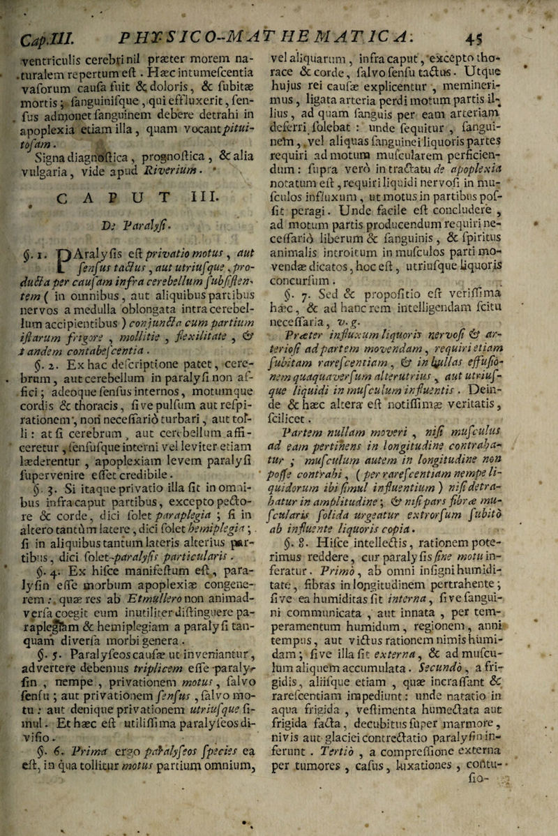 Cap.UI. P HT SIC 0--MA ventriculis cerebri nil praster morem na- .turalem repertum efi . Haec intumefcentia vaforum caufafuit &;doloris, & fubitae mortis; fanguinifque , qui effluxerit, fen¬ fus admonet fanguinem debere detrahi in apoplexia etiam illa, quam vocantpitui- tofam. Signa diagnoftica , prognofiica, & alia vulgaria, vide apud Riverium. * CAPUT III. De Paralyfi. i. ‘QAralyfis efi: privatio motus, aut 1 fienfixtts taflus, aut utriufque, pro¬ fluxa per caufam infra cerebellum ftibfiflen¬ tem ( in omnibus, aut aliquibus partibus nervos a medulla oblongata intra cerebel¬ lum accipientibus ) conjunXa cum partium tfiarum frigore , mollitie , flexilitate , & i andem contabescentia. §. 2. Ex hac defcriptione patet, cere¬ brum, aut cerebellum in paralyfi non af¬ fici ; adeoque fenfus internos, motumque cordis & thoracis, fivepulfum autrefpi- rationenv, non necefiario turbari, aut tof- li: at fi cerebrum > aut cerebellum affi¬ ceretur , fenfufque interni vel leviter etiam laederentur , apoplexiam levem paralyfi fuper venire e fiet credibile. §■ 3. Si itaque privatio illa fit in omni¬ bus infra caput partibus, excepto pedo¬ re & corde, dici Colet paraplegia ; fi in altero tantum latere, dici folet hemiplegia; fi in aliquibus tantum lateris alterius par¬ tibus , dici folet-paralyfis particularis . <$. 4. Ex hifce manifeftum efi;, para¬ ly fi n efie morbum apoplexiae congene¬ rem : quaeres ab Etmulleronon animad- verfa coegit eum inutiliter difiinguere pa- raplegfem & hemiplegiam a paralyfi tan- quam diverfa morbi genera . 5. Paralyfeoscaufse ut inveniantur , advertere debemus triplicem efie-paraly^ fin , nempe , privationem motus, falvo fenfu ; aut privationem fenfus , falvo mo¬ tu : aut denique privationem utriuf que fi- muK Ethasceft utiliffima paralyfeosdi- vifio- §. 6* Prima ergo paYalyfeos fpe cies ea efi, in qua tollitur motus partium omnium. T HE MAT1CA: 4$ vel aliquarum , infra caput, excepto tho¬ race & corde, falvo fenfu tadus. Ut que hujus rei caufae explicentur , memineri¬ mus , ligata arteria perdi motum partis il¬ lius , ad quam fanguis per eam arteriam deferri folebat : unde fequitur , fangui- neln, vel aliquas fanguinei liquoris partes requiri ad motum mufcularem perficien¬ dum: fupra vero in tradatu de apoplexia notatum efi , requiri liquidi nervofi in mu- fculos influxum, ut motus in partibus pof- fit peragi. Unde facile efi concludere , ad motum partis producendum requiri ne- cefiario liberum et fanguinis , & fpiritus animalis introitum inmufculos parti mo- vendas dicatos. hoc efi, utriufque liquoris concurfum. 7. Sed & propofitio efi veriffima hxc, & ad hanc rem intelligendam fcitu nece flari a, v.g. Prater influxum liquoris nervofi & ar¬ ter io (i ad partem movendam, requiri etiam fubitam rarefeentiam, U intytllas effufio- nem quaquaverf um alterutrius , aut utriuf¬ que liquidi in mu f culum influentis . Dein¬ de & haec altera efi notiflimae veritatis, fcilicet. Partem nullam moveri , ni fi mufculus ad eam pertinens in longitudine contraha¬ tur ; muf culum autem in longitudine non poffe contrahi, (per raref sentiam nempe li¬ quidorum ibi fimul influentium ) nifidetra¬ hatur in amplitudine; & nifipars fibree mu- fcularis f olida urgeatur extrorfum fubito ab influente liquoris copia. §. 8. Hifce intelledis, rationem pote¬ rimus reddere, cur paraly fis fine motu in- feratur. Primo, ab omni infignihumidi- tate, fibras in longitudinem pertrahente ; fi ve ea humiditas fit interna, fivefangui- ni communicata , aut innata , per tem¬ peramentum humidum , regionem, anni tempus, aut vidtus rationem nimis hiimi- dam ; fi ve ilia fit externa, & admufeu- lum aliquem accumulata. Secundo , a fri¬ gidis, alrifque etiam , quae incraffant & rarefeentiam impediunt: unde natatio in aqua frigida , vefiimenta hume&ata aut frigida facla, decubitus fnper marmore, nivis aut glaciei contrettatio paralyCw in¬ ferunt . Tertio , a compreffione externa per tumores , cafus, luxationes , corttu- fio- ;;