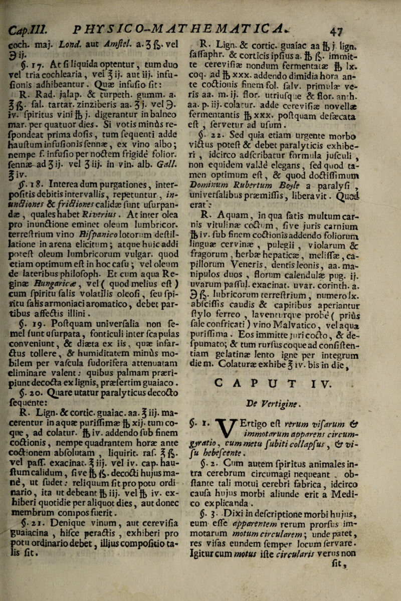 Cdp.Ill. PHYSICO-MATHEMATICA. coch. maj. Lond. aut Amjld. a. 3 fc* vel 9 H 5.17. At fi liquida optentur, tum duo vel tria cochlearia, vel ^ij- aut iij. infii - (Ionis adhibeantur. Quae infufiofit: R. Rad. jalap. & turpeth. gumm. a. Ut- fal. tartar. zinziberis aa. 3 i• vel 9» iv. fpiritus vinijbdigerantur in balneo mar. per quatuor dies. Si votis min&s re- fpondeat prima dofis, tum fequenti adde hauftuminfufionisfennas, ex vino albo; nempe fi infufio per no<ftem frigide folior. fennas- ad 3 ij- vel 3 iij- in vin. alb. Gall. §iv. $' 1S- Interea dum purgationes, inter- pofitis debitis intervallis, repetuntur, in- unftiones & frifliones calidae funt ufurpan- das, quales habet Riverius. At inter olea pro inun&ione eminet oleum lumbricor. terreftrium vino Bifpanico lotorum deftil- latione in arena elicitum; atque huic addi poreft oleum lumbricorum vulgar. quod etiam optimum eft in hoc cafu ; vel oleum de lateribus philofoph. Et cum aqua Re¬ ginas Bungaricae, vel ( quod melius eft ) eum fpiritu falis volatilis oleofi , feu fpi- ritu faHsarmoniaciaromatico, debet par¬ tibus affe£bs illini. §. 19. Poftquam univerfalia non fe- mel funt ufurpata, fonticuli inter fcapulas conveniunt, & diasta ex iis, quas infar- &us tollere, 8r humiditatem minds mo¬ bilem per vafcula fudorifera attenuatam eliminare valent; quibus palmam praeri¬ piunt decotta ex lignis, praefertim guaiaco. $. 2 o. Quare utatur paralyticus decofto fequente: R. Lign. & cortic. guaiac. aa. 5 iij* ma¬ cerentur in aquas puriffimas ft, xij. tum co¬ que, ad colatur, jjjiv. addendo fub finem co&ionis, nempe quadrantem horae ante cod*onem abfolutam , liquirit. raf. ^ vel pafT. exacinac. ^ iij- vel iv. cap- hau- flum calidum, fi ve . deco&i hujus ma- nd, ut fudet: reliquum fit pro potu ordi nario, ita ut debeant Jb iij. velft, iv. ex¬ hiberi quotidie per aliquot dies, aut donec membrum compos fuerit. $.21. Denique vinum, aut cerevifia guaiacina , hifce pera&is , exhiberi pro potu ordinario debet 3 illjus compofkio ta¬ lis fit. R- Lign. & cortic. guaiac aa g, j lign» falfaphr. & corticis ipfius a. immit¬ te cerevifia? nondum fermentatas jf, Ix. coq. ad g, xxx. addendo dimidia hora an¬ te cocionis finem fol. falv. primulae' ve¬ ris aa. m. ij. flor, utriufque & flor. anth. aa. p. iij. colatur, adde cerevifiae novellas fermentantis xxx. poftquam defaecata eft , fervetur ad ufum. $.22. Sed quia etiam urgente morbo viftus poteft & debet paralyticis exhibe¬ ri , idcirco adfcribatur formula jufculi , non equidem valde elegans, fedquod ta¬ men optimum eft, & quod do&iftimum Dominum Rubertum Boyle a oaralyfi 7 univerfalibusprasmiffis, liberavit. Quod erat': R. Aquam, in qua fatis multumcar- nis vitulinas cofti m, five juris carnium feiv. fub finem co&ionisaddendo foliorum linguas cervinas , pulegii , violarum & fragorum , herbas hepaticas, meliftas , ca¬ pillorum Veneris, dentis leonis, aa. ma¬ nipulos duos , florum calendulas pug. ij. uvarum pafful. exacinat. uvar. corinth. a. 9 ft- lubricorum terreftrium , numero Ix. abfciffis caudis & capitibus aperiantur ftylo ferreo , lavenrurque probe ( prius fale confricati) vino Malvatico, vel aqua puriflima. Eos immitte juri cocio, & de- fpumato; & tum rurfuscoquead confiften- tiam gelatinas lento igne per integrum die m. Colaturas exhibe § iv. bis in die, C A P U T I V. De Vertigine. TErtigo eft rerum vifarum (Sf \r immotarum apparens circum- gyrat io, cum metu fubiti collapf%s , 6* vi- fu bebefcente. 5.2. Cum autem fpiritus animales in¬ tra cerebrum circumagi nequeant „ ob- ftante tali motui cerebri fabrica, idcirco caufa hujus morbi aliunde erit a Medi¬ co explicanda. §. 3. Dixi in defcriptione morbi hujus, eum effis apparentem rerum prorfiis im¬ motarum motum cir cuiare m\ unde patet, res vifas eundem femper locum fervare. Igitur wm motus ifte circularis verus non fit.