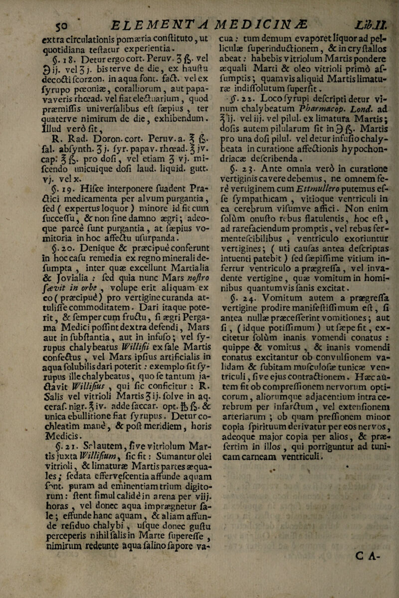 ELEMENTA MEDICINAE. Lih.lL extra circulationis pomaeria conftituto, ut quotidiana teftatur experientia. 18. Detur ergo cort. Peruv. 3£. vel J)jj. vel3;. bisterve de die, ex hauftu decottifcorzon. inaquafont. fa&. vel ex fyrupo poeoniae, coralliorum, autpapa- vaveris rhoead. vel fiatele&uarium, quod praemiffis univerfalibus eft faepius , ter quaterve nimirum de dic, exhibendum. Illud verd fit, R. Rad. Doron, cort. Pemv.a. 5 6* fal. abfynth. 3 b fyr- papav. rhoead. | jv. cap.’ § pro dofi, vel etiam 3 vj. fcendo unicuique dofi laud. liquid. gutt. vj. velx. §.19. Hifce interponere fuadent Pra- £lici medicamenta per alvum purgantia, fed ( expertus loquor ) minore id fit cum fucceflu, & non fine damno aegri; adeo- que parce funt purgantia , at faepius vo¬ mitoria in hoc affe&u ufurpanda. §.20. Denique & praecipue conferunt in hoccafu remedia ex regno minerali de- fumpta , inter quae excellunt Martialia & Jovialia : fed quia nunc Mars noftro favit in orbe , volupe erit aliquam ex eo ( praecipud) pro vertigine curanda at- tulifiecommoditatem. Dari itaque pote¬ rit , & femper cum fru&u, fi aegri Perga¬ ma Medici poflint dextra defendi, Mars aut in fubfiantia, aut in infufo; vel fy- rtipus chalybeatus Willifii exfale Martis confe&us , vel Mars ipfius artificialis in aquafolubilisdari poterit: exemplo fit fy- rupus illechalybeatus, quo fe tantum ja- davit Willijius , qui fic conficitur : R. Salis vel vitrioli Martis 3 ij- folve in aq. ceraf. nigr. % iv. addefaccar. opt. & unica ebullitione fiat fyrupus. Detur co¬ chleatim mane, & pofi meridiem, horis Medicis. $.21. Srlautem,fivevitriolum Mar¬ tis juxta Willijtum y fic fit: Sumantur olei vitrioli, & limaturas Martis partes aequa¬ les; feaata effervefcentiaaffunde aquam P>nt. puram ad eminentiam trium digito¬ rum: fient fimulcalidd in arena per viij. horas , vel donec aqua impraegnetur fa- le; effunde hanc aquam, & aliam affun¬ de refiduo chalybi -, ufque donec guftu perceperis nihil falis in Marte fupereffe , nimirum redeunte aqua falino fapore va¬ cua ; tum demum evaporet liquor ad pet« liculae fuperindudionem, &incryftallos abeat: habebis vitriolum Martis pondere aequali Marti & oleo vitrioli primd af- fumptis; quamvis aliquid Martis limatu¬ rae indiffolutum fuperfit. ■§. 22. Locofyrupi deferipti detur vi¬ num chaly beatum 'Pbarmacop. Lond. ad 3*ij. vel ii;, vel pilul. ex limatura Martis; dofis autem pilularum fit inQjJ^. Martis ro una dofi pilul. vel detur infufio chaly- eata in curatione affedionis hypochon¬ driacae deferibenda. §. 23. Ante omnia verd in curatione vertiginis cavere debemus, ne omnem fe¬ re vertiginem cum Ettmuliero putemus ef- fe fympathicam , vitioque ventriculi in ea cerebrum vifumve affici. Non enim folum onufto rebus flatulentis, hoc eft, ad rarefaciendum promptis, vel rebus fer- mentefcibilibus , ventriculo exoriuntur vertigines; ( uti caufas antea deferiptas intuenti patebit ) fed faepiffime vitium in¬ fertur ventriculo a praegrelfa, vel inva¬ dente vertigine, quae vomitum in homi¬ nibus quantumvis fanis excitat. §. 24. Vomitum autem a praegreffa vertigine prodiremanifeftiffimum eft, fi antea nullae praeceflerint vomitiones; aut fi, (idque potiffimum ) ut faepe fit, ex¬ citetur folum inanis vomendi conatus : quippe & vomitus , & inanis vomendi conatus excitantur ob convulfionem va¬ lidam Sc fubitam mufculofae tunicae ven¬ triculi , fi ve ejus contra&ionem. Haec an- tem fit obeompreffionem nervorum opti¬ corum, aliorumque adjacentium intra ce¬ rebrum per infar&um, vel extenfionem. arteriarum ; ob quam preffionem minor copia fpintuum derivatur per eos nervos 5 adeoque major copia per alios, & prae- fertim in illos , qui porriguntur ad tuni¬ cam carneam ventriculi. C A-