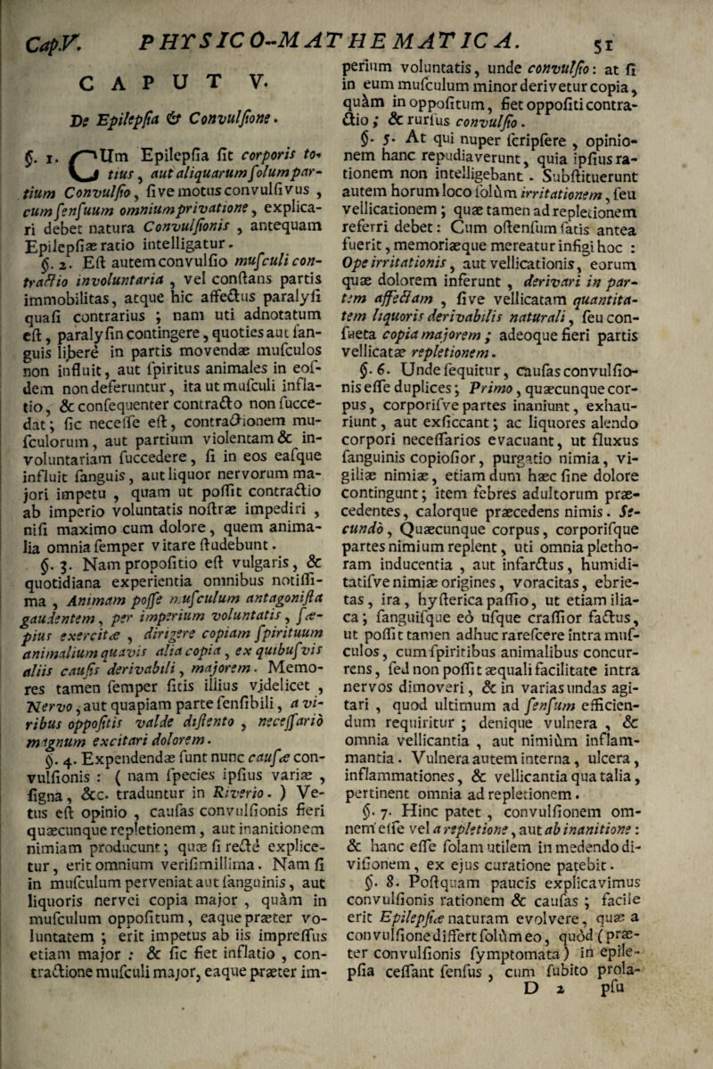 Cap.V. PHTSICO-MAT HEM AT 1C A. CAPUT V. jDe Epilepfia & Convulfione* i. OlTai Epilepfia fit corporis to« V, J tius , aut aliquarum folumpar¬ tium Convulfio , fivemotusconvulfivus , cumfenfuum omnium privatione , explica¬ ri debet natura Convulfionis , antequam Epilepfiaeracio intelligatur. §.2. Eft autem convulfio mufculi con¬ trario involuntaria , vel conflans partis immobilitas, atque hic afte&us paralyli quafi contrarius ; nam uti adnotatum eft, paraly fin contingere, quoties aut ian- guis lijbere in partis movendae mufculos non influit, aut fpiritus animales in eof- dem non deferuntur, itautmufculi infla¬ tio, & confequenter contrado nonfucce- dat; fic neceffe eft, contrasionem mu* fculorum, aut partium violentam & in¬ voluntariam fuccedere, fi in eos eafque influit fanguis, aut liquor nervorum ma¬ jori impetu , quam ut poftit contra&io ab imperio voluntatis noftrae impediri , nifi maximo cum dolore, quem anima¬ lia omnia femper vitare Audebunt. §.3. Nampropofitio efl vulgaris, & quotidiana experientia omnibus notifli- ma , Animam poffe n.ufculum ant agoni fla gaudentem, per imperium voluntatis, f'<t- pius exercitae , dirigere copiam fpirituum animalium quavis alia copia, ex quibufvis aliis caufis derivabili, majorem. Memo¬ res tamen femper ficis illius vjdelicet , ;Nervo, aut quapiam parte fenfibili, a vi¬ ribus oppofltis valde diflento , ne ceffano magnum excitari dolorem. §. 4. Expendendas funt nunc cauf <e con¬ vulfionis : ( nam fpecies ipfius variae , figna, &c. traduntur in Riverio. ) Ve¬ tus eft opinio , caufas convulfionis fieri quaecunque repletionem, aut inanitionem nimiam producunt; quae fi re£le explice¬ tur , erit omnium verifimillima. Nam fi in mufculum perveniat aut (anguinis, aut liquoris nervei copia major , quam in mufculum oppofitum, eaque praeter vo¬ luntatem ; erit impetus ab iis impreflus etiam major ; & fic fiet inflatio , con- tra&ione mufculi major, eaque praeter im¬ perium voluntatis, unde convulflo: at fi in eum mufculum minor derivetur copia, qu&m in oppofitum, fiet oppofiticontra¬ rio ; & rurlus convulfio . 5. At qui nuper fcripfere , opinio¬ nem hanc repudiaverunt, quia ipfius ra¬ tionem non intelligebant. Subftituerunt autem horum loco folum irritationem, feu vellicationem ; quae tamen ad repletionem referri debet: Cum oftenfum fatis antea fuerit, memoriaeque mereatur infigi hoc : Ope irritationis, aut vellicationis, eorum quae dolorem inferunt , derivari in par¬ tem afferam , fi ve vellicatam quantita¬ tem liquoris derivabitis naturali, feucon- faeta copia majorem ; adeoque fieri partis vellicatae repletionem. §.6. Undefequitur, caufasconvulfio- nis efle duplices; Primo, quaecunque cor¬ pus, corporifvepartes inaniunt, exhau¬ riunt , aut exficcant; ac liquores alendo corpori neceflarios evacuant, ut fluxus fanguinis copiofior, purgatio nimia, vi¬ giliae nimiae, etiam dum haec fine dolore contingunt; item febres adultorum prae¬ cedentes, calorque praecedens nimis. Se¬ cundo , Quaecunque corpus, corporifque partes nimium replent, uti omnia pletho- ram inducentia , aut infarsus, humidi- tatifve nimiae origines, voracitas, ebrie¬ tas, ira, hyftericapaflio, ut etiam ilia¬ ca ; fanguifque eo ufque craflior fa&us, ut poftit tamen adhuc rarefcere intra muf¬ culos , cum fpiritibus animalibus concur¬ rens, fed non poftit aequali facilitate intra nervos dimoveri, & in varias undas agi¬ tari , quod ultimum ad fenfum efficien¬ dum requiritur ; denique vulnera , & omnia vellicantia , aut nimium inflam¬ manda. Vulnera autem interna, ulcera, inflammationes, & vellicantia qua talia, pertinent omnia ad repletionem. §' 7. Hinc patet , convulfionem om¬ nem elfe vel a repletione, aut ab inanitione: & hanc efle folam utilem in medendo di- vifionem, ex ejus curatione patebit. $}• 8. Poftquam paucis explicavimus convulfionis rationem & caufas ; facile erit Epilepfia naturam evolvere, qua? a convulfione differt folum eo, quod (prae- ter convulfionis fymptomata) in epile¬ pfia ceflant fenfus , cum fubito prola-