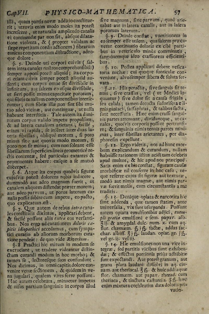 illi, quam partis novae additio conftitue- rit ; utrovis enim modo moles ita potefi: increfcere , ut naturalis amplitudo canalis ei continendae par non fit, abfque dilata¬ tione violenta, & ( propter validam ac faepe repetitam cordis adionem) fibrarum tunicas componentium diftradione, adeo- que dolore. I §. 5. Deinde uti corpori cuivis ( fal- tem Intra canales noftroscomprehenfibili) femper apponi pote fi aliquid; ita corpo¬ ri etiam cuivis femper potefi aliquid au¬ ferri ; cum corpus omne fit divilibile in infinitum , aut faltem eo ufque divifibile, ut fieripofik minuscapacitate pororum, qui fibris canalium componentibus interfe- runtur; cum fibras illae pon fintfibi mu¬ tuo adeo vicinae, aut continguae, ut nulla habeant interfiitia • Tale autem ita dimi¬ nutum corpus valido impetu propulfum, & ad latera canalium arietans , facile , etiam vi rapida, fe inferet inter duas la¬ teris fibrillas , oblique motum , fi poro minus fi te aut quovis modo motum, fi poro non fit minus; cum non foleant efie fibrillarum fuperficies lineisgeometrice re¬ dis contentae, fed paniculas extantes & prominentes habere: eafque a fe mutud difeerpet. §.6. Atque ita corpus quod vis figurae cujufvis potefi dolorem nQbis inducere , dummodo aut adeo magnum fuerit , ut canalem aliquem difiendat praeter morem ; , aut adeo parvum, ut poros laterum ca¬ nalis poffitfubirecum impetu, eopado, quo explicatum .efi. §.7. Quas autem de rebus intra cana- Jesconfiitutis diximus, applicari debent, & facile poliunt aliis extra eos verfanti- bus. Nos ergo ad curationem doloris ca¬ pitis idiopathici accedamus , cum fympa- tici curatio ab aliorum morborum cura¬ tione pendeat: de quo vide Riverium. §.8 Pradicihic mirum in modum fe excruciant , ut tradere videantur diftin- dum curandi modum in hoc morbo; & tamen fe , ledorefque fuos confundunt . Nos dicimus, in omni capitis dolore con¬ venire venae fedionem , & quidem in ve¬ na jugulari, qualem vires ferre poffunt. Hac autem celebrata, minuetur impetus <k nifus partium fanguinis in corpus illud fi ve magnum, fi ve parvum, quod arie¬ tabat aut in latera canalis, aut in latera pororum laterum. §.9. Deinde confiat , vomitionem in eo femper efie utilem, qua faltem praca- vetur continuatio doloris ex cibi parti¬ bus in ventriculo minus comminutis , fanguinemque ideo crafiiorem efficienti¬ bus . 10. Pofiea applicari debent vefica- toria nuchas: cui quoque fonticulae con¬ veniunt, alvo femper libera & folutafer- vata . §..11. Hisperadis, fivefanguis fit te¬ nuis , fi ve craffus , vel ( ut Medici lo¬ quuntur) fi ve dolor fit acaufa frigida , feu calida; tamen decoda fudorifera e li¬ gnis guaiaci, fa flaphras, <k talibus fada , funt neceflaria . Haec enimeraffi fangui- nis partes attenuant, dividuntque , ut ca¬ nales, quofvis corporis poffint pertranfi- re; &fanguinis nimis tenuis partes mini¬ mas , inter fibrillas arietantes , per dia- phorefin expellunt. §. 12. Ergo videtis, nos ad hunc mor¬ bum explicandum & curandum, nullam habuifle rationem iftius acidi tam celebris apud multos, & hic apud nos praecipue. Satis enim ex his confiat, figuram caufae morbificae nil conferre in hoc cafu , ne¬ que referre cujus fit figurae aut texturae, modo aut nimis magnas, aiit nimis par¬ vae fuerit molis, cum circumftantiis a me traditis. fi. 13. Denique opiata & narcotica hic funt addenda , quae tamen fiatim, ante univerfalia, vix funt ufurpanda. Poffunt autem opiata emulfionibus adjici, exem¬ pli gratia emulfioni e fem. papav. alb. 3 ij. & amygdal. dulc. num. x. cum aq. flor, chamaem. fe j fe. fadae, addas fac- char. albifif. § j fe. laudan. opiat.gr. j fe. vel gr. ij. vel ii j. §. 14. Hse emulfionesnonuna vice in¬ tegras , fed partitis vicibus funt exhiben¬ dae ; & effedus portionis prius adhibitae funt expedandi. Aut potefi granum, aut grana plura laudam difiblvi in aq. cin- nam. aut theriacal. § fe. & huic addi aquas flor, chamaem. aut papav. rhoead. cum theriaca , & tindura cafioreia. 3 fe* Haec enim mixtura cochleatim data doloris pn-
