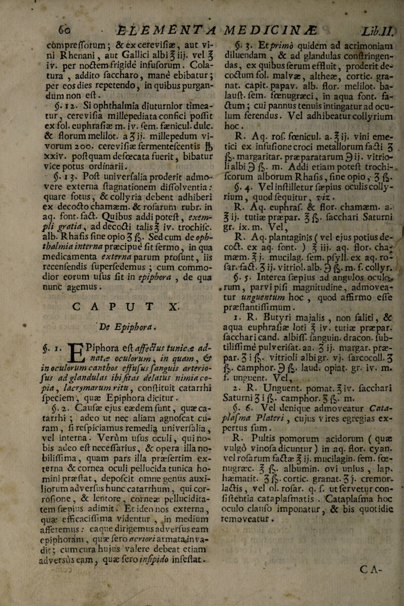 Sa ■ M EMENTA cbmpretfbrum; &excerevifias, aut vi¬ ni Rhenani, aut Gallici albi^iij- vel § iv. per nodem frigide infuforum. Cola¬ tura , addito faccharo, mane ebibatur; per eos dies repetendo, in quibus purgan¬ dum non eft. $.12. Si Ophthalmia diuturnior timea¬ tur, cerevifia millepediataconfici poflit ex fol. euphrafiae m. iv. fem. faenicul. dulc. & florum melilot. a 3 ii- millepedum vi¬ vorum 200. cerevifiasfermentcfcentis g> xxiv. poflquam defoecata fuerit, bibatur viccpotus ordinarii. $• 13. Pofl: univerfalia proderit admo¬ vere externa flagnationem diffolventia: quare fotus, & collyria debent adhiberi ex decodo chamaem. & rofarum rubr. in aq. font. fad. Quibus addipoteft, exem¬ pli gratia, ad decodi talis ^ iv. trochifc. alb. Rhafis fine opio 3 fi- Sed cum de Oph¬ thalmia interna praecipue fit fermo, in qua medicamenta externa parum profunt, iis recenfendis fuperfedemus ; cum commo¬ dior eorum ufus fit in epiphora , de qua nunc agemus. CAPUT x: De Epiphora. $. 1. T7 Piphora eftaffeflus tunicc-e ad- ■ a nat te oculorum , in quam, & in oculorum canthos effufus fanguis arterio- fus ad glandulas ibi fias delatus nimia co¬ pia , lacrimarum ritu, conftituit catarrhi fpeciem', quae Epiphora dicitur . $.2. Caufae ejus eaedem funt, quae ca¬ tarrhi ; adeo ut nec aliam agnofeat cu¬ ram, fi refpiciamus remedia univerfalia, vel interna. Verfim ufus oculi, qui no¬ bis adeo efl necefiarius, & opera illano- biliflima, quam pars illa praefertim ex¬ terna & cornea oculi pellucida tunica ho¬ mini praeftat, depofeit omne genus auxi¬ liorum adverfus hunc catarrhum , qui cor- rofione, & lentore, corneas pcllucidita- tem faepius adimit. Et ideo nos externa, qu?e efficaciflima videntur , .in medium afferemus; eaque dirigemus adverfus eam epiphoram , quae fero acnori armatajnva¬ dit; cumcura hujus valere debeat etiam adversus eam, quae fero infipido infefiat. MEDICINA Vb.lt $.3. Et primo quidem ad acrimoniam diluendam , & ad glandulas conftringen- das, ex quibus ferum effluit, proderit de- co&umfol. malvae, altheae, cortic. gra- nat. capit, papav. alb. flor, melilot. ba- lauft. fem. fcenugraeci, in aqua font. fa- dhim ; cui pannus tenuis intingatur ad ocu¬ lum ferendus. Vel adhibeatur collyrium hoc. R. Aq. rof. foenicul. a. §ij. vini eme¬ tici ex infufione croci metallorum fa&i 3 fi- margaritar. praeparatarum 9 ij. vitrio- li albi 3 /J,. m. Addi etiam potefl: trochi- fcorum alborum Rhafis, fine opio3 fi- $.4. Velinflilleturfaepius oculiscolly- rium, quod /equitur, viz. R. Aq. euphraf. & flor, chamaem. a. 5 ij- tutiae praepar. §fi. facchari Saturni gr. ix.m. Vel, R. Aq. plantaginis ( vel ejus potius de- codl. ex aq. font. ) ^ iij. aq. flor, cha* maem. ^ j. mucilag. fem. pfyll. ex aq. ro- far. fadi. 3 ij- vitriol. alb. Q fi. m. f. collyr. $. 5. Interea faepius ad angulos oculr^, • rum, parvipifi magnitudine, admovea¬ tur unguentum hoc , quod affirmo effe praeftantifiimum. 1. R. Butyri majalis , non faliti, & aqua euphrafiae loti ^ iv. tutiae praepar. facchari cand. albiflf. fanguin. dracon, fub- tiliffime pulverifat. aa. 3 ij- margar. prae- par. S i vitrioli albigr. vj. farcocoll. 3 fi. camphor. gfi. laud. opiat- gr. iv. m. f. unguent. Vel, 2. R. Unguent, pomat. §iv. facchari Saturni 3 i fi- camphor. 3 fi- m. $.6. Vel denique admoveatur Cata¬ plasma P later i , cujus vires egregias ex¬ pertus fum. R. Pultis pomorum acidorum ( quae vulgo vinofa dicuntur ) in aq. flor. cyan. vel roferum fa&as ^ ij. mucilagin. fem. foe- nugraec. § fi. albumin. ovi unius , lap. haematit. 3 fi-cortic. granat. 3'j- cremor. Jadis, vel ol. rofar. q. f. ut fervetur con- fifientia cataplafmatis . Cataplafma hoc oculo claufo imponatur, & bis quotidie removeatur.