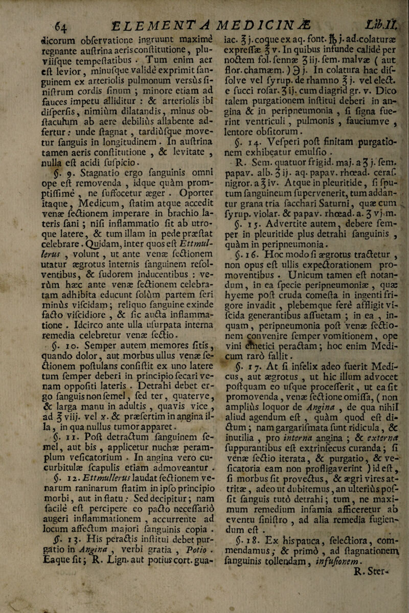 dicorum obfervaticne ingruunt maximi regnante auftrina aeris conftitutione, plu- viifque temperatibus . Tum enim aer eft levior, minufque valide exprimit fan- guinem ex arteriolis pulmonum versus fi- niftrum cordis finum ; minore etiam ad fauces impetu alliditur : & arteriolis ibi difperfis, nimium dilatandis, minus ob- ftacuhim ab aere debilius allabente ad- fertur: unde ftagnat , tardiufque move¬ tur fanguis in longitudinem . In auftrina tamen aeris conftitutione , & levitate , nulla eft acidi fufpicio. §. 9. Stagnatio ergo fanguinis omni ope eft removenda , idque qu&m prom- ptiffime , ne fuffocetur aeger . Oporter itaque, Medicum, ftatim atque accedit venae fedionem imperare in brachio la¬ teris fani ; nifi inflammatio fit ab utro¬ que latere, & tum illam in pede praeftat celebrare. Quidam, inter quos eft Ettmul- lerus , volunt , ut ante venae fedionem utatur aegrotus internis fanguinem refol- ventibus, 8c fudorem inducentibus : ve- rfim haec ante venae fedionem celebra¬ tam adhibita educunt folum partem feri minilts vifcidam; reliquo fanguine exinde fado vifcidiore , & fic a uda inflamma¬ tione . Idcirco ante ulla ufurpata interna remedia celebretur venae fedio. §. 10. Semper autem memores fitis, quando dolor, aut morbus ullus venae fe¬ dionem poftulans confiftit ex uno latere tum femper deberi in principio fecari ve¬ rsam oppofiti lateris . Detrahi debet er¬ go fanguis non femel, fed ter, quaterve, 6c larga manu in adultis , quavis vice , ad §viij. vel x. & praefertim in angina il¬ la , in qua nullus tumor apparet. §. 11. Poft detradum fanguinem fe¬ mel , aut bis , applicetur nuchae peram¬ plum veficatorium . In angina vero cu¬ curbitulae fcapulis etiam admoveantur . $. 12. Ett mulier us laudat fedionem ve¬ narum raninarum flatim in ipfo principio morbi, aut inflatu: Sed decipitur; nam facile eft percipere eo pado neceflarid augeri inflammationem , accurrente ad locum affedum majori fanguinis copia . ff. 13. His peragis inftitui debet pur¬ gatio in Angina , verbi gratia , Potio . Eaquefit; R. Lign. aut potiuscort.gua- iac. ^ j. coque ex aq. font. jf> j. ad.colaturse expreflse §v. In quibus infunde calide per nodem fol.fennae 3 iij* f^m. malvae ( aut flor.chamsem.) 9 j. In colatura hac dif- folve vel fyrup. de rhamno §j- veleled. e fucci rofar. 3 ij* cum diagrid gr. v. Dico talem purgationem inftitui deberi in an* gina & in peripneumonia , fi figna fue¬ rint ventriculi , pulmonis , fauciumve , lentore obfitorum. §. 14. Vefperi poft finitam purgatio¬ nem exhibeatur emulfio . R. Sem. quatuor frigid. maj. aj j-fem. papav. alb. 3ft- aq. papav. rhoead. ceraf. nigror, a ^ iv. Atque in pleuritide, fi fpu- tum fanguineum fupervenerit, tum addan¬ tur grana tria facchari Saturni, quae cum fyrup. violar. & papav. rhoead. a. 3 v j-.m. §. 15. Advertite autem, debere fem¬ per in pleuritide plus detrahi fanguinis , quam in peripneumonia. §. 16. Hoc modo fi aegrotus tradetur , non opus eft: ullis expedorationem pro¬ moventibus . Unicum tamen eft notan¬ dum , in ea fpecie peripneumoniae , quae hyeme poft cruda comefta in ingenti fri¬ gore invadit , plebemque fere affligit vi- fcida generantibus afluetam ; in ea , in¬ quam , peripneumonia poft 'venae fedio- nem convenire femper vomitionem , ope vini dhietici peradam ; hoc enim Medi¬ cum rard fallit. §. 1 j. At fi infelix adeo fuerit Medi¬ cus, aut aegrotus , ut hic illum advocet poftquam eo ufque proceflerit, ut ea fit promovenda, venae fedioneomifla, (non amplius loquor de Angina , de qua nihil aliud agendum eft , qu£m quod eft di- dum ; nam gargarifmata funt ridicula, & inutilia , pro interna angina ; & externa fuppurantibus eft extrinfecus curanda; fi venae fedio iterata, & purgatio, & ve- ficatoria eam non profligaverint ) id eft, fi morbus fit provedus, & aegri vires at¬ tritae , adeo ut dubitemus, an ulterius pof- fit fanguis tutd detrahi; tum, ne maxi¬ mum remedium infamia afficeretur ab eventu finiftro , ad alia remedia fugien¬ dum eft . $.18. Ex bispauca, felediora, com¬ mendamus; & primd , ad ftagnationeiH fanguinis tollendam, infufionem. R.Ster-