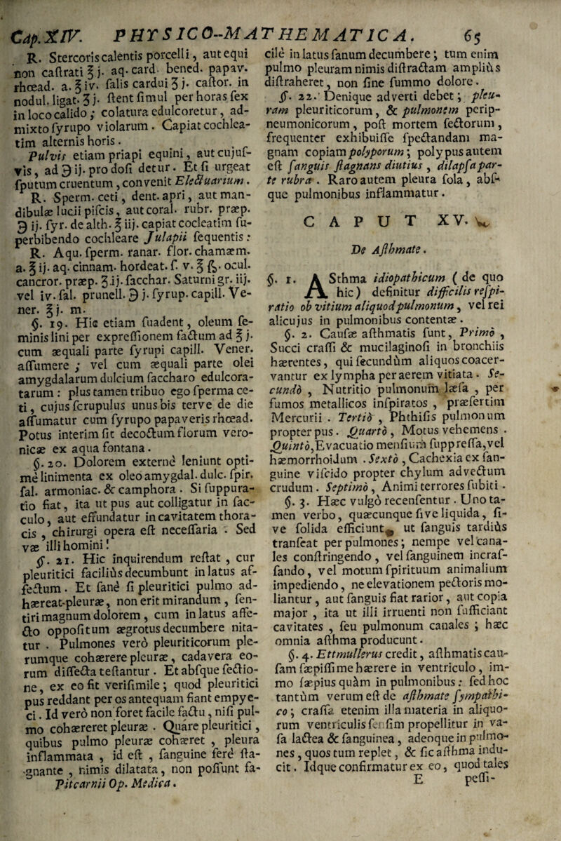 R. Stercoris calentis porcelli, autequi non ca(Irati § j. aq. card. bencd. papav. rhcead. a. §iv* falis cardui 3 j. caltor. m nodul.ligat.3i* ftentfimul per horas fex in loco calido ; colatura edulcoretur, ad¬ mixto fyrupo violarum. Capiat cochlea¬ tim alternis horis. pulvis etiam priapi equini, autcujuf- vis, ad9 ij. prodofi detur. Et fi urgeat fputum cruentum, convenit Elettuanum. R. Sperm. ceti, dent.apri, aut man¬ dibulae luciipifcis, autcoral. rubr. praep. 3 ij. fyr.de alth. § iij. capiat cocleatim fu- perbibendo cochleare Julapii fequentis : R. Aqu. fperm. ranar. flor, chamaem. a. § ij. aq. cinnam. hordeat. f. v. 5 fe- ocul* cancror. praep. 3-ii- facchar. Saturni gr. iij. vel iv.fal. prunell. 9 j- fyrup. capill. Ve- ner. §j. m- §.19. Hic etiam fuadent, oleum fe¬ minis lini per expreffionem fa&urn ad § j. cum aequali parte fyrupi capill. Vener. affumere ; vel cum aequali parte olei amygdalarum dulcium faccharo edulcora- tarum : plus tamen tribuo ego fperma ce¬ ti, cujus fcrupulus unus bis terve de die a (fumatur cum fyrupo papaveris rhcead. Potus interimfit deco&um florum vero- nicae ex aqua fontana. §.10. Dolorem externe leniunt opti¬ me linimenta ex oleoamygdal.dulc. fpir. fal. armoniac. Sc camphora . Si fuppura- tio fiat, ita ut pus aut colligatur in fac- culo, aut effundatur in cavitatem thora¬ cis , chirurgi opera eft neceffaria v Sed vas illi homini! ai. Hic inquirendum reflat , cur pleuritici facilitisdecumbunt in latus af- feftum. Et fand fi pleuritici pulmo ad¬ ii aereatqdeurae, non erit mirandum , fen- tiri magnum dolorem , cum in latus affie- fto oppofitum aegrotus decumbere nita¬ tur . Pulmones verd pleuriticorum ple¬ rumque cohaerere pleurae, cadavera eo¬ rum diffe&a teflantur . Et abfque fettio- ne, ex eo fit verifimile; quod pleuritici pus reddant per os antequam fiant empye- ci. Id vero non foret facile faflu, nifi pul¬ mo cohaereret pleurae . Quare pleuritici, quibus pulmo pleurae cohaeret , pleura inflammata , id eft , fanguine ferd fta- .gnante , nimis dilatata, non poffunt fa- P it carni i Op. Mi dic a. cile in latus fanum decumbere; tum enim pulmo pleuram nimis diflradam amplius diftraheret, non fine fummo dolore. 22.'Denique adverti debet; pku- ram pleuriticorum, & pulmonem perip- neumonicorum , pofl mortem feriorum , frequenter exhibuifle fpe&andam ma¬ gnam copiam polyporum; polypus autem eft f angui f fiagnans diutius , dilapfa par¬ ti rubra . Raro autem pleura fola, abf* que pulmonibus inflammatur. CAPUT XV. v De Aflbmate. $. 1. A Sthma idiopathicum ( de quq hic) definitur difficilis respi¬ ratio ob vitium aliquodpulmonum, vel rei alicu jus in pulmonibus contentae . 5. 2. Caufae aflhmatis funt, Primo , Succi craffi & mucilaginofi in bronchiis hasrentes, qui fecundum aliquos coacer¬ vantur ex lympha per aerem vitiata • Se¬ cundo , Nutritio pulmonum laeta , per fumos metallicos infpiratos , praefertim Mercurii . Tertid , Phthifis pulmonum propter pus. Quarto , Motus vehemens . Quinto, Evacuatio menfium fuppreffa,vel haemorrhoidum . Sexto , Cachexia ex fan¬ guine vifcido propter chylum advectum crudum . Septimo, Animi terrores fubiti • §. 3. Haec vulgo recenfentur . Uno ta¬ men verbo, quaecunque fiveliquida, fi- ve folida efficiunt* ut fanguis tardius tranfeat per pulmones; nempe vel cana¬ les conflringendo , vel fanguinem incraf- fando, vel motum fpirituum animalium impediendo, ne elevationem pefloris mo¬ liantur , aut fanguis fiat rarior, aut copia major , ita ut illi irruenti non fufficiant cavitates , feu pulmonum canales ; hxc omnia aflhma producunt. §. 4. Ettmullerus credit, aflhmatiscau- fam faepiffi me haerere in ventriculo, im- mo faepiusqu^m in pulmonibus; fedhoc tantum verum elide aflbmate fympalbi* co; crafia etenim illa materia in aliquo¬ rum ventriculis fe* fim propellitur in va- fa laftea & fanguinea, adeoque in pulmo¬ nes , quos tum replet, & fic aflhma indu¬ cit. Idque confirmatur ex eo, quod tales 1 E peffi-