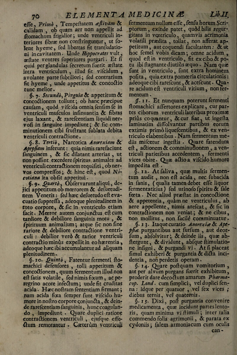 efie, Yrimo , Tempeftatem ajlivum Sc calidam , ob quam aer non appellit ad ftomachum frigidior; unde ventriculi in¬ teriores fibrae non conftringuntur, ut fo- lent hyeme, fed libertas fit tranfudatio- ni in cavitatem. Unde Hippocrates vult, seftate ventres fuperiores purgari. Et fi quid per glandulas fecretum fuerit aeftate intra ventriculum , illud fit vifcidum , avolante parte fubtiliori; fed contrarium fit hyeme , unde appetitus Sc conco&io tunc melior. §. 7. Secundo, Yinguia Sc appetitum Sc conco&ionem tollunt; ob hanc praecipue caufam, qudd vifcida omnia fenfim fe in ventriculi mufculos infinuantia & fibras ejus laxant, & rarefcentiam liquidiner- vofi in fanguine impediunt; & fic com- minutionem cibi frufirant fublata debita ventriculi contra&ione. §.8. Tertio, Narcotica Anorexiam Sc Apepftam inferunt: quia nimis rarefaciunt fanguinem , & fic dilatant arterias , ut non polii nt excedere fpiritus animales ad ventriculi contractionem requifiti, ob ner¬ vos compreflbs; & hinc eft, quod Ni- cotiana ita obfit appetitui. $.9. &uarto^ Obfervaruntaliqui, de¬ jici appetitum ob moerorem & defuetudi- nem Veneris: fed haec defuetudo eft eva¬ cuatio fupprefla, adeoque plenitudinem in toto corpore, & fic in ventriculo etiam facit. Moeror autem conjun&us eft cum tardiore & debiliore fanguinis motu , & fpirituum animalium; atque fic non fine rariore & debiliore contra&ione ventri¬ culi : debilior verd & rarior ventriculi contra&io miniis expellit in eo haerentia , adeoque haec ibi accumulantur ad aliquam plenitudinem. $.10. Quinto, Fatentur fermenti fto- machici defenfores , tolli appetitum Sc conco&ionem, quum fermentum illud non eft fatis volatile, fed nimis fixum, ac pe¬ regrino acore infe&um; unde fit cruditas acida. Haec noftram fententiam firmant; nam acida fixa femper funt vifcido hu¬ more in noftro corpore qonjun&a, & dein¬ de rarefcentiam fanguinis, hunc coagulan¬ do , impediunt . Quare duplici ratione contra&ionem ventriculi , ejufque effe- ftum remorantur. Ceterum ventriculi fermentum nullum e fle, fenfu horum Scri¬ ptorum , exinde patet, qudd bilis regur- gitans in ventriculo, quamvis acrimonia volatili praedita , tollat, non afferat ap¬ petitum, aut coquendi facultatem: &ut hoc femel vobis dicam; omne acidum , quod eft in ventriculo, fit ex cibo & po¬ tu ibi ftagnante diutius aequo . Nam quae funt in ventriculo , funt extra hominem poli ta, quia extra pomoeria circulationis: adeoque cibi rarefeunt, & acefcunt. Qua¬ re acidum eft ventriculi vitium, nonier- mentum. ff. 11. Et nunquam poterunt fermenti ftomachici aflertoresexplicare, cur par¬ tes ciborum ventriculi lateribus proximae pri&s coquantur, &cur fiat, ut ingefta laminatim diftolvantur partibus eorum extimis primo liquefeentibus, Sc ex ven¬ triculo elabentibus . Nam fermentum me¬ diis mifcetur ingeftis . Quare fatendum eft, a&ionem Sc comminufionem , a ven¬ triculi parietibus accedentem , fermenti vices obire. Quae a&ioa vifcido humore impedita eft . §. 12. Atfaliva, quae multis fermen¬ tum audit , non eft acida, nec fubacida in fanis, ( qualis tamen debet efie liquor fermentatitius) fed urinofo fpiritu Sc fale foeta . Nec aliud praeftat in conco&ione & appetentia, quim ne ventriculus, ab aere appellente, nimis arefeat, & fic in contra&ionem non veniat; Sc ne cibus, non mollitus , non facile comminuatur. §.13. Itaque curatio Anorexia Sc Apt- pfia purgantibus aut furfum , aut deor- fum, abfolvitur; & deinde iis, quae ab- ftergunt, Sc dividunt , abfque ftimulatio- ne infigni, & purgandi vi . At fi placeat fimul exhiberi & purgantia Sc di£kt inci¬ dentia, non perdetis operam. §. 14. Quare poftquam vomitorium , aut per alvum purgans fuerit exhibitum, proderit dare decoclum amarum Tharma- cop. Lond. cumfimplici, vel duplici fen- na: idque per quatuor , vel fex vices ; diebus ternis, vel quaternis. $.15. Dixi, poft purgantia convenire medicamenta, quae incidunt partes lento¬ ris, quam minima vi ftimuli; inter talia commendo folia agrimonii, & parata ex cydoniis; falem^armoniacum cum oculis can -