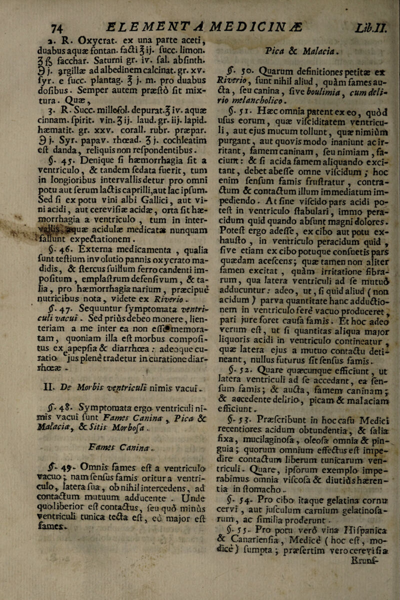 a. R. Oxycrat. ex una parte aceti, duabus aquae fontan. fa&i § ij- fuce. limon. 3 facchar. Saturni gr. iv. fal. abfinth. 3j. ^rgillae ad albedinem calcinat. gr. x v. fyr. e fucc. plantag. § j. m. pro duabus dofibus. Semper autem praefto fit mix¬ tura. Quae, 3. R • Suce, millefol. depurat.^ iv. aquae cinnam. fpirit. vin.Jij* Iaud. gr. iij. lapid. hasmatit. gr. xxv. corall. rubr. praepar. 3 j. Syr. papav. rhoead. 3 h cochleatim eft danda, reliquis non refpondentibus. $.45. Denique fi haemorrhagia fit a ventriculo, & tandemfedatafuerit, tum in longioribus intervallis detur pro omni potu aut ferum lattis caprilli,aut lac ipfum. Sed fi ex potu vini albi Gallici, aut vi¬ ni acidi, aut cerevifiae acidae, orta fit hae¬ morrhagia a ventriculo , tum in inter- Y%llis;-aquae acidulae medicatas nunquam ^ fallunt expe&ationem. §.46. Externa medicamenta , qualia funt teftium inv olutio pannis oxycrato ma¬ didis , 8c ftercus fuilium ferro candenti im¬ politum , empfaftrumdefenfivum, Ita¬ lia, pro haemorrhagia narium, praecipue nutricibus nota , videte ex River io - ff- 47. Sequuntur fymptomata ventri¬ culi vacui. Sed prius debeo monere, lien¬ teriam a me inter ea non e IT# memora¬ tam, quoniam illa eft morbus conipofi- tus ex^apepfia & diarrhoea adeoque cu¬ ratio jus plene tradetur in curatione diar¬ rhoeae - II. De Morbi £ ventriculi nimis vacui - if. 4^* Symptomata ergo ventriculi ni¬ mis vacui funt Fames Canina , Vica Sc Malacia y Sc Sitis Morbofa < Fames Canina.. jf- 4^~ Omnis fames eft a ventriculo^ vacuo y nam lenius famis oritur a ventri¬ culo,, lateraEia, obnihil intercedens , ad contactum, mutuum adducente .. Unde- quoliberior eft conta&us, feu quo minus ventriculi tunica te&a efl, eu major eft fames* Vica Sc Malacia. §* 50. Quarum definitionespetitae ex Riverioy funt nihil aliud , quim fames au- , feu canina, live boulimia, cum deli¬ rio melancholico * 5.51* Haec omnia patent ex eo, qudd ufus eorum, quae vifeiditatem ventricu¬ li, aut ejus mucum tollunt, quae nimium purgant, aut quovis modo inaniunt ac ir¬ ritant , famem caninam, feu nimiam , fa¬ cium: & fi acida famem aliquando exci¬ tant , debet abeffe omne vifeidum ; hoc enim fenfum famis fruftratur, contra¬ rium Sc contaftum illum immediatum im¬ pediendo. At fine vilcidopars acidi po- tell in ventriculo fiabulari, immo pera- cidum quid quando ablunt magni dolores* Potefi ergo adefle, ex cibo aut potu ex- haullo , in ventriculo peracidum quid , five etiam excibopotuqueconfuetispars quaedam acefcens; quae tamen non aliter famen excitat , qu£m irritatione fibra¬ rum , qua fatera ventriculi ad fe mutu& adducuntur .♦ adeo, ut, fi quid aliud ( non acidum ) parva quantitate hanc adduttio- nem in ventriculo fere vacuo produceret, pari jure foret caufa famis. Et hoc adeo verum eft, ut fi quantitas aliqua major liquoris acidi in ventriculo contineatur , quae latera ejus a mutuo conta&u deti¬ neant, nullus futurus fitfenfus famis. §-52. Quare quarcurrque efficiunt, ut latera ventriculi ad fe accedant, ea fen¬ fum famis; Sc au<fta, famem’ caninam j St aocedente delirio, picam & malaciam efficiunt .- §-5 3- Prasfcribunt in hoccafu Medici recentiores acidum obtundentia, Sc falfcr fixa , mucilaginofa, oleofa omnia &: pin¬ guia ; quorum omnium effe&us eft impe¬ dire conta&um liberum tunicarum ven¬ triculi.. Quare, ipforum exemplo impe¬ rabimus omnia vifco(a& diutidshaeren¬ tia inftomacho.. §- 54. Pro cibo' itaque gelatina cornu* cervi , aut jufculurrr carnium gelatinofa- rum', ac fimifia proderunt > §- 55- Pr» poni verd vina- Hifpanica Sc Canarienfia-, Medie6 ( hoc eft, mo¬ dice) fumpta ; praefertim verocerevifi& Erunlr