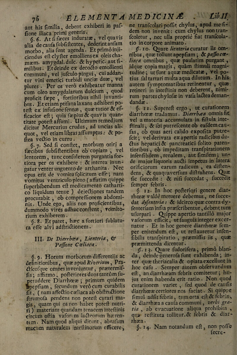 aut his fimilia, debent exhiberi in paf- fione iliaca primi generis. §.6. At fi faeces induratas, vel quavis alia de caufafubfiflentes, dederintanfam morbo, aliafunt agenda. Et primo inji¬ ciendus eftclyfter emolliens ex oleis cha- maem. amygdal. dulc. & hyperic. autfi- milibus. Et deinde ex deco&o emollienti communi, vel jufculo pingui, cui addan¬ tur vini emetici turbidi uncias duas, vel plures . Per os vero exhibeatur manna cum oleo amygdalarum dulcium , quod proficit faspe , fortioribus nihil juvanti¬ bus . £t etiam ptifana laxans adhiberi po¬ teft: ex infufionefennas , quas tutior & ef- ficacior eft; quia fas pius & quavis quan¬ titate poteft afiumi. Ultimum remedium dicitur Mercurius crudus, ad uncias ali¬ quot, vel etiam libras aiTumptus: &po- ftea ve&io in curru . $.7. Sed fi confiet, morbum oriri a fascibus fubfiftentibus ob copiam , vel lentorem , tunc confiderem purgantia for¬ tiora per os exhibere : & interea inun¬ gatur venter unguento de arthanita. Nec opus erit de vomitu fiplicitum efte; nam vomitus ventriculo pleno (affatim quippe fuperbibendum eft medicamento catharti- co liquidum tenue ) deje&iones tandem procurabit , ob compreffionem abdomi¬ nis. Unde ego, aliis non proficientibus, dummodo vires adhuc confient, vomito¬ rium exhiberem. 8. Et patet, hasc a fortiori fublatu- ra efte alvi adfiridionem. III. De Diarrhoea, Lienteria, & VaJfione Coeliaca. Horum morborum differentiis ac definitionibus, quas apudRiveriutn , Pra- tticofque omnes inveniuntur, prastermif- fis; affirnlo, pofieriores duos tantum fu- peraddere Diarrhoeas; primum quidem ape.pfiam , fecundum vero cum curabilis fit, ( nam affe&io caeliaca ab obftrmftione firumofa pendens non potefi curari ma¬ gis , quam qui os non habet poteft nutri¬ ri ) materiam quandam tenacem inteftinis circum ofiia vaforum la&eorum haeren¬ tem. Nam quod aliqui dicunt, abrafum mucum naturalem inteftinorum efficere, ne tranfcolari poftit chylus, apud me fi¬ dem non invenit: cum chylus nontran- fcoletur , nec ulla proprie fiat tranfcola- tio in corpore animato. fi. 10. Quare lienteria curatur iis om¬ nibus , quae tollunt apepfiam ; &paflio ccc~ liaca omnibus , quae paulatim purgant , idque copia magis, quam ftimuli magni¬ tudine ; utfunt aquae medicatae, vel po¬ tius fal tartari multa aqua dilutum. In his autem fymptomatibus retinentur , quae retineri in inteftinis non deberent, nimi¬ rum partes chylofae in vafa la&ea deman¬ dandae . §. 11. Supereft ergo , ut curationem diarrhoeae tradamus. Diarrhoea omnis fit vel a materia accumulata in fiftula inte- ftinali, & ibi putrefeente ob eafdem cau- fas, ob quas aeri calido expofita putre- fcit; vel derivata ex apertis radicibus du- dtis hepatici & pancreatici folito paten- tioribus , ob impeditam tranfpirationem infen fi bilem , renalem, aut fi mile m *, un¬ de major liquoris au<fti impetus in latera orificiorum earum radicum , ea diften- dens, & quaquaverfum diftrahens. Quae fic fuccedit : & nifi fuccedat , fucccdit femper febris. § 12. In hoc pofteriori genere diar¬ rhoeae valde metuere debemus, ne fucce¬ dat dysenteria : & idcirco quae contra dy- fenteriam infra praeferibentur, debent tum ufurpari . Quippe apertio tantillo major vaforum efficit, utfanguisinteger excer¬ natur • Et in hoc genere diarrhoeas fem¬ per enitendum eft, ut reftauretur infen- fibilis tranfpiratio , praemiffis iis , quae praemittenda dicentur. fi. 13. Quare fudorifera, primo blan¬ da , deinde generofa funt exhibenda; in¬ ter quas theriacalia & opiata excellunt in hoc cafu . Semper autem obfervandum eft, andiarrhasam febris comitetur; hu¬ jus enim habenda erit ratio • Non quod curationem variet , fed quod de caufis diarrhoeas certiores nos faciat. Si quippe fimul adfit febris, tum orta eft & febris, & diarrhasaa caufa communi, verbi gra¬ tia , ab evacuatione aliqua prohibita , qua reftituta tollitur.& febris & diar- rhasa. §. 14. Nam notandum eft. non pofie * . fecre-