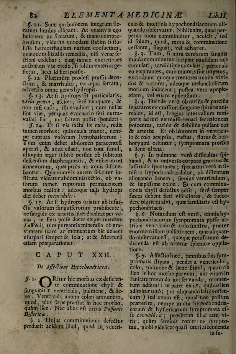 $. n. Sunt qui bufonem integrum fic- eatum lumbis alligant. At quamvis ego bufonem ita ficcatum , & manu compre- henfum , viderim quondam ftatim fuftu- lifle haemorrhagiam narium confuetam, quasque nullis aliis remediis, nifi venae fe- dioni cedebat ; eum tamen excretiones audurum vix credo *fi fol&m exteriusge- ftetur, licet id fieri polfit. §. 12. Plurimum prodefl praffii decO- dum , & marrhubii , ex aqua ferrata , ad venus omne genus hydropis. §. 13. At fi hydrops fit particularis, *vsrbi gratia , afcites, fere nunquam, & non nifi cafu , illi evadunt ; cum nullas fint viae, per quas evacuatio feri extra- vafati fiat , aut faltem poffit fponderi > §• 14. Et fi via fada fit cafu, redit tamen morbus; quiacaufa manet, nem¬ pe ruptura vaforum lymphaticorum * Tum enim debet abdomen paracentefi aperiri, & aqua educi; non tota fimul, alioquin ager fubito peribit ob fubitum defcenfum diaphragmatis, & vifcerumei annexorum, quas prius ab aquis fuftine- bantur. Quantumvis autem feliciter in- ftituta videatur abdominis fedio, ©b va¬ forum tamen rupturam permanentem morbus redibit ? adeoque talis hydrops dici debet incurabilis. §.15. At fi hydrops oriatur ab infar- du vaforum fanguiferorum prohibente , ne fanguis ex arteriis liberd redeat per ve¬ nas , ut fieri polfe docet experimentum LoWeri; tum purgantia mineralia ob gra¬ vitatem fuam ac momentum hic debent ufurpari femper& fola; ut& Mercurii etiam praeparationes. CAPUT XXII. De AffeSlione Hypochondriaca,. §• i. #^\Ritur hic morbus exdeficien- V J te comminutione chyli & fanguinisin ventriculo, pulmone, & lie¬ ne . Ventriculo autem colon annumero, quod, plus fac pepraeftat in hoc morbo, qu&m lien * Nec alius efi ortus Pajfmis Hyflerica;. §. 2. Hujus comminutionis defedus producit acidum illud, quod in^ ventri- culo& intefiinis hypochondriacorum ali¬ quando obfer vatur. N ihil enim, quod per* petuo motu comminuitur , acefcit ; fed id folum, quod, motu& comminutione celfante, ftagnat, vel adhaeret. §• 3. Tum, fi intra cerebrum fanguis minus comminutus incipiat paululum ac¬ cumulari, tardiufque circulari, partes ab eo expirantes, Cum minoris fint impetus, excitabunt quoque tremores minus vivi¬ dos & rariores; adeoque melancholicum morbum inducent ; poftea vero apople¬ xiam , vel etiam epilepfiam . §.4. Deinde verd ob rari&s & parcitis feparatos ex craffiori fanguine fpiritus ani¬ males , id eft, longius intervallum tem¬ poris ad feri ex maffa tenaci fecretionem pofcentes, rarius & debilius pulfant cor & arterias. Et ob lentorem in ventricu¬ lo & colo apepfia, rudus, flatus & bor- borygmi oriuntur ; fymptomata prorfus a liene aliena >. §.5. In pulmone ver6 difficultas fpi- randi, & in univerfiniorpore gravitas & laffitudo fpontanea ; fpeciatim vero in fi- niftro hypochondrio dolor, ob diftentum aliquando lienem , faepius ventriculum , & faepiffime Colon . Et cum comminu¬ tionis chyli defedus adfit , ferd femper fasces debent fieri vifcidiores , & fucce- dere pigrities alvi, quae familiaris eft hy¬ pochondriacis. §. 6. Notandum efl: verd, omnia hy¬ pochondriacorum fymptomata polfe at¬ tribui ventriculo & colo finiftro,* praeter enormem illam pulfationem , quae aliquan¬ do obfervata eft, quaeque potiffimum de¬ ducenda eft ab arteriae fplenicae oppila¬ tione k §. 7. Affedio haec, omnibus fuis fym- ptomatis ftipata , pendet a ventriculo , colo , pulmone & liene fimul; quam vis lien in hoc morbo parvum, aut etiam in Emirate mutanda autfervanda, momen¬ tum adferac i ut patet ex iis, quibus lien adimitur tuto; (ut aliquando latius offen¬ dam ) fed unum eft, quod non pofTum praeterire, nempe multa hypochondria¬ corum & hyfiericarum fymptomata ef- le convulfiza ; praefertim illud tam vi¬ ris , qu&m feminis coiw ne lynipto- ma, globi videlicet quafi uteri afcendentis . * in fu-