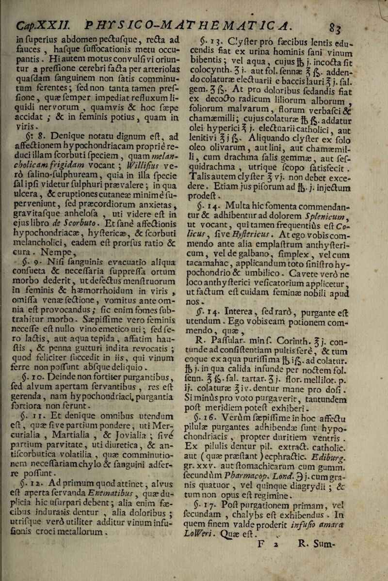 CapXXJI. PHTSICO-MATHEMATICA. infuperius abdomen pe&ufque, reda ad fauces , hafque fuffocationis metu occu¬ pantis . Hi autem motus convulfi vi oriun¬ tur a preflione cerebri fada per arteriolas quafdam fanguinem non fatis comminu¬ tum ferentesy fed non tanta tamen pref- fione, quaefemper impediat refluxum li¬ quidi nervorum , quamvis & hoc fepe accidat ; & in feminis potius , quam in viris. &. Denique notatu dignum efl, ad affedionem hypochondriacam proprie re¬ duci illam fcorbuti fpeciem , quam mei an* cbolicctm frigidam vocant ; Willifms ve¬ ro falino-fulphuream, quia in illa fpecie fal ipfi videtur fulphuri prasvalere •, in qua ulcera, & eruptiones cutaneae minim e fu- perveniunt, fed praecordiorum anxietas , gravitafque anhelofa , uti videre efl; in ejus libro de Scorbuto. Etfand affedionis hypochondriacae, hyftericas, & fcorbuti melancholici, eadem efl prorfus ratio & cura. Nempe, 9- Nifi fanguinis evacuatio aliqua confueta & neceflaria fupprefla ortum morbo dederit, utdefedusmenflruorum in feminis & hasmorrhoidum in viris , omifla venaefedione , vomitus ante om¬ nia efl provocandus ; fle enim fomes fub- trahitur morbo. Saepiflime vero feminis neceffe efl nullo vino emetico utifed fe¬ ro Iadis, aut aqua tepida, affatim haa- flis , & penna gutturi indita revocatis ; quod feliciter fliccedit in iis, qui vinum ferre nonpoflfunt abfquedeliquio. §. io. Deinde non fortiter purgantibus, fed alvum apertam fervantibus , res efl gerenda, nam hypochondriaci,purgantia fortiora non ferunt. §. ii. Et denique omnibus utendum efl , quae fl ve partium pondere, uti Mer¬ curialia , Martialia , & Jovialia ; fi ve partium parvitate, uti diuretica, & an- tifcorbutica volatilia , quae comminutio- nem neceflariamchylo & fanguini adfer- re poffunt. §• 12. Ad primum quod attinet, alvus efl aperta fervanda Enematibus , quae du¬ plicia hic ufur pari debent*, alia enim fe¬ cibus induratis dentur , alia doloribus ; tttrifque verd utiliter additur vinum infu- fioais croci metallorum. $•13* Clyflerprb fecibus lentis edu¬ cendis fiat ex urina hominis fani vinum bibentis ; vel aqua, cujus j. inco&a fit colocynth. 3 i* aut fol. ferinae § fi. adden¬ do colaturae eleftuarii e baccis lauri f j. fal. gem. 3 fi. At pro doloribus fedandis fiat ex decolo radicum liliorum alborum foliorum malvarum, florum verbafci& chamaemilli; cujus colaturae fi fi. addatur olei hyperici^ j. ele&uariicatholici aut Jenitivi \ j ft. Aliquando clyfter ex folo oleo olivarum, aut lini, aut chamsemil- liy cum drachma falis gemmae, aut fef- qnidrachma , utrique fcopo fatisfecit . Talis autem clyfter § vj. non debet exce¬ dere . Etiam jus piforum ad fi. j- inje&um prodeft. §. 14. Multa hic fomenta commendan¬ tur Sc adhibentur ad dolorem Splenicum, ut vocant, qui tamen frequentias efl Co- Heus, five Hyftericus. At ego vobis com¬ mendo ante alia emplaftrum anthyfteri- cum, vel de galbano, fimplex, vel cum tacamahac, applicandum toto finiftro hy- pochondrio& umbilico. Cavete vero ne loco anthyfterici veficatorium applicetur, utfa&um efl cuidam feminas nobili apud nos. ^.14. Interea, fedrard, purgante efl utendum . Ego vobis eam potionem com¬ mendo , quae , R. PafTular. minf. Corinth. §). con¬ tunde ad confiflentiam pultis fere , & tum coque ex aqua puriffima fi ifi. ad colatur. ft> j. in qua calida infunde per noftemfol. fenn. § fi. fal. tartar. 3 j. flor, mellilot. p. if. colaturae § i v. dentur mane pro dofi . Si minus pro voto purgaverit, tantundem poft meridiempotefl exhiberi. Verum fepiffime in hoc affe&u pilulas purgantes adhibendae funt hypo¬ chondriacis , propter duritiem ventris . Ex pilulis dentur pii. extra<ft. catholic. aut (quae praeflant Jecphra&ic. Ediburg. gr. xxv. autflomachicarum cum gumm. fecundum Pbarmacop. Lond. 3 j. cum gra¬ nis qua tuor , vel quinque diagrydii ; & tum non opus efl regimine. §■ 17. Poflpurgationem primam, vel fecundam , chalybs efl exhibendus . In quem finem valde proderit infufio amara LoWeri. Quae efl.