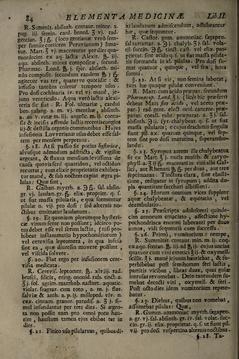 R. Sunimit. abfinth. centaur. niinor. a. xi laudanutn admifcendum, adhibeantur pug/iij. femin. card. bened. 5 vj. rad. hat, quae fequuntur. Sentian. § j fi. (loco gentianae verbfem- R* Caftor. gum. ammomac. fagapen. per fumite corticem Peruvianum ) lima- fal tartartar. a. 9 j. chalyb. 3}. fal. vola¬ tur. Mart. 5 vj. macerentur per dies qua- til. fuccin. 9 fi. tind. caft. vel elix, pro- tuordecim ex aq. la<£lis Alexit. ft. ii}, prictat. fine acido q.f. ut fiat mafla pilula-' aqu. abfinth. minus compofitae, fecund. ris formanda inxl. pilulas. Pro dofi fu- Pharmac. Lond. ft j. fpir. abfinth. mi- mat quatuor , quinque , vel fex , hora mhs compofit. fecundum eandem ft, ) fi. fomni. . . , agitetur vaster, quaterve quotidie : & §.22. At fi vir, non feminalaborat, infufio tantum coletur tempore ufus . tum hae quoque pilulae conveniunt. Pro dofi cochlearia iv. vel vj.mane, je- R. Mart. cum acido praspar. fecundum juno ventriculo. Aqua vero ladis alexi- Vharmacop. Lond.%). (licet hic praeferri teria fic fiat . R. Fol. ulmariae , cardui debeat Mars fine acido , vel aceto prae- ben.galang. a. m. vj. menthae, abfinth. par.) rad.gent. eled. ocul. cancror. prae- a. m. v. rutae m. ii}, angelic. m. ij. contu- parat, corall. rubr. praeparat, a. 3 f fis St incifis affunde ladisrecentiscongios abfinth. 9 ij. fyr. chalybeat. q. f. ut fiat iij.& deftilla organis communibus . Hujus maffa pilularis; e cujus drachmis fingulrs infufionis Lovverians ufus debet effefal- fiant pil.xx. quarum quinque, vel fcp- tem per menfem perpetuus. tem fint pro dofi matutina , fuperambu- §. 18. At fi paffiofit potius byfierica, lando . alvufque admodum adftrida, & vigiliae $.23. Syrupus autem ille chalybeatus, urgeant, & fluxus menfiumleviffima de fit ex Mart.§ j. nucis mofchv Sc caryo- caufa quovis fere quatriduo, velodiduo phyll.a.J i; fi. macerati in vini albi Gal- recurrat; tum elixir proprietatis exhibea- lici, aut Rhenani fb fi. per duas , aut tres turmand, & fub nodem capiat aegra pi- feptimanas . Tindura clara, fine ebulli- lulas: Quae fint, tione, redigatur in fyrupum ; addita du- R. Galban.myrrh. a. 9fi- fal.abfin. pia quantitatefacchari albiflimi. gr. vj. laudan.gr.fi. elix, propriet, q. f. §.24. Horum omnium vices fupplent ut fiat mafta pilularis, equa formentur aquae chalybeatae , & equitatio , vel pilulae n. vij. pro dofi : fed alternis no- deambulatio. dibus omittatur laudanum . §• 25* Praefcripta adolefcenti quinde- §. 19. Et quoniam plerumque hyfieri- cim annorum emaciato , affedione hy- cae vinum ferre nonpoftunt; idcirco po- pochondriaca enormi laboranti per duos tus debet e fle vel ferum ladis, (nifipro- annos, vidi fequentia cum fucceffu. hibeat inflammatio hypochondriorum ) §.26. Prirrrd, vomitorium r nempe, vel cerevifia leptomera , in qua infufa R. Summitat. centaur. min. m. ij. coq. fint ea , quae diurefin movere poffunt , ex aqu. fontan. iij. ad ft> i;, cujus uncias vel vifcida folvere. quatuor cum vini emetici § i j. & oxymell. jf. 20. Fiat ergo per mfufionem cere- fcillit. § j. mane jejunus hauriebat, & fu- vifia medicata.  perbibebat poft femihoram feri ladis , R. Cereyif. leptomer, fe. xlviij. rad. partitis vicibus , libras duas, quas gulae brufci, filicis, ering. ononid. rub. tind. a. intrufasrevomebat. Dein tantundem fu- § j. Fol. agrim.marrhub. nafiurt. aquatic. mebat decodi vini , oxymell. & feri - violar. fragrar. cum toto , a. m. j. flor. Poft odo dies idem vomitorium repete- falviae & anth. a. p. ij. milleped. viv. n. batur. cxx. cinnam. granor. paradif. a. 3 b fi- $-27. Diebus, quibus non vomebat, mul infundantur per tres dies. Si aegro- afliimebat pilulas: Quae, ta non poffit eam pro omni potu hau- R. Gurnm. ammoniac myrrh.fagapen. rire , haufium tamen ejus ebibat ter in a. gr. vj.fal.abfinth. gr. iv. fal. volat, fuc- dies. cin. gr. ij. elix, proprietat. q. f. ut fiant pii- $.21. Finito ufupilularum, quibusdi- vij. pro dofi yefpertina alternis nodibus. ' . ' t. 28. Ta- k;ir $ T H. I