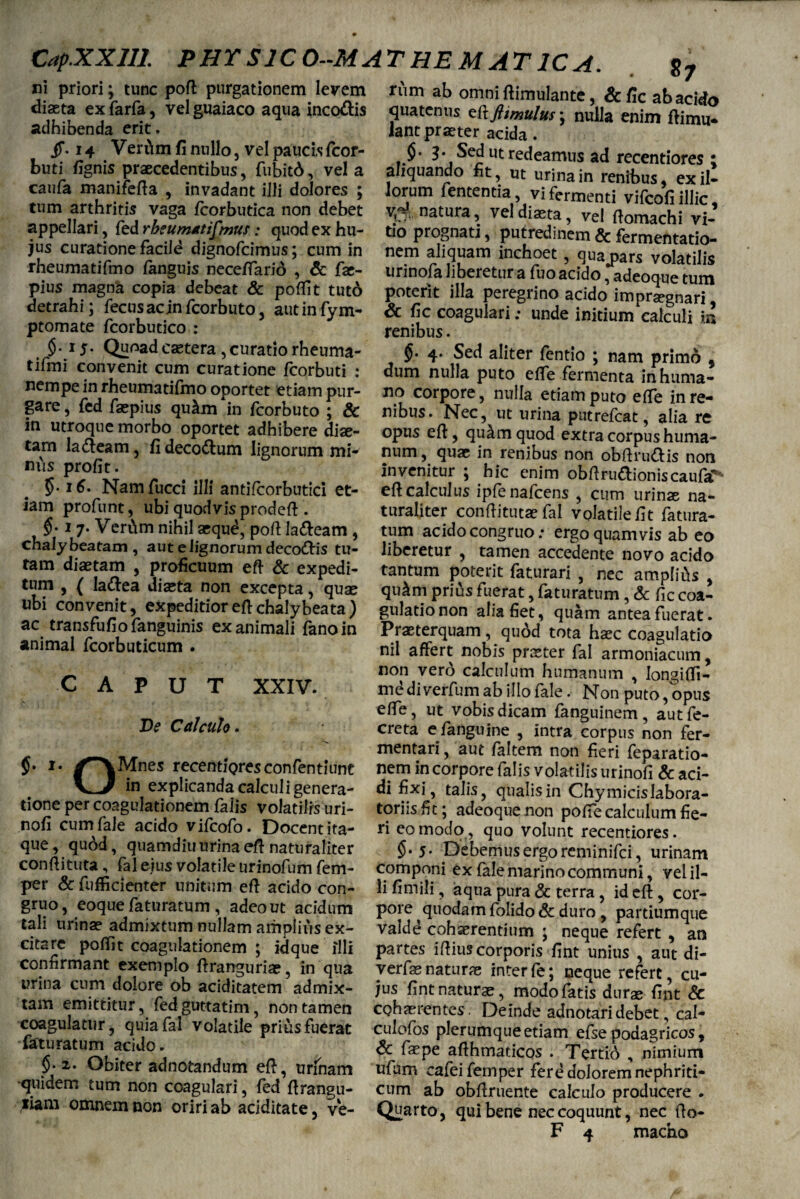 CapXXlll PHT SIC 0--MATHEMAT1CA. $7 rum ab omni ftimulante, Scfic ab acido ni priori; tunc poft purgationem levem diaeta ex farfa, vel guaiaco aqua inco&is adhibenda erit. jf. 14 Vertim fi nullo, vel paucis fcor- buti fignis praecedentibus, fubitd, vela caufa manifefta , invadant illi dolores ; tum arthritis vaga fcorbutica non debet appellari, fed rbeumatifmus: quod ex hu¬ jus curatione facild dignofcimus; cum in rheumatifmo fanguis neceffarid , & fae- pius magna copia debeat & poftit tuto detrahi; fecusacjnfcorbuto, autinfym- ptomate fcorbutico : §.15. Quoad caetera, curatio rheuma- tifmi convenit cum curatione jfcorbuti : nempe in rheumatifmo oportet etiam pur¬ gare , fed faepius qUcLm in fcorbuto ; & in utroque morbo oportet adhibere diae¬ tam la£leam, fi deco&um lignorum mi¬ nus profit. 5-16* Namfucci illi antifcorbutici et¬ iam profunt, ubi quodvis prodeft . $.17. Veri\m nihil aequd, poft la&eam , chalybeatam, aut e lignorum deco&is tu¬ tam diaetam , proficuum eft & expedi¬ tum , ( la&ea diaeta non excepta, quae ubi convenit, expeditior eft chalybeata ) ac transfufiofanguinis exanimali fano in animal fcorbuticum . CAPUT XXIV. Ve Calculo. /*\Mnes recentioresconfentiunt in explicanda calculi genera¬ tione per coagulationem faiis volatilis uri- nofi cum fale acido vifcofo. Docent ita¬ que, quod, quamdiu urina eft naturaliter conftituta , fal ejus volatile urinofum fem- per Sc fufficienter unitum eft acido con¬ gruo, eoque faturarum , adeo ut acidum tali urina? admixtum nullam amplius ex¬ citare poftit coagulationem ; idque illi connrmant exemplo ftranguria?, in qua urina cum dolore ob aciditatem admix¬ tam emittitur, fed guttati m, non tamen coagulatur, quia fal volatile prius fuerat faturatum acido. $.2. Obiter adnotandum eft, urinam -quidem tum non coagulari, fed ftrangu- iiam omnem non oriri ab aciditate, ve- quatenus zftfttmulus\ nulla enim ftimu* lantpraeter acida. $• 3- Sed ut redeamus ad recentiores ; aliquando fit, ut urina in renibus, exil¬ iorum fententia vi fermenti vifcofi illic, ^natura, vel diaeta, vel ftomachi vi¬ tio prognati, putredinem & fermentatio- nem aliquam inchoet, qua#pars volatilis urinofa liberetur a fuo acido, adeoque tum poterit illa peregrino acido impraegnari Sc fic coagulari; unde initium calculi in renibus. §.4. Sed aliter fentio ; nam primo 9 dum nulla puto efte fermenta inhuma¬ no corpore, nulla etiam puto efte in re¬ nibus. Nec, ut urina putrefcat, alia re opus eft, quam quod extra corpus huma¬ num , quae in renibus non obftru&is non invenitur ; hic enim obftru&ioniscaufa'* eft calculus ipfenafcens , cum urime na¬ turaliter conftituta? fal volatile fit fatura¬ tum acido congruo: ergo quamvis ab eo liberetur , tamen accedente novo acido tantum poterit faturari , nec ampfii\s , qu&m prius fuerat, faturatum, Sc fic coa¬ gulatio non alia fiet, quam antea fuerat. Praeterquam, qu6d tota haec coagulatio nil affert nobis praeter fal armoniacum, non vero calculum humanum , Iongifti- mediverfum ab illofale. Non puto, opus efte, ut vobis dicam fanguinem, autfe- creta efanguine , intra corpus non fer¬ mentari, aut faltem non fieri feparatio- nem in corpore falis volatilis urinofi Sc aci¬ di fixi, talis, qualis in Chymicislabora- toriisfit; adeoquenon pofiecalculum fie¬ ri eo modo, quo volunt recentiores. $•5* pebemusergorcminifci, urinam componi ex fale marino communi, vel il¬ li fimili, aqua pura Sc terra, id eft , cor¬ pore quodam folido Sc duro , partiumque valde cohaerentium ; neque refert , an partes iftius corporis fint unius , aut di- verfse naturae inter fe; neque refert, cu¬ jus fint naturae, modo fatis durae fint Sc cohaerentes. Deinde adnotaridebet, cal- culofos plerumque etiam efse podagricos, Sc faepe afthmaticos . Tertid , nimium ufum cafeifemper fere dolorem nephriti¬ cum ab obftruente calculo producere . Quarto, qui bene nec coquunt, nec fto-