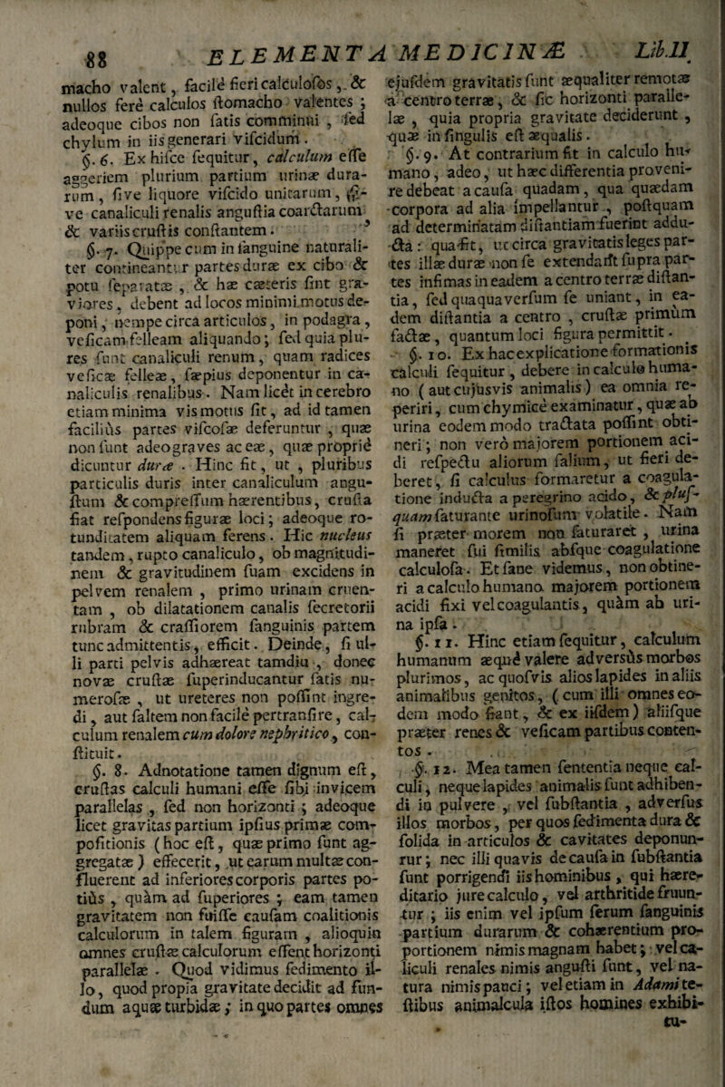 macho valent, facile fieri calculofos nullos fere calculos ftomacho valentes ; adeoque cibos non fatis comminui , fed chylum in iis generari vifeidum . 6. Ex hifce fequitur, calculum effe aggeriem plurium partium urinae dura¬ rum, fi ve liquore vifeido unicarum, ve canaliculi renalis anguflia coar&arunv & variiscruftis conflantem. §. 7. Quippe cum in languine naturali¬ ter contineant’r partes durae ex cibo & potu (eparatas , & hae caeceris fint gra¬ viores , debent ad locos minimi.motus der poni, nempe circa articulos, in podagra, veficam felleam aliquando; fedquiaplu- res funt canaliculi renum , quam radices veficas felleae, faepius deponentur in ca¬ naliculis renalibus . Nam licet in cerebro etiam minima vis motus fit, ad id tamen facilius partes vifeofae deferuntur , quae non funt adeograves ac eae, quaeproprid dicuntur dura . Hinc fit, ut , pluribus particulis duris inter canaliculum angu- ftum &comprefifum haerentibus, crufta fiat refpondensfigurae loci; adeoque ro- tundkatem aliquam ferens. Hic nucleus tandem, rupto canaliculo, ob magnitudi¬ nem & gravitudinem fuam excidens in pelvem renalem , primo urinam cruen¬ tam , ob dilatationem canalis fecretorii rubram & craffiorem fanguinis partem tunc admittentis, efficit. Deinde, fi uU novae cruftae fuperinducantur fatis nu- merofae , ut ureteres non poffint ingre¬ di , aut faltem non facile pertranfire, cafr culum renalem cum dolore nephritico^ con- flituit. §. 8. Adnotatione tamen dignum eft, eruftas calculi humani effe fibj invicem parallelas , fed non horizonti ; adeoque licet gravitas partium ipfius primae com- pofitionis (hoc eft, quae primo funt ag¬ gregatae ) effecerit, ut earum multae con¬ fluerent ad inferiores corporis partes po¬ titis , qutim ad fuperiores ; eam tamen gravitatem non ftiiffe caufam coalitionis calculorum in talem figuram , alioquin omnes crufi te calculorum eflent horizonti parallelae . Quod vidimus fedimento il¬ lo, quodpropia gravitate decidit ad fun¬ dum aquae turbidae; in quo partes omnes ejufdem gravitatis funt aequaliter remotas ■a- centro terrae, & fic horizonti paralle¬ lae , quia propria gravitate deciderunt , -quae in fingulis eft aequalis . §.9. At contrarium fit in calculo hu* mano, adeo, ut haec differentia proveni¬ re debeat a caufa quadam, qua quaedam ♦corpora ad alia impellantur , poftquam ad determinatam dinantiam fuerint addu- qua'fit, irccirca gravitatis leges par¬ tes illae durae non fe extendarft fupra par¬ tes infimas in eadem a centro terrae diftan- tia, fed quaqua verfum fe uniant, in ea¬ dem diftantia a centro , cruflae primum fa&ae, quantum loci figura permittit. 10. Ex hacexplicatione formationis calculi fequitur , debere in calculo huma¬ no (autcujusvis animalis ) ea omnia re- periri, cum chymice examinatur, quae ao urina eodem modo tra&ata poffint obti¬ neri; non vero maiorem portionem aci¬ di refpe£tu aliorum falium, ut fieri de¬ beret, fi calculus formaretur a coagula¬ tione indura a peregrino acido, Scpluf- faturante 11 rinofunv volatile. Nam fi praeter morem non faturaret , urina maneret fui fimilis abfque coagulatione calculofa . Etfane videmus, non obtine¬ ri a calculo humano majorem portionem acidi fixi vel coagulantis., qutim ah uri¬ na ipfa. $.11. Hinc etiam fequitur, calculum plurimos, ac quofvis alioslapides in aliis animalibus genitos, (cum illi omnes eo¬ dem modo fiant, & ex iifdem) aliifque praeter renes & veficam partibus conten¬ tos . . i.. §. 12. Mea tamen fententia neque cal¬ culi , neque lapides animalis funt adhiben¬ di in pulvere , vel fubftantia , adverfus illos morbos, per quos fed imenta dura & folida in articulos & cavitates deponun- rur; nec illi quavis de caufa in fubftantia funt porrigendi iis hominibus , qui haere- ditario jure calculo, vel arthritidefruun- •tur ; iis enim vel ipfum ferum fanguinis partium durarum & cohaerentium pro¬ portionem nimis magnam habet; vel ca¬ liculi renales nimis angu-fti funt, vel na¬ tura nimis pauci; vel etiam in Adamt te* ftibus animalcuia iftos homines exhibi¬ tu-