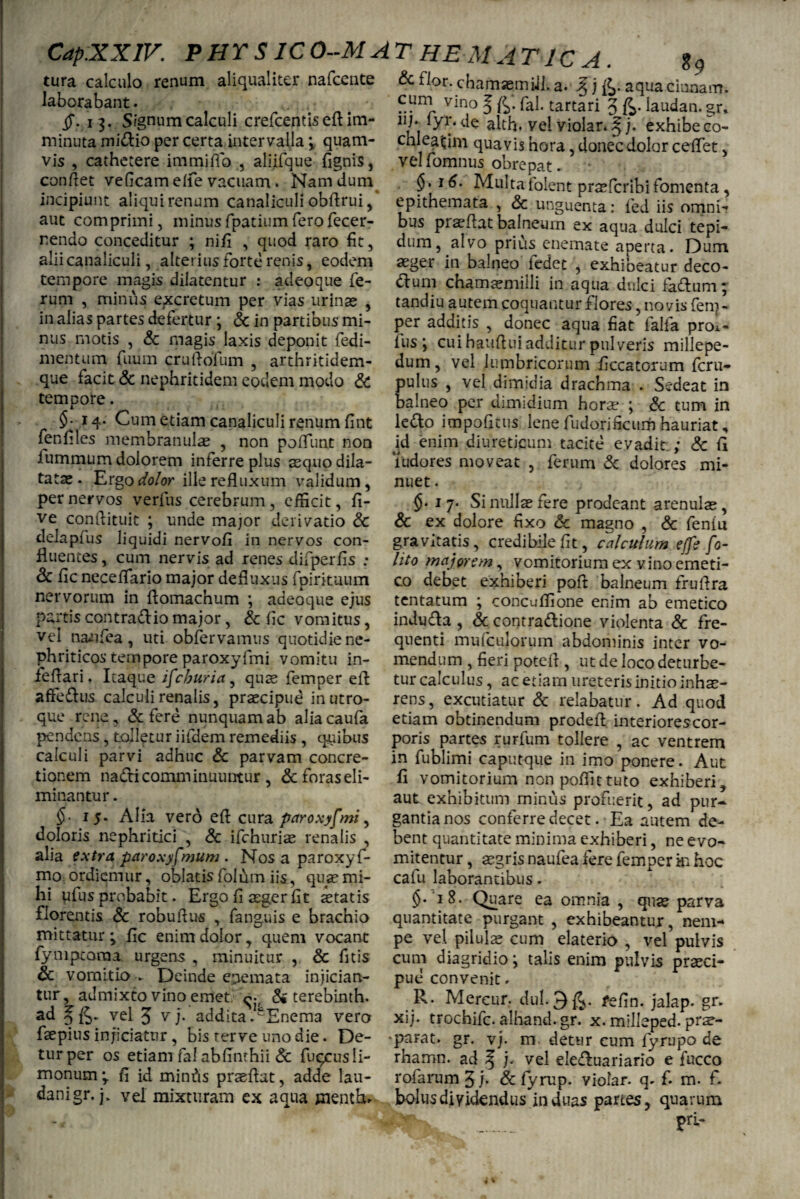 tura calculo renum aliqualiter nafcente laborabant. . , i 3. Signum calculi crefcentis efl im¬ minuta midio per certa intervalla \ quam¬ vis , cathetere immitto , aliifque fignis, conflet veficam elfe vacuam. Nam dum incipiunt aliqui renum canaliculi obflrui, aut comprimi, minusfpatiumferofecer- nendo conceditur ; nifi , quod raro fit, alii canaliculi, alterius forte renis, eodem tempore magis dilatentur : adeoque fe¬ rum , minus excretum per vias urinae , in alias partes defertur ; <3c in partibus mi¬ nus motis , Sc magis laxis deponit fedi- mentum fuum cruflofum , arthritidem¬ que facit & nephritidem eodem modo & tempore. §■ 14. Cum etiam canaliculi renum fint fenfiles membranulae , non poffunt non iummum dolorem inferre plus squo dila¬ tatae. Ergo dolor ille refluxum validum, per nervos verfus cerebrum , efficit, li¬ ve conftituit ; unde major derivatio Sc delapfus liquidi nervofi in nervos con¬ fluentes , cum nervis ad renes difperfis ; <k fic neceflario major defluxus fpirkuum nervorum in flomachum ; adeoque ejus partis contradio major, Sc fle vomitus, vel naafiea, uti obfervamus quotidie ne¬ phriticos tempore paroxyfmi vomitu in- feflari. Itaque if cburia, quas femper efl affedus calculi renalis, praecipud in utro¬ que rene, & fere nunquam ab aliacaufa pendens, tolletur iifdem remediis , quibus calculi parvi adhuc Sc parvam concre¬ tionem nadi comminuuntur, &foraseli- minantur. §■ 15. Alia vero efl cura paroxyfmi, doloris nephritici , Sc ifchurias renalis , alia extra paroxyfmum . Nos a paroxy fi¬ mo ordiemur, oblatis folutn iis, quae mi¬ hi ufius probabit. Ergo fi aeger flt aetatis florentis Sc robuflus , fanguis e brachio mittatur^ fle enim dolor, quem vocant fympearna urgens , minuitur , & fltis & vomitio. Deinde e^emata injician¬ tur, admixto vino emet & terebinth. ad § vel 3 v J‘ addita .eEnema vero faepius inficiatur , bis rerve uno die. De¬ turper os etiamfalabflnthii Sc fuqcusli- monum fl id mimhs praeftat, adde lau- danigr. j. vel mixturam ex aqua mentha & flor, chamaemill. a. % j fc. aqua ciunam. cum vino ^ fal. tartari 3 £>. laudan. gr, 111‘ lyr-de alth. vel violar. 3 j. exhibe co¬ chleatim quavis hora, donec dolor ceflet, velfomnus obrepat. §. i6. Multafolent praeferibifomenta , epithemata , & unguenta: fed iis omni- bus proflat balneum ex aqua dulci tepi¬ dum, alvo prius enemate aperta. Dum asger in balneoTedet , exhibeatur deco- dum chamasmiili in aqua dulci fadum; tandiu autem coquantur flores, novis fem¬ per additis , donec aqua fiat falfa prob¬ ius j cui hauflui additur pulveris millepe- dum, vel lumbricorum flccatorum feru- pulus , vel dimidia drachma . Sedeat in balneo per dimidium horae ; Sc tum in ledo impolitus lene fudorificum hauriat „ id enim diureticum tacite evadit ; Sc fl ludores moveat , ferum Sc dolores mi¬ nuet . 1 7. Si nullae fere prodeant arenulae & ex dolore fixo cc magno , & feniu gravitatis, credibile flt, calculum efft fo- lito majorem, vomitorium ex vino emeti¬ co debet exhiberi pofl balneum fruflra tentatum ; concuffione enim ab emetico induda , <3c contradione violenta Sc fre¬ quenti mu (culorum abdominis inter vo¬ mendum , fieri potefl , ut de loco deturbe¬ tur calculus, ac etiam ureteris initio inhae¬ rens, excutiatur Sc relabatur. Ad quod etiam obtinendum prodefl interiorescor- poris partes rurfum tollere , ac ventrem in fublimi caputque in imo ponere. Aut fi vomitorium non poflittuto exhiberi, aut exhibitum minus profuerit, ad pur¬ gantia nos conferre decet. Ea autem de¬ bent quantitate minima exhiberi, ne evo- mitentur, aegris naufea fere femper in hoc cafu laborantibus. §. '18. Quare ea omnia , quas parva quantitate purgant , exhibeantur, nem¬ pe vel pilulas cum elaterio , vel pulvis cum diagridio; talis enim pulvis praeci¬ pue convenit. R. Mercur. dul.3^. fefln. jalap. gr. xij. trochifc.alhand.gr. x. milleped. pr^- - parat. gr. vj. m detur cum fyrupo de rhamn. ad 5 h vel eleduariario e fucco rofarum3j* &fyrup. violar. q. f. m. f. bolus dividendus induas partes, quarum P§* :. PrL~