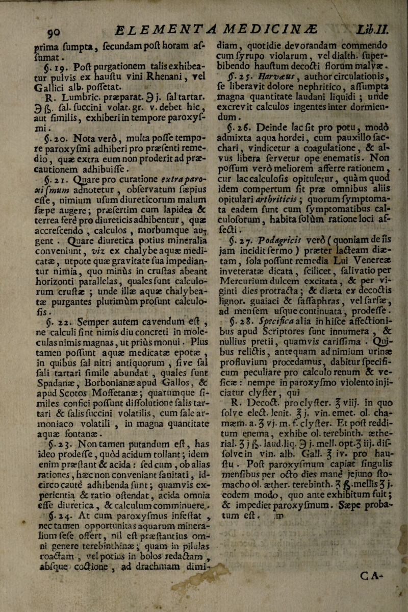 prima fumpta, fecundampofi horam af- fumat. §.19. Pofi purgationem talis exhibea¬ tur pulvis ex haufiu vini Rhenani, rei Gallici alb. pofifetat. R. Lumbric. praeparat. 3 j. faltartar. fal.fuccini volat.gr. v.debet hic, aut fimilis, exhiberi in tempore paroxyf- mi. 5.20. Notavero, multapofiTetempo¬ re paroxyfmi adhiberi pro praefenti reme¬ dio , quae extra eum non proderit ad prae¬ cautionem adhibuifife. 5-2i. Quare pro curatione extra paro- xi fimum annotetur , obfervatum fas pius efle, nimium ufum diureticorum malum faepe augere; praefertim cum lapidea Sc terrea ferd pro diureticis adhibentur, quae accrefcendo , calculos , morbumque au¬ gent . Quare diuretica potius mineralia conveniunt, viz ex chalybe aquae medi¬ catae , utpote quae gravitate fua impedian¬ tur nimia, quo minfts in crufias abeant horizonti parallelas, qualesfunt calculo¬ rum cruftae ; unde illae aquae chaly bea¬ tas purgantes plurimam profunt calculo- fis. §.22. Semper autem cavendum efi , ne calculi fi nt nimis diu concreti in mole- culas nimis magnas, ut prius monui. Plus tamen pofiTunt aquae medicatae epotas , in quibus fal nitri antiquorum , fi ve fal fali tartari fimile abundat , quales funt Spadanae, Borbonianas apud Gallos , & apud Scotos MofFetanas; quarumque fi- miles confici pofiTunt dififolutione falis tar¬ tari & falis fuccini volatilis, cumfalear- moniaco volatili , in magna quantitate aquas fontanae. 5*23. Non tamen putandum efi, has ideo prodefife, quod acidum tollant; idem enim prasftant & acida : fed cum , ob alias rationes, hasc non conveniant fanitati, id¬ circo caute adhibenda funt; quamvis ex¬ perientia & ratio oftendat, acida omnia efle diuretica, <§c calculum comminuere.. $.24. At cum paroxyfmus infefiat > nec tamen opportunitas aquarum minera¬ lium fefe offert, nil eft prae fiant ius om¬ ni genere terebinthinae j quam in pilulas roaCfam , vel potius in bolos reda&am , abfque coQione , ad drachmam dimi¬ diam , quotidie devorandam commendo cumfyrupo violarum, veldialth. fuber- bibendo hauftum decori florum malyae. ff- 25. Harvoeus, author circulationis, fe liberavit dolore nephritico, afifumpta magna quantitate laudani liquidi ; unde excrevit calculos ingentes inter dormien¬ dum . §. 26. Deinde lac fit pro potu, modd admixta aqua hordei, cum pauxillo fac- chari, vindicetur a coagulatione, & al¬ vus libera fervetur ope enematis. Non pofifum verd meliorem afferre rationem , . cur laccalculofis opituletur, quam quod idem compertum fit prae omnibus aliis opitulari arthriticis; quorum fymptoma- ta eadem funt cum fymptomatibus cal- culoforum, habita fol&m ratione loci af- feCfci. $j. 2 7. Podagricis ver6 ( quoniam de fis jam incidit fermo ) praeter la&eam diae¬ tam, fola poliunt remedia Lui Venereae inveteratae dicata, fcilicet, falivatioper Mercurium dulcem excitata, Sc per vi- ginti dies protraCta ; Sc diaeta ex decoCtis lignor, guaiaci Sc faflaphras, vel farfae, ad menfem ufque continuata, prodefife. §. 28. Specifica alia inhifce affectioni¬ bus apud Scriptores funt innumera , Sc nullius pretii, quamvis cariflima . Quj- bus reliCtis, antequam ad nimium urinae profluvium procedamus, dabiturfpecifi¬ cum peculiare pro calculo renum Sc ve- ficae : nempe inparoxyfmo violento in ji- ciatur clyfier, qui R. DecoCt. pro clyfier. 5 viij. in quo folve eleCt. lenit. §j. vin.emet. ol. cha- masm. a. 3 v;. m. f. clyfier. Et pofi reddi¬ tum enema, exhibe ol. terebinth. aethe- rial. 3 j laud.liq. 9 j. meli, opt.3 iij« dif- folve in vin. alb. Gall. ^ iv. pro hau¬ fiu . Pofi paroxyfmum capiat Angulis menfibusper oCto dies mand jejuno fio- machool. aether, terebinth. 3 /j.mellis 3 h eodem modo, quo ante exhibitum fuit; Sc impediet paroxyfmum. Saepe proba¬ tum efi. .m