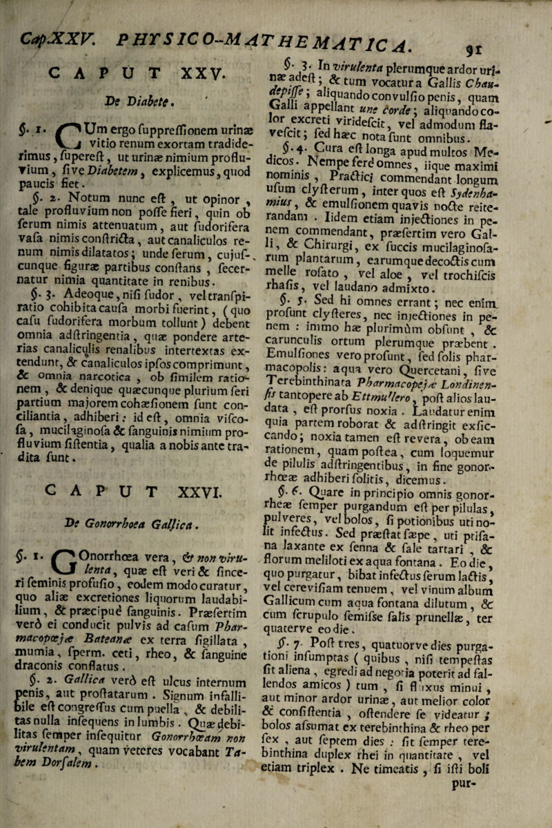 % n 3 • In virulenta plerumque ardor uri- 5^vre.ft’i*tum vocatura Gallis Chau- ptJJf i aliquandoconvulfiopenis, quam I a 1 aPP^lant une Corde; aliquandoco- P Um ergo fuppreffionem urinae veVcit^fcd KSa funt’ omnit’ VJ vmo renum exortam trad.de- $.4. Cura ert longa apud multos Me- dicos. Nempeferdomnes, iique maximi nominis , Praftici commendant longum ulum clyflerum, inter quos efl Sydenha- mtus , & emulfionem quavis node reite¬ randam . Iidem etiam injectiones in pe¬ nem commendant, praefertim vero Gal¬ li, & Chirurgi, ex fuccis mucilaginofa- CAPUT XXV* De Diabete. $• 'm,_j MwuituuuicAui iaui uduiuc rimus, fuperefl, ut urinas nimium proflu¬ vium, five Diabetem, explicemus, quod paucis fiet. §. 2. Notum nunc eft , ut opinor , tale profluvium non pofle fieri, quin ob ferum nimis attenuatum, aut fudorifera vafa nimis conflriCta, aut canaliculos re- • 1 » 1 m _ num nimis dilatatos; unde ferum, cujuf-. rum plantaZ’, earZuedeScum cunque figura; partibus conflans , fecer- meile rofato , Vel alZvel natur mnna quantitate in renibus. i * . ?e ? Vcl tr0chlicis natur nimia quantitate in renibus. §• b Adeoque, nifi fudor , veltranfpi- ratio cohibitacaufa morbi fuerint, (quo cafu fudorifera morbum tollunt) debent omnia adflringentia, quae pondere arte¬ rias canalicqlis renalibus intertextas ex¬ tendunt, Sc canaliculos ipfoscomprimunt, Sc omnia narcotica , ob fimilem ratio¬ nem , & denique quaecunque plurium feri partium majorem cohasfionem funt con¬ ciliantia, adhiberi; ideft, omnia vifco- fa, mucilaginofa Sc fanguinis nimium pro¬ fluvium fiflentia, qualia a nobis ante tra¬ dita funt. CAPUT XXVI. De Gonorrhoea Galjica. §• *• ^^Onorrhoea vera, &nonvirti- VJ lenta, quae efl veri& fince- ri feminis profufio, eodem modo curatur, quo aliae excretiones liquorum laudabi¬ lium, & praecipue? fanguinis. Praefertim ver6 ei conducit pulvis ad cafum Pbar- macopoeja Bateana ex terra figillata , mumia, fperm. ceti, rheo, & fanguine draconis conflatus . 2. Gallica ver6 efl ulcus internum penis, aut proflatarum . Signum infalli¬ bile efl congreflus cum puella , & debili¬ tas nulla infequens in lumbis. Quae^ebi- litas femper infequitur Gonorrhoeam non virulentam, quam veteres vocabant Ta¬ bem Dorf tdem. rhafls, vel laudano admixto. §• 5. Sed hi omnes errant; nec enirrv profunt ciy fleres, nec injeftiones in pe¬ nem : immo has plurimtim obfunt , Sc carunculis ortum plerumque praebent . Emulfiones vero profunt, fedfolis phar¬ macopolis: aqua vero Quercetani, five Terebinthinata Pharmacopejai Londinen- fis tantopere ab EttmuUero, 'poft alios lau¬ data , efl prorfus noxia . Laudatur enim quia partem roborat & adflringit exfic- cando; noxia tamen efl revera, obeam rationem, quampoflea, cum loquemur de pilulis adftringentibus, in fine gonor- rhoeas adhiberifolitis, dicemus. 6. Quare in principio omnis gonor- rheas femper purgandum efl per pilulas, pul veres, vel bolos, fi potionibus uti no¬ lit infe&us. Sed prasflat faepe , uti ptifa- na laxante ex fenna Sc fale tartari , & florum meliloti ex aqua fontana . Eo die, quo purgatur, bibat infe&us ferum la&is, vel cerevifiam tenuem , vel vinum album Gallicum cum aqua fontana dilutum, Sc cum fcrupulo femifse falis prunellas ter quaterve eo die. 7 Pofltres, quatuorvedies purga¬ tioni infumptas ( quibus , nifi tempeflas fit aliena , egredi ad negoria poterit ad fal¬ lendos amicos ) tum , fi fl ixus minui , aut minor ardor urinas, aut melior color Sc confiflentia , oftendere fe videatur ; bolos afsumat ex terebinthina Sc rheo per fex , aut feptem dies ; fit femper tere¬ binthina duplex rhei in quantitate , vel etiam triplex . Ne timeatis , fi ifli boli pur-