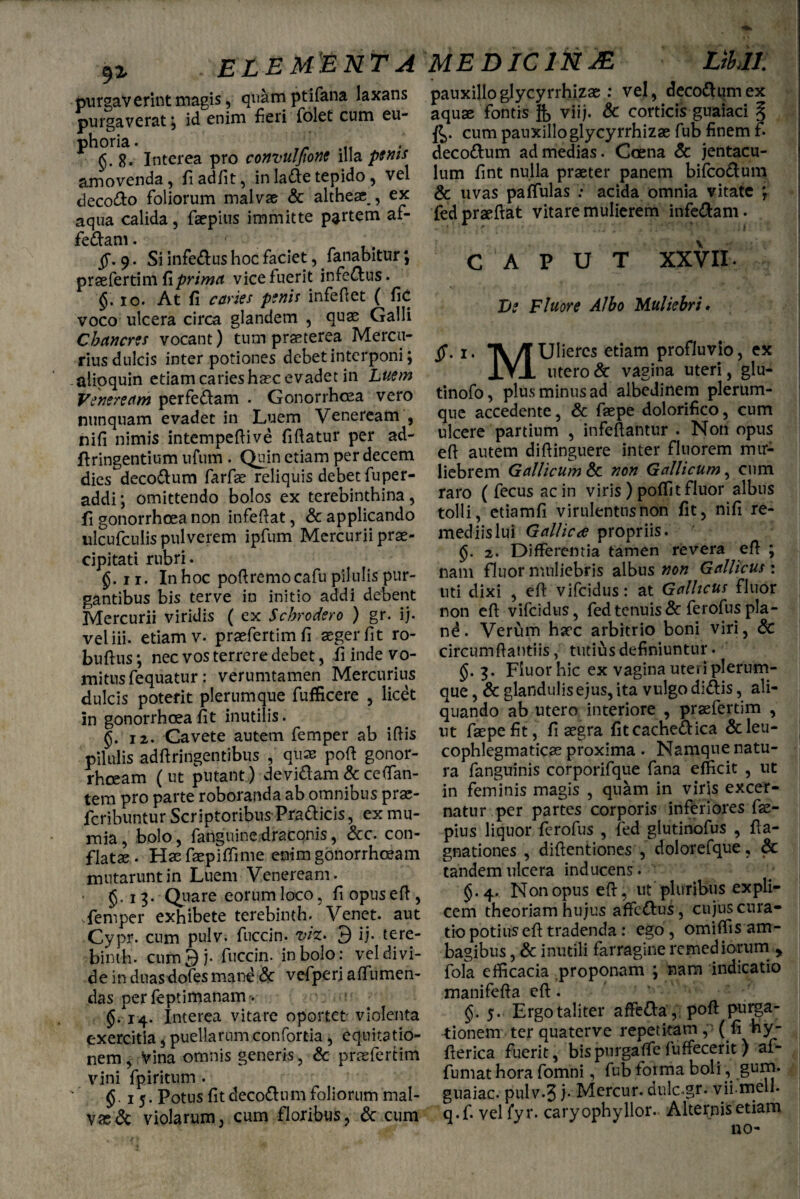 ELEMENTA purgaverint niagis, quam ptifana laxans purgaverat, id enim fieri folet cum eu- phoria. £.8. Interea pro convuljione illa penis amovenda, fi ad/it, in latfte tepido , vel decolo foliorum malvae & althe# , ex aqua calida, faepius immitte partem af- fe&am. ff. 9. Si inferus hoc faciet, fanabitur \ praefertim fi prima vice fuerit inferus. §: io. At fi caries penis infeftet ( fic voco ulcera circa glandem , quae Galli Chancres vocant) tum praeterea Mercu¬ rius dulcis inter potiones debet interponi; alipquin etiam caries haec evadet in Luem Veneream perfe&am . Gonorrhoea vero nunquam evadet in Luem Veneream , nifi nimis intempeftive fiftatur per ad- jftringentium urum . Quin etiam per decem dies deco&um farfae reliquis debet fuper- addi; omittendo bolos ex terebinthina, fi gonorrhoea non infeftat, & applicando ulcufculis pulverem ipfum Mercurii prae¬ cipitati rubri. £.ii. Inhoc poftremocafu pilulis pur¬ gantibus bis terve in initio addi debent Mercurii viridis ( ex Scbrodero ) gr. ij. veliii. etiam v. praefertimfi aeger fit ro- buftus; nec vos terrere debet, fi inde vo¬ mitus fequatur: verumtamen Mercurius dulcis poterit plerumque fufficere , licet in gonorrhoea fit inutilis. §. 12. Cavete autem femper ab ifiis pilulis adftringentibus , quae poft gonor¬ rhoeam (ut putant) devi&am&ceffan- tem pro parte roboranda ab omnibus praj- fcribuntur Scriptoribus Prafticis, ex mu- mia, bolo, fanguine draconis, &c. con¬ flatae . Haefaepifiime enim gonorrhoeam mutarunt in Luem Veneream. £.13. Quare eorumloco, fiopuseft, sfemper exhibete terebinth. Venet. aut Cypr. cum pulv. fuccin. viz> 3 ij. tere¬ binth. cum3j. fuccin. in bolo: vel divi¬ de in duasdofes mane & vefperi affumen- das per feptimananv. $.14. Interea vitare oportet violenta exercitia, puellarum confortia, equitatio¬ nem , vina omnis generis, & praefertim vini fpiritum . §.15. Potus fit decottum foliorum mal¬ va & violarum, cum floribus, & cum MEDICltiJE LtUl: pauxilloglycyrrhizae : vel, deco&umex aquae fontis viij. & corticis guaiaci % $>. cum pauxillo glycyrrhizae fub finem f. decoctum ad medias. Coena & jentacu¬ lum fint nulla praeter panem bifco&um & uvas paffulas acida omnia vitate *, fedpraeftat vitare mulierem infe&am. CAPUT XXVII. De Fluore Albo Muliebri• ff. 1. TV /TUIieres etiam profluvio, ex IVI utero & vagina uteri, glu- tinofo, plus minus ad albedinem plerum¬ que accedente, & faepe dolorifico, cum ulcere partium , infeftantur . Non opus efi autem difiinguere inter fluorem mir- liebrem Gallicum & non Gallicum, cum raro ( fecus ac in viris ) poffit fluor albus tolli, etiamfi virulentus non fit, nifi re¬ mediis lui Gallicae propriis. §. 2. Differentia tamen revera efi ; nam fluor muliebris albus non Gallicus: uti dixi , efi vifeidus: at Gallicus fluor non efi vifeidus, fed tenuis & ferofus pia - nd. Verum h?cc arbitrio boni viri, & circumfiantiis, tutius definiuntur. 3. Fluor hic ex vagina uteri plerum¬ que , & glandulis ejus, ita vulgo di&is, ali¬ quando ab utero interiore , praefertim , ut faepe fit, fi aegra fitcache&ica &leu- cophlegmaticae proxima . Namque natu¬ ra fanguinis corporifque fana efficit , ut in feminis magis , quam in viris excet- natur per partes corporis inferiores fae- pius liquor ferofus , fed glutinofus , fia- gnationes , difientiones , dolorefque, & tandem ulcera inducens. §.4. Non opus efi, ut pluribus expli¬ cem theoriam hujus affc&us , cujus cura¬ tio potius efi tradenda : ego, omiffis am¬ bagibus , & inutili farragine remediorum > fola efficacia proponam ; nam indicatio manifefia efi. 5. Ergo taliter afFe&a , poft purga¬ tionem ter quaterve repetitam, (fi Hy- fierica fuerit, bispnrgaffefuffecerit) ai- fumat hora fomni, fub forma boli, gurn. guaiac. pulv.5 j* Mercur. dulc.gr. vii-melh q.f. veliyr. caryophyllor. Alternis etiam no-