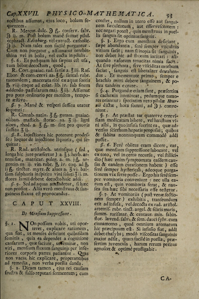 93 conflet, nullum in utero efTe aut fangul* nem faeculentum , aut effer vefcentem : nodibus affumat, ejus loco, bolum fe- quentem. R. Mcrcur. dulc. 9 conferv. falv. 9 ij. m. Poft bolum mand fumat pilul. ecphrad- Edinburg. vel extrad. catholic- 9 ij- Nam tales non facile purgantur . Cum non purgatur , affirmatur terebin¬ thina vel in bolis, vel coda in pilulis. §. 6 . Et poftquam his faepius eft ufa , tum bibat decodum, quod, R. Cort. guaiac. rad. farfae a. § iij. Raf. Ebor. &corn. cervi aa. §£>• fantal. rubr. tantundem ; macerata rite ex aquae fontis it) viij. coque ad colat, lib. iv. fub finem •addendo paffularum maj. %u). Affumat pro potu ordinario per menfem , tempo¬ re aeftivo. §• 7. Mand Sc vefperi fuffitu utatur fequenti ; R. Cinnab. nativ. guaiac. oliban. maftich. ftorac. aa. 3 Ij* ligni aloes, rhod. a. § £>• m. fint pro quovis fuffitu 3 ij* 4T* 8-. Injediones hic poterunt prodef- fe : loquor de injedione liquoris, qui fe- quitur: * * * R. Rad. ariftoloch. utriufque ( fed , longa hic jure praefertur ) a. § j. herb. ar- temifiae, matricar. puleg. a. m. j ar- gentin.m. ij. vin. rubr. iv. coq. ad}{, ij &• tindur. myrr. Sc aloes a. 3 vj. bal- fam. fuiphuris in fpiritu vini foluti 3 ij- m. ^ flores lamii debent decodohuic addi. $*. 9. Sed ad aquas amandetur, fi hsec nonprofint. Aliis vero menftruus <3c fan- guineusfluxus eftprovocandus. CAPUT XXVIII. Dg dsUnfium SuppreJJione. $. r. k|Onpoffum vobis, uti opor- teret, explicare rationem , qua fiat, ut menfes deficiant quibufdam feminis , quia ea dependet a cognitione caufarum, quae faciunt, utCeminae, non viri, menfiumfluxum fanguinis per infe¬ riores corporis partes patiantur . Quas non vacat hic explicare, properantibus ad remedia , non verba puellis danda . §.2. Dicam tamen , ejus rei caufam fruflra Sc faifo reputari fermentum j cum nec negari poteft ,• quin menftruus in puel¬ lis fanguis fit optimus fanguis. §. 3. Ergo cum menftrua deficiant , faepe abundantia, fere femper vifeiditas vitium facit; nam fl inopia fit fanguinis, non debet hic ad fluxum incitari : ali¬ quando vaforum tenacitas nimia facit . At fi ve plcthora , fi ve vifeiditas morbum, faciat , fanguis efl liberaliter detrahen¬ dus . Et mementote primo , femper e brachio mitti debere fanguinem, Sc po- flea tandem e crure. * §.4. Purgandae etiam funt, praefertim fi cachexia immineat, pedumque tumo- res oriantur: fpeciatim vero pilulae Htur- vii didae , hora fomni, ad 9 j. conve¬ niunt . §. 5. At praeflat ter quaterve cerevi- fiam medicatam bibere, vel hauftum vi¬ ni albi, in quo infufa fuerint ea, quaead- verfus fcirrhum hepatis propofui; quibus & fabina nonnunquam commode addi poflit. if- 6. Fere oblitus eram dicere, eas, quae menfium fiippreffionelaborant, vel ex toto, vel incerto recurfu, velftillici- dio (haec enim rymptomata eafdem cau- fas & eandem curationem habent ) effe ferd femper hyftericas, adeoque purga¬ tionem vix ferre pofle . Ergo his ferd fem¬ per vomitoria conveniunt : nec ulla ea¬ rum eft, quin vomitoria ferat, Sc nau- fea fuahaec fibi neceffaria e fle teftetur. 5- 7* At vomitoriis ( poft venae fedio- nem femper ) exhibitis , tranfeundum erit ad infufa, veldecoda ex rad. ariftol. artemif. rubr. tind. angel. Sc filicis maris , fumrn. rorifmar. & centaur. min. fabin. flor, lavend. falv.^ Sc fem. dauci fylv. cum cinnamomo , quod omnium aromatum hic praecipuum eft. Si infufio fiat, addi debet chalybs; modo vifeofitas fanguinis major adfit, quamfacildin puella, prae¬ fertim juvencula , harum rerum peritus agnofeet Sc optimd profligabit.