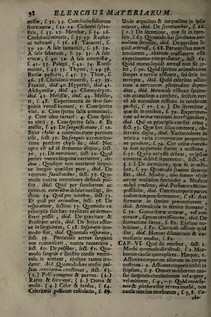 mifiae, f. 31» 23. Cum fucco foliorum fcorzonerae, £32. 24. Cichorei fylve- firis, fi 3 3» 25v Menthae, f. 34. 26. Chelidoniiminoris, f. 35.27. Rapha¬ ni rufiicani , f. 36. 28. Tanaceti, fi 37. 29. A fale tamarifci, f. 38. 30- A fale fabarum-, f.. 39. 31. A fale erucae, £ 4a. 3». A fale artemifiae, f. 41. 33.. Pulegii, fi 42. 34» Rorif- marini, f. 43. 35- Thymi, f. 44. 36. Burfar paftoris, f.45.- 37- Theae, fi 46. 38. Chelidonii minoris , f. 47. 39. Fraxini-, ibidi 40.Hyperici, ibid.+j. AichymillaE’, ibidi 42’. CBamydryos. ifoVfi 43. Meliffas, ibidi. 44.» Melilo-, tr, f 48'. Experimenta de fero* fan- guinis venofi humani , r. Gumfpiritu vini . 2. Cum fpiritu falis* armoniaci. 3-. Cum oleo* tartari . 4- Cum fpiri¬ tu nitri - 5. Cum fpiritu falis - 6. Et: mellis j f. 49. De f anguificatione, f. 50. Sicut chylus a comminutione partiunv cibi , fe£V. 5 r. Itzfanguis? a comminu¬ tione’ partium chyli fit , /&W. Nec opus efi ad id fermento? aliquo , fe&.- 50 , 5 r . De nutritione% fe£V. 5 2. Quod partes omnesfanguine nutriantur, /£/'- dem .. Quodque, nom nutriatur? fangui- ne' integro quaslibet pars ,, ibid. De veterum facultatibus\ fe£t'. 5 3. Quo¬ modo contra recentiores defendi- pof- fint ... ibid*. Quid4 per facultatem ac: fpiritum naturalem debeat intelligi, fe~ uiotr*. 54. Quid per vitalem, fe£b 55. Et quid per animalem-, fe<5fi 56'. De refpiratione\ fe&ion. 57. Quomodo ex principiis fuis haec explicari acdemon- flrari poflit ibid. De5 gravitate & fluiditate' aeris, ibid. De hujus asio¬ ne in fanguinem, f. 58. Infpiratio quo¬ modo fiat, ibid. Quomodo refpiratio,, fett. 59.* Particulas- aereas fanguinl non commifceri , contra neotericos , fe&. 6ov Dtpuljtbur, fe$. 6r. Quo¬ modo fanguis e flniftra cordis ventri¬ culo in aortam*, ejufque ramos tru¬ datur, ibid. Quomodo haec trufio puU fum arteriarum, conftituat, fe&. 63. ( r*) Pulfus magnus & parvus. (2.) Rarus 6c frequens, C $•) Durus &: molis. ( 4.); Celer & tardus, f 64. Celeritatis pulfuum calculatio, f. Unde aequalitas & inequalitas in ipfls' oriatur, ibid- De f cretionibus, f. 66. C r - ) De fecretione, quae fit in cere¬ bro, f. 6 7. Quomodo fiat fpir ituum ani malium fecretia, ibid- De partibus li¬ quidi arteriofi\ f. 68. Partem illius unam tenuiorem , alteram crafiiorem effe experimenta comprobatur y fe&. 69. Quod motus liquidi nevvojt nore fit ce¬ ler* fi 70. Quodfpiritus animales non femper enervis: effluantr, fedferie in¬ terrupta , ibid. Quod celeritas adlio- num a nervorum plenitudine* depen¬ deat,. ibid. Motum ab effluxu fpiritu- «m animalium e cerebro*, fetlfum ver- rd ab eorundem refluxa ia cerebrum perfici , fi 71. ( 2. J De fecretione',, quae fit in renibus , f. 72*. Experimen¬ tum: adurin<e naturam inveftigandam, ibid. Quibus principiis confiet, urina , feOi. 73. Quae fint illius contenta,- ob- fervatu digna*, ibidi- Varfoscolores in urinis a varia contentorum proportio* ne- pendere,, f. 74-- Cur urina?conten¬ ta non* appareant fiatim. a midione' y f. 75. Qualis- aer effe debeat, utipflus contenta debitd feparentur, fe&..7fi. € ?• ) De fecretione*,. qua? fit in- re fi i- bus, f. 77. Quomodo feminis fecretio fiat , ibid.. Modus y quo- femen* virile ovum muliebre fcecundet* a' Medicis: vulgb creditus , ibid. Probatur efie.im- poffi bilis*, ibid. Omnes corporis partes* eodem tempore formantur*, fi 7%\. Aut formatae in femine pra?extiterunt: ibid.- Animalciila* in femine humano , f. 79. Gonorrhoeae' curatae* v veFnoa curataefignumcertiffi mum*, ibid. De: 1 formatione fartus, f. 80. Ejufque nu- tritione, f. Xr. Claviculi oflium quid fint, ibid. Horum dilatationis & ex- tenfionis modus , f. 82% CAP. VT. Quid fit morbus*, fe£f. 1. Morbi quomodo dividendi, f 2. Mor¬ borum caufaequotupli ces. Haeque, 1. Asiones corporum; aliorum in corpus nofirum3. A^tionescorporisnoflri in feipfum ,. f. 3*. Omnes morborum cau- fas fanguinis circulationem1 vel’ augere, vel minuere*, fi 4 , — 7. Qubdcac<rcby~ tniadc plet hora fint reveramorbiy non caufae tantum morborum, f. 7,8. Ca-