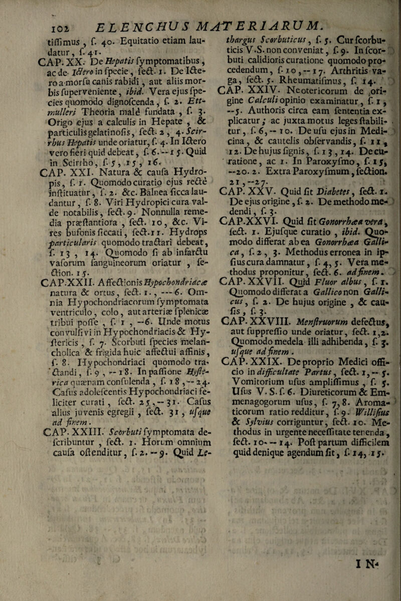 V- lOi ELENCHUS MATERIARUM. tiffimus , f. 40. Equitatio etiam lau- datur, fi 41. CAP. XX. De Hepatis fymptomatibus, ac de- illero in fpecie, fed.1. De Ide- ro a-morfu canis rabidi, aut aliis mor¬ bis fuperveniente, ibid. Vera ejus fpe- cies quomodo dignofcenda, f. 2. Ett- mullerl Theoria mald fundata , fi 3* Origo ejus a calculis in Hepate , & particulis gelatinofis, fed. 2 , 4. Scir- rbus Hepatis unde oriatur, f. 4. In Idero vero fieri quid debeat, f. 6. — 1 5* Quid in Scirrho, fi 5, 15, 16. CAP. XXI. Natura & caufa Hydro¬ pis, fi 1. Quomodo curatio ejus rede inftituatur, fi. 2. &c. Balnea fiicca lau¬ dantur , fi 8. Viri Hydropici cura val¬ de notabilis, fed. 9. Nonnulla reme¬ dia praeflantiora , fied. 10, &c. Vi¬ res bufonis ficcati, fied.11. Hydrops particularis quomodotradari debeat, fi 13 , 14. Quomodo fi ab infiardu vafiorum (anguineorum oriatur , fe~ dion. 15. CAP.XXII. AffedionisHypochondriaca natura & ortus, fied. 1., ---6. Om¬ nia Hypochondriacorum fiymptomata ventriculo, colo, aut arteriae fiplenicae tribui pofle , fi 1 , -6. Unde motus convulfi vi in Hypochondriacis & Hy- fiericis , fi 7. Scorbuti fipecies melan¬ cholica & frigida huic affedui affinis, fi. 8. Hypochondriaci quomodo tra^ 'dandi, fi 9 , — 18. In paffione Hyfte- rica quaenam confidenda , fi 1 8 ,— 24. Cafius adoleficentis Hypochondriaci fe¬ liciter curati, fied. 25,-31. Cafius alius juvenis egregii , fied. 31, ufque ad finem. CAP- XXIII. Scorbuti fiymptomata de- ficribuntur , fied. 1. Horum omnium thargus Scorbuticus, fi 5. Curfcorbu- ticisV.S. non conveniat, fi 9. Inficor- buti calidioris curatione quomodo pro¬ cedendum, fixo, —17. Arthritis va¬ ga, fied. 5. Rheumatifimus, fi 14. ) CAP- XXIV. Neotericorum de t.ori- gine Calculi opinio examinatur, fi 1, — 5. Authoris circa eam fententia ex¬ plicatur; ac juxta motus leges flabili- . tur , fi 6, — i o. De ufiu ejus in Medi¬ cina , & cautelis obfiervandis, fi 11 % 12. De hujus lignis, fi 13,14. Decu- ' ratione, ac 1. In Paroxy fimo, fi 15, —20. 2. Extra Paroxyfimum, fedion* 21 , —27. CAP. XXV- Quid fit Diabetes, fed. 1* De ejus origine, fi 2. De methodo me¬ dendi , fi 3. CAP-XXVI. Quid fit Gonorrhoea vera y fied. 1. Ejufque curatio , ibid* Quo¬ modo differat ab ea Gonorrhoea Galli¬ ca, fi. 2 , 3. Methodus erronea in ip- fiuscura damnatur, fi 4, 5. Vera me¬ thodus proponitur, fied. 6. ad finem* CAP. XXVII. Quid Fluor albus, fi 1. Quomodo differat a Gallico non Galli- cus, fi. 2. De hujus origine , & cau- fls, fi 3. CAP. XXVIII. Menftruorum defedus, autfiuppreffio unde oriatur, fed. 1,2. Quomodo medela illi adhibenda, fi 3. ufque ad finem. CAP. XXIX. De proprio Medici offi¬ cio in difficultate Partus, fied. 1,— 5. Vomitorium ufius ampliffimus , fi 5. Ufius V.S.fiC Diureticorum & Em- menagogorum ufius, fi 7,8. Aroma¬ ticorum ratio redditur, fi 9. Willifius Sc Sylvius corriguntur, fed. 10. Me¬ thodus in urgenteneceffitate terenda, fed. io« — 14. Poft partum difficilem