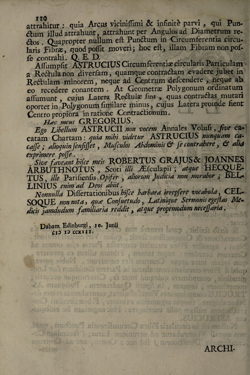 110 attrahitur quia Arcus yiciniffimi & infiniti parvi , qui Pun- <Si:um illud attrahunt, attrahunt per Angulos ad Diametrum re- &os . Quapropter nullum eft Pundtum in Circumferentia circu¬ laris fibra:, quod poflit moveri; hoc eft, illam fibram nonpof- fe contrahi. Q. E. D, „ . . ^ . , Affumpfit ASTRUCIUS Circumferentiae circulans Particulam a Recfula non diverfam, quamque contradlam evadere jubet in Rectulam minorem, neque ad Centrum defeendere , neque ab eo recedere conantem . At Geometrae Polygonum ordinatum aftiimunt , cujus Latera Rediula; iint , quas contiadias mutari oportet in Polygonum ftmilare minus, cujus Latera proinde lient Centro propiora in ratione Contractionum. - H*ec meus GREGORIUS. Ego Libellum ASTRUCII non vocem Annales Volufi, five ca¬ catam Chartam: quia mihi videtur ASTRUCIUS nunquam ea- cajfe ; alioquin fenfiffet, JMufculos aibdominis& Je contrahere, & alia eXpsZrfaveant hifce meis ROBERTUS GRAJUS & JOANNES ARBUTHNOTUS , Scoti illi yffculapii ; atque HECQUE- TUS, ille Parilienfis Opifer , aliorum 'Judicia non morabor ; BEL- LINIUS enim ad Deos abiit, Nonnulla Diflertationibus hifce barbara irrepfere vocabula, CEL- SOQUE non nota, qu<e Conjuetudo, Latinique Semonis ege flas Me¬ dicis jamdudum familiaria reddit} atque propemodum necejjaria, Dabam Edinburgi, jo, Junii . . jCXD JD CCXI1I* ARCHI-