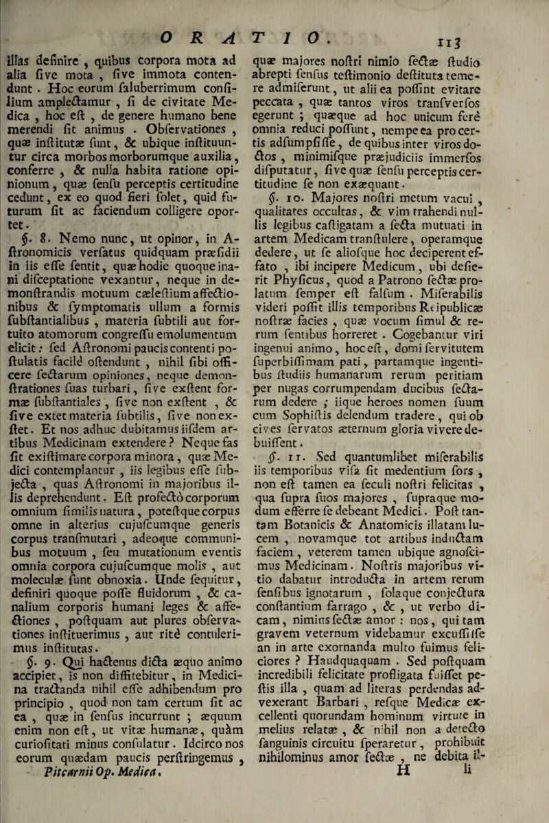 ORA illas definire , quibus corpora mota ad alia fi ve mota , fi ve immota conten¬ dunt . Hoc eorum faluberrimum confi- lium amplexamur , fi de civitate Me¬ dica , hoc eft , de genere humano bene merendi fit animus . Obfervationes , quae inftitutae funt, & ubique inftituun- tur circa morbos morborumque auxilia, conferre , & nulla habita ratione opi¬ nionum , quse fenfu perceptis certitudine cedunt, ex eo quod fieri folet, quid fu¬ turum fit ac faciendum colligere opor¬ tet. 8. Nemo nunc, ut opinor, in A- fironomicis verfatus quidquam praefidii in iis efle fentit, quae hodie quoque ina¬ ni difceptatione vexantur, neque in de- monftrandis motuum caeleftiumaffeXio- nibus Sc fymptomatis ullum a formis fubftantialibus , materia fubtili aut for¬ tuito atomorum congreflu emolumentum elicit: fed Aftronotni paucis contenti po- ftulatis facild oftendunt , nihil fibi offi¬ cere feXarum opiniones, neque demon- ftrationes fuas turbari, fi ve exfient for¬ mae fubftantiales , five non exfient , Sc five extetmateria fubtilis, five nonex- ftet. Et nos adhuc dubitamus iifdem ar¬ tibus Medicinam extendere? Neque fas fit exifiimare corpora minora, quse Me¬ dici contemplantur , iis legibus efle fub- jeXa , quas Afironomi in majoribus il¬ lis deprehendunt. Eft profeXo corporum omnium fimilisnatura, poteftquecorpus omne in alterius cujufcumque generis corpus tranfmutari , adeoque communi¬ bus motuum , feu mutationum eventis omnia corpora cujufcumque molis , aut moleculae funt obnoxia. Unde fequitur , definiri quoque pofle fluidorum , Sc ca¬ nalium corporis humani leges & affe- Xiones , poftquam aut plures obferva¬ tiones inftituerimus , aut ritd contuleri¬ mus inftitutas. §• 9- Qui haXenns diXa aequo animo accipiet, is non diffitebitur, in Medici¬ na traXanda nihil e fle adhibendum pro principio , quod non tam certum fit ac ea , quse in fenfus incurrunt ; aequum enim non eft, ut vitse humanae, qu&m curiofitati minus confulatur . Idcirco nos eorum quaedam paucis perftringemus , 'Pitcarnii Op. Mtdiea, quae majores noftri nimio feXae Audio abrepti fenfus teftimonio deftituta teme¬ re admiferunt, ut alii ea poffint evitare peccata , quae tantos viros tranfverfos egerunt ; quaeque ad hoc unicum fere omnia reduci poflunt, nempe ea pro cer¬ tis adfumpfifle, de quibus inter viros do- Xos , minimifque praejudiciis immerfos difputatur, five quae fenfu perceptis cer¬ titudine fe non exaequant. §• io. Majores noftri metum vacui , qualitates occultas, Sc vim trahendi nul¬ lis legibus caftigatam a feXa mutuati in artem Medicam tranftulere, operamque dedere, ut fe aliofque hoc deciperent ef¬ fato , ibi incipere Medicum, ubi defie- rit Phyficus, quod a Patrono feXae pro¬ latum femper eft falfum . Miferabilis videri poflit illis temporibus Reipublicao noftrae facies , quae vocum fimul Sc re¬ rum fentibus horreret . Cogebantur viri ingenui animo, hoc eft, domi fervitutem fuperbiflimam pati, partamque ingenti¬ bus ftudiis humanarum rerum peritiam per nugas corrumpendam ducibus feXa- rum dedere ; iique heroes nomen fuum cum Sophiftis delendum tradere , qui ob cives lervatos aeternum gloria vivere de¬ bui flent . §• it. Sed quantumlibet miferabilis iis temporibus vifa fit medentium fors , non eft tamen ea feculi noftri felicitas , qua fupra fuos majores , fupraque mo¬ dum efferre fe debeant Medici. Poft tan¬ tam Botanicis & Anatomicis illatam lu¬ cem , novamque tot artibus induXam faciem , veterem tamen ubique agnofci- mus Medicinam. Noftris majoribus vi¬ tio dabatur introduXa in artem rerum fenfibus ignotarum , folaque conjeXura conftantinm farrago , Sc , ut verbo di¬ cam, nimius feXae amor : nos, qui tam gravem veternum videbamur excuffifle an in arte exornanda multo fuimus feli¬ ciores ? Haudquaquam . Sed poftquam incredibili felicitate profligata finflet pe- ftis illa , quam ad literas perdendas ad¬ vexerant Barbari , refque Medica? ex¬ cellenti quorundam hominum virtute in melius relatas , & nihil non a deteXo fanguinis circuitu fperaretur , prohibuit nihilominus amor feXae , ne debita il¬ li H