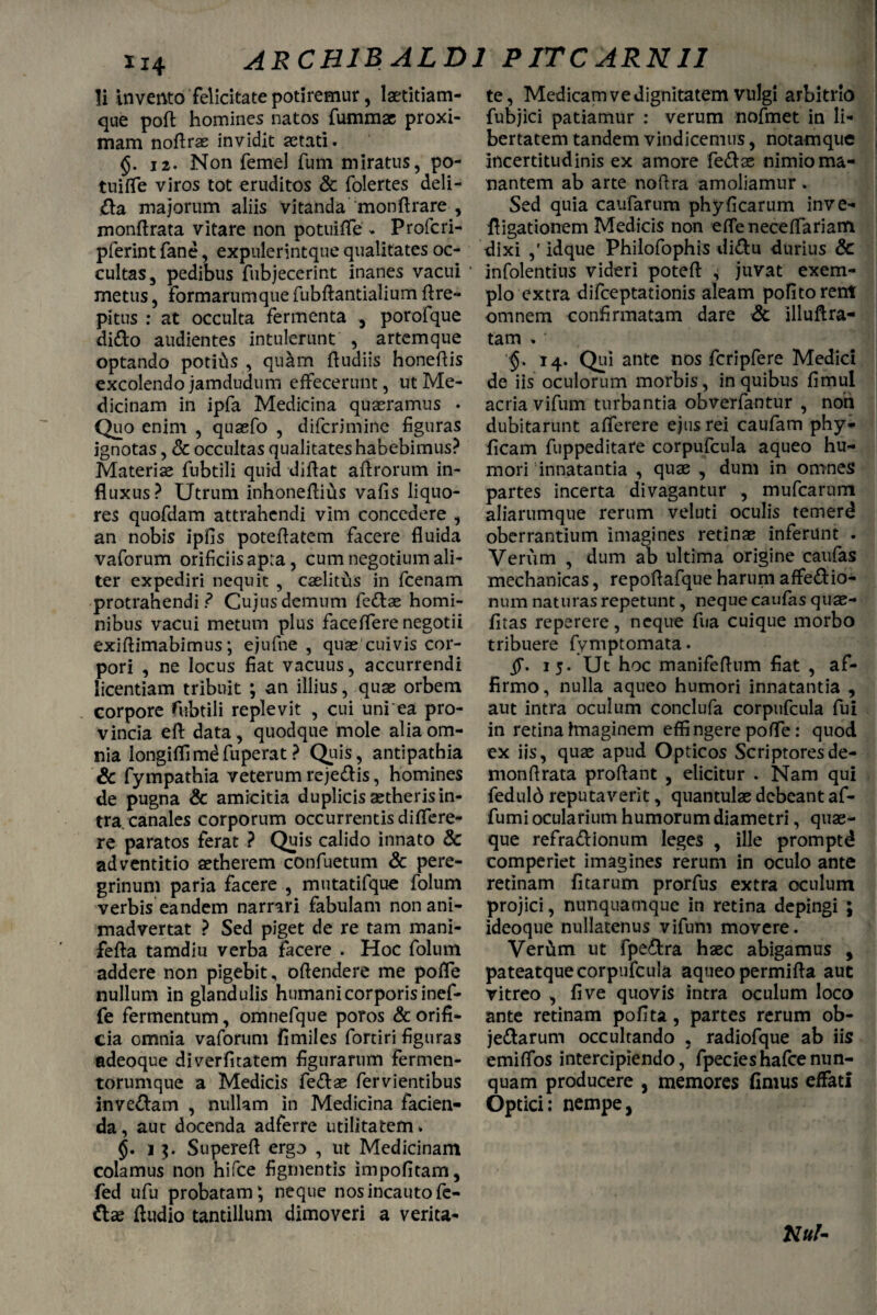 li invento felicitate potiremur, laetitiam¬ que pofl homines natos fummae proxi¬ mam noflrae invidit astati. 12. Non femel fum miratus, po- tuilfe viros tot eruditos & folertes deli¬ ba majorum aliis vitanda monftrare , monflrata vitare non potuifle - Profcri- pferint fane, expulerintque qualitates oc¬ cultas, pedibus fubjecerint inanes vacui metus, formarumque fubftantialium flre- pitus : at occulta fermenta , porofque dido audientes intulerunt , artemque optando potitis , qutim {ludiis honeflis excolendo jamdudum effecerunt, ut Me¬ dicinam in ipfa Medicina quasramus . Quo enim , quaefo , dilcrimine figuras ignotas, & occultas qualitateshabebimus? Materiae fubtili quid diflat aflrorum in¬ fluxus? Utrum inhoneflitis vafis liquo¬ res quofdam attrahendi vim concedere , an nobis ipfis poteflatem facere fluida vaforum orificiis apra, cum negotium ali¬ ter expediri nequit , caelitus in fcenam protrahendi? Cujus demum fedae homi¬ nibus vacui metum plus faceffere negotii exi {limabimus; ejufne , quae cuivis cor¬ pori , ne locus fiat vacuus, accurrendi licentiam tribuit ; an illius, quae orbem corpore fubtili replevit , cui uni ea pro¬ vincia eft data, quodque mole alia om¬ nia longiflimdfuperat? Quis, antipathia & fympathia veterum rejedis, homines de pugna & amicitia duplicis aetheris in¬ tra, canales corporum occurrentis dilfere- re paratos ferat ? Quis calido innato & adventitio aetherem confuetum & pere¬ grinum paria facere , mutatifque folum verbis eandem narrari fabulam non ani¬ madvertat ? Sed piget de re tam mani- fefla tamdiu verba facere . Hoc folum addere non pigebit, oflendere me pofle nullum in glandulis humani corporis inef- fe fermentum, omnefque poros & orifi¬ cia omnia vaforum fimiles fortiri figuras adeoque diverfiratem figurarum fermen¬ torumque a Medicis feclae fervientibus invedam , nullam in Medicina facien¬ da, aur docenda adferre utilitatem. i 3. Superefl ergo , ut Medicinam colamus non hifce figmentis impolitam, fed ufu probatam4, neque nos incauto fe¬ dae Audio tantillum dimoveri a verita¬ te, Medicam ve dignitatem vulgi arbitrio fubjici patiamur : verum nofmet in li¬ bertatem tandem vindicemus, notamque Incertitudinis ex amore fedae nimio ma¬ nantem ab arte noftra amoliamur. Sed quia caldarum phyficarum inve- fligationem Medicis non eirenecelfariam dixi ,' idque Philofophis didu durius & infolentius videri poteft , juvat exem¬ plo extra difeeptationis aleam politorem omnem confirmatam dare & illuftra- tam . ■ 14. Qui ante nos fcripfere Medici de iis oculorum morbis, in quibus fimul acria vifum turbantia obverfantur , non dubitarunt afferere ejus rei caufam phy* fleam fuppeditare corpufcula aqueo hu¬ mori innatantia , quae , dum in omnes partes incerta divagantur , mufearum aliarumque rerum veluti oculis temerd oberrantium imagines retinae inferunt . Verum , dum ab ultima origine caufas mechanicas, repoflafque harum affedio- nnm naturas repetunt, neque caufas quae- fltas reperere, neque fua cuique morbo tribuere fymptomata. 15. Ut hoc manifeffum flat , af¬ firmo, nulla aqueo humori innatantia , aut intra oculum conclufa corpufcula fui in retina imaginem effingere pofle: quod ex iis, quae apud Opticos Scriptoresde- monflrata proflant , elicitur . Nam qui feduld reputaverit, quantulae debeant af- fumi ocularium humorum diametri, quae¬ que refradionum leges , ille promptd comperiet imagines rerum in oculo ante retinam litarum prorfus extra oculum projici, nunquamque in retina depingi ; ideoque nullatenus vifum movere. Vertim ut fpedra haec abigamus , pateatquecorpufcula aqueo permifla aut vitreo , live quovis intra oculum loco ante retinam polita, partes rerum ob- jedarum occultando , radiofque ab iis emiffos intercipiendo, fpecieshafcenun- quam producere , memores fimus effati Optici: nempe, Kul-