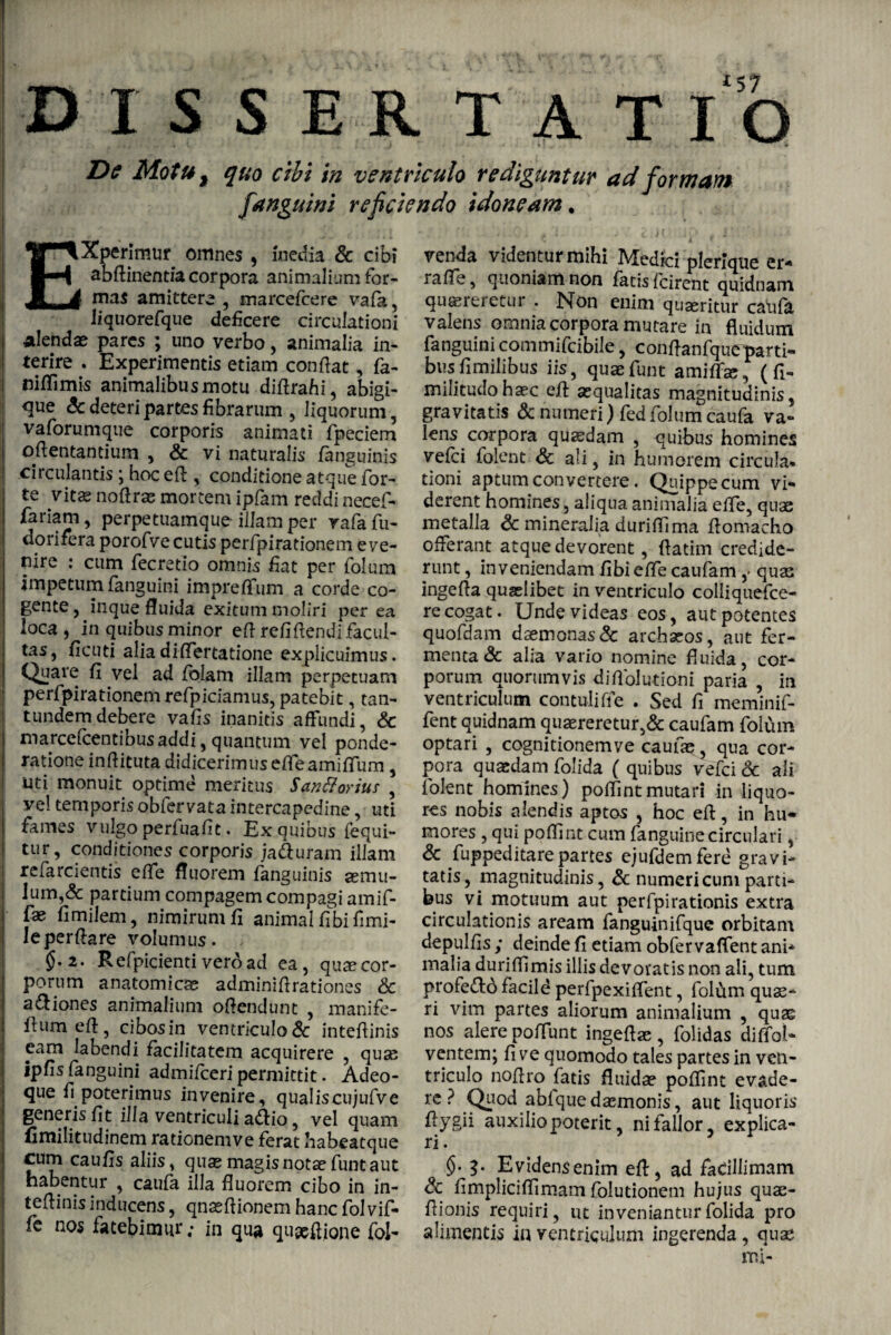 DISSERTAT IO De Motu f quo cibi in ventriculo rediguntur ad formam fanguini reficiendo idoneam* Experimur omnes , inedia & cibi aMinentia corpora animalium for¬ mas amittere , marcefcere vafa, liquorefque deficere circulationi alendae pares ; uno verbo, animalia in¬ terire . Experimentis etiam confiat, fa- niflimis animalibus motu diftrahi, abigi- flue & deteri partes fibrarum , liquorum, vaforumque corporis animati fpeciem ofientantium , & vi naturalis /anguinis circulantis; hoc eft , conditione atque for¬ te vitas noftras mortem ipfam reddi necef- fariam, perpetuamque illam per rafafu- dorifera porofve cutis perfpirationem eve¬ nire : cum fecretio omnis fiat per folum impetum fanguini impreffum a corde co¬ gente , inque fluida exitum moliri per ea loca, in quibus minor efi refifiendi facul¬ tas, ficuti aliadiflertatione explicuimus. Quare fi vel ad folam illam perpetuam perfpirationem refpiciamus, patebit, tan- tundem debere vafis inanitis affundi, Sc marcefcentibus addi, quantum vel ponde¬ ratione inftituta didicerimus efieamiflum , uti monuit optime meritus Santtorius , vel temporis obfervata intercapedine, uti fames vulgo perfuafit. Ex quibus fequi- tur, conditiones corporis ja&uram illam refarcientis efie fluorem fanguinis jemu- lum,& partium compagem compagi amif- fae fimilem, nimirum fi animal fibi fimi- leperfiare volumus. $.2. Refpicienti veroad ea, quae cor¬ porum anatomicae adminifirationes & a&iones animalium ofiendunt , manife- ftumeft, cibosin ventriculo & intefiinis eam labendi facilitatem acquirere , quas ipfis fanguini admifceri permittit. Adeo- que fi poterimus invenire, qualiscujufve generis fit illa ventriculi a<Aio, vel quam fimilitudinem rationem ve ferat habeatque cum caufis aliis, quas magis notae funt aut habentur , caufa illa fluorem cibo in in¬ tefiinis inducens, qnasfiionem hanc folvif- /c nos fatebimur; in qua qupsfiione Sol¬ venda videntur mihi Medici plerique er¬ rare, quoniam non fatisfcirent quidnam quaereretur . Non enim quaeritur caiifa valens omnia corpora mutare in fluidum fanguini commifcibile, conflanfqueparti¬ bus fimilibus iis, quae funt amiffse, (Si¬ militudo haec efi aequalitas magnitudinis, gravitatis & numeri) fed folum caufa va¬ lens corpora quadam , quibus homines vefci folent Sc ali, in humorem circula* tioni aptum convertere. Quippe cum vi¬ derent homines, aliqua animalia efie, quas metalla Sc mineralia durifiima fiomacho offerant atque devorent, fiatim credide¬ runt , inveniendam fibieffe caufam ,* quas ingefia quaelibet in ventriculo colliquefce- re cogat. Unde videas eos, aut potentes quofdam daemonas& archaeos, aut fer¬ menta & alia vario nomine fluida, cor¬ porum quorumvis di Ablutioni paria , in ventriculum contuli fie . Sed fi meminif- fent quidnam quaereretur,& caufam folum optari , cognitionemve caufas, qua cor¬ pora quaedam folida ( quibus vefci & ali folent homines) poflintmutari in liquo¬ res nobis alendis aptos , hoc efi, in hu¬ mores , qui poflint cum fanguine circulari, & Suppeditare partes ejufdemfere gravi¬ tatis, magnitudinis, & numeri cum parti¬ bus vi motuum aut perfpirationis extra circulationis aream fanguinifquc orbitam depulfis ; deinde fi etiam obfer vaffent ani¬ malia duriflimis illis devoratis non ali, tum profe&d facild perfpexiflent, folum quae¬ ri vim partes aliorum animalium , quas nos alere poffunt ingeftas , folidas di Aoi- ventem; fi ve quomodo tales partes in ven¬ triculo nofiro fatis fluida? poflint evade¬ re ? Quod abfquedaemonis, aut liquoris fiygii auxilio poterit, ni fallor, explica¬ ri. §. 9. Evidensenim efi, ad facillimam Sc fimpliciflimam Solutionem hujus quae- flionis requiri, ut inveniantur folida pro alimentis in ventriculum ingerenda , quae