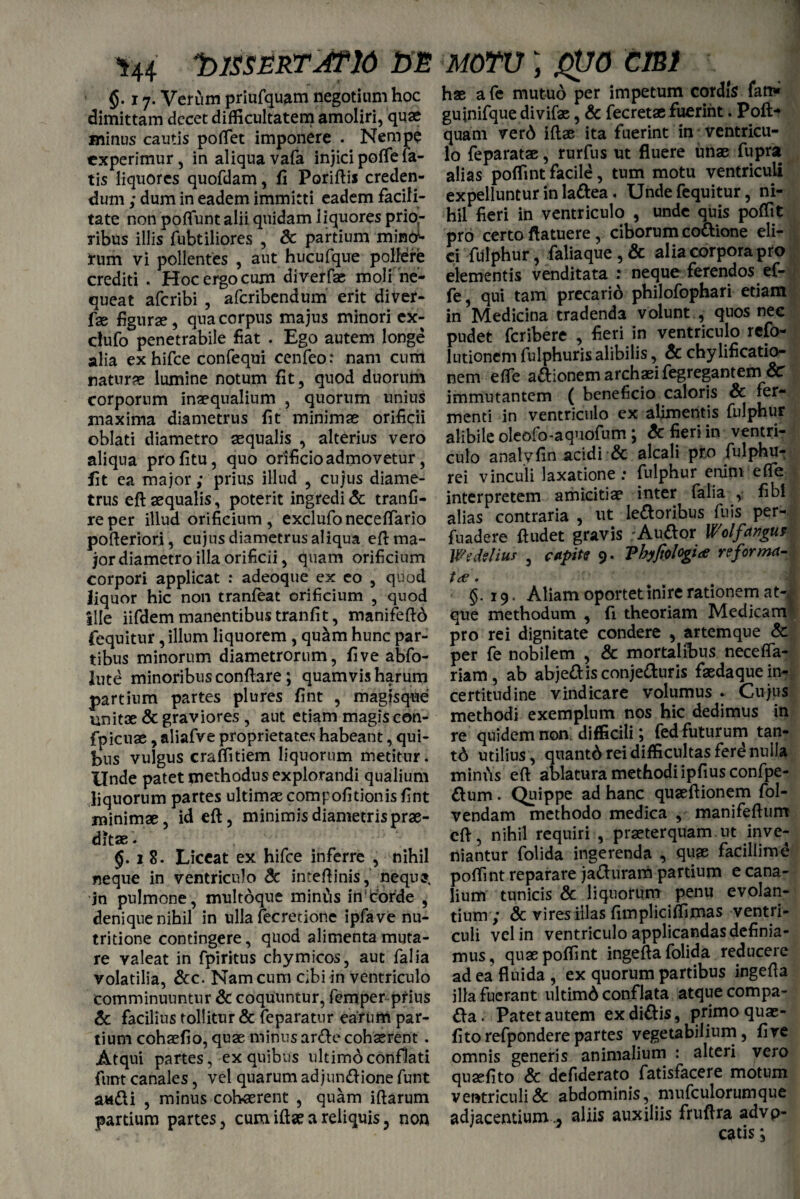 ^44 SlSSERTATiO SE §. 17. Verum priufquam negotium hoc dimittam decet difficultatem amoliri, quae minus cautis poffet imponere . Nempe experimur, in aliquavafa injicipoflefa¬ tis liquores quofdam, fi Poriftis creden¬ dum ; dum in eadem immitti eadem facili¬ tate non poliunt alii quidam liquores prio¬ ribus illis fubtiliores , Sc partium mintf- rum vi pollentes , aut hucufque pollere crediti . Hoc ergo cum diverfae moli ne¬ queat aferibi , aferibendum erit diver¬ fae figurae, qua corpus majus minori ex- clufo penetrabile fiat . Ego autem longe alia exhifce confequi cenfeo: nam cum naturae lumine notum fit, quod duorum corporum inaequalium , quorum unius maxima diametrus fit minimae orificii oblati diametro aequalis , alterius vero aliqua profitu, quo orificio admovetur, fit ea major; prius illud , cujus diame¬ trus eft aequalis , poterit ingredi & tranfi- reper illud orificium, exclufoneceffario pofteriori, cujus diametrus aliqua eft ma¬ jor diametro illa orificii, quam orificium corpori applicat : adeoque ex eo , quod liquor hic non tranfeat orificium , quod Ille iifdem manentibus tranfit, manifeftd fequitur, illum liquorem, quam hunc par¬ tibus minorum diametrorum, five abfo- lute minoribus conflare; quamvis harum partium partes plures fint , magisque unitae & graviores , aut etiam magis con- fpicuae, aliafve proprietates habeant, qui¬ bus vulgus craffitiem liquorum metitur. Unde patet methodus explorandi qualium liquorum partes ultimae compofitionis fint minimae, id eft, minimis diametris prae¬ ditae. §.18. Liceat ex hifce inferre , nihil neque in ventriculo Sc inteftinis, nequs. jn pulmone, multoque mintis in corde , denique nihil in ulla fecretione ipfave nu- tritione contingere, quod alimenta muta¬ re valeat in fpiritus chymicos, aut falia volatilia, &c. Nam cum cibi in ventriculo comminuuntur & coquuntur, femper prius Sc facilius tollitur & feparatur earum par¬ tium cohaefio, quae minus arde cohaerent . Atqui partes, ex quibus ultimo conflati funt canales, vel quarum adjundione funt audi , minus cohaerent , quam iftarum pardum partes, cum iftae a reliquis, non motu ; gtjo emi hae afe mutuo per impetum cordis fan» guinifque divifae, Sc fecretae fuerint. Poft-» quam ver6 iftae ita fuerint in ventricu¬ lo feparatae, rurfns ut fluere imae fupra alias poffint facile, tum motu ventriculi expelluntur in ladea. Unde fequitur, ni¬ hil fieri in ventriculo , unde quis poffit pro certo flatuere, ciborum codione eli¬ ci fUlphur, faliaque , Sc alia corpora pro elementis venditata : neque ferendos ef- fe, qui tam precario philofophari etiam in Medicina tradenda volunt , quos nec pudet feribere , fieri in ventriculo refo- 1 udonem fulphuris alibilis, Sc chylificatio- nem effe adionemarchaeifegregantem Sc immutantem ( beneficio caloris Sc fer¬ menti in ventriculo ex alimentis fnlphur alibile oleofo-aquofum ; Sc fieri in ventri¬ culo anatvfin acidi & alcali pro fulphu- rei vinculi laxatione: fulphur enim effe interpretem amicitiae inter falia , fibi alias contraria , ut ledoribus fuis per- fuadere ftudet gravis Audor Wolfdrigut Wzdelius , capite 9. Vhyftologia reforma- t<e §.19. Aliam oportet inire rationem at¬ que methodum , fi theoriam Medicam pro rei dignitate condere , artemque Sc per fe nobilem , & mortalibus neceffa- riam, ab abjedisconjeduris faedaquein- certitudine vindicare volumus . Cujus methodi exemplum nos hic dedimus in re quidem non. difficili; fed futurum tan- t6 utilius , quantd rei difficultas ferdnuiJa mimis eft ablatura methodi ipfius confpe- dum. Quippe ad hanc quaeftionem fol- vendam methodo medica , manifeftum eft, nihil requiri , praeterquam.ut inve¬ niantur folida ingerenda , quae facillime poffint reparare jaduram pardum e cana¬ lium tunicis & liquorum . penu evolan¬ tium; Sc vires illas fimpliciffimas ventri¬ culi vel in ventriculo applicandas definia¬ mus, quae poffint ingefta folida reducere ad ea fluida , ex quorum partibus ingefla illa fuerant ultimd conflata atque compa- da. Patet autem ex didis, primo quae- fitorefponderepartes vegetabilium, fire omnis generis animalium : alteri vero quaefito Sc defiderato fatisfacere motum ventriculi & abdominis, mufculorumque adjacentium ., aliis auxiliis fruftra advp- catis *,