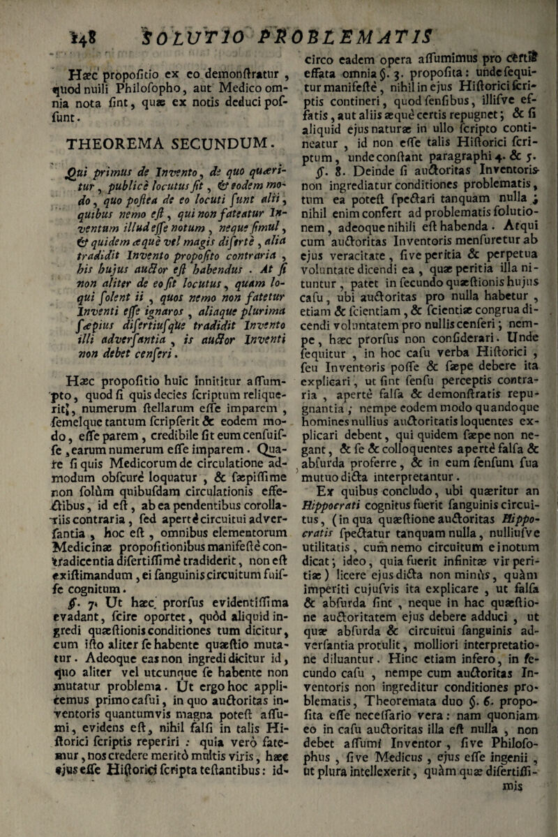 SOLUTIO PROBLEMATIS Haec propofitio ex eo demonftratnr , quodnuili Philofopho, aut Medico om¬ nia nota fint, quae ex notis deduci pof- funt. THEOREMA SECUNDUM. Qui primus de Invento, de quo queri¬ tur , publice locutus Jit, & eodem mo¬ do 9 quo pojl e a de eo locuti funt alii, quibus ?iemo ejl, qui non fateatur In¬ ventum illud efj'e notum , neque Jimul, & quidem a que vel magis diftrte , alia tradidit Invento propofito contraria , bis hujus audior ejl habendus . At fi non aliter de eo fit locutus, quam lo¬ qui fdent ii , quos nemo non fatetur Inventi effe ignaros , aliaque plurima f<epius difertiufqiie tradidit Invento illi adverfantia , is audior Inventi non debet cenferi. Haec propofitio huic innititur affum- pto, quod fi quis decies fcriptum relique¬ rit,, numerum ftellarum effe imparem , femelque tantum fcripferit Sc eodem mo¬ do , effe parem , credibile fit eumcenfuif- fc 3 earum numerum effe imparem. Qua¬ te fi quis Medicorum de circulatione ad¬ modum obfcure loquatur , & faepiffime non folum quibufdam circulationis effe- ^ibus, id eft , ab ea pendentibus corolla- tiis contraria , fed apertd circuitui adver¬ fantia 5 hoc efi , omnibus elementorum Medicinae propofitionibus manifefte con¬ tradicentia difertiflimd tradiderit, non eft exiftimandum, ei fanguiniscircuitum fuif- fe cognitum. fi. 7* Ut haec prorfus evidentiftima evadant, fcire oportet, qudd aliquid in¬ gredi quaeftionis conditiones tum dicitur , cum ifto aliter fe habente quaeftio muta¬ tur. Adeoque eas non ingredi dicitur id, quo aliter vel utcunque fe habente non mutatur problema. IJt ergo hoc appli¬ cemus primo cafui, in quo au&oritas in¬ ventoris quantumvis magna poteft affu- mi, evidens eft, nihil falfi in talis Hi- ftorici feriptis reperiri : quia vero fate¬ mur , nos credere meritd multis viris, haec f jus effe Hiftoricj feripta teftantibus: id¬ circo eadem opera affumimus pro emit effata omnia5.3. propofita: undefequi- tur manifefte, nihil in ejus Hiftorici fcri- ptis contineri, quodfenfibus, illifve ef¬ fatis , aut aliis seque certis repugnet; & fi aliquid ejus naturae in ullo feripto conti¬ neatur , id non effe talis Hiftorici fcri¬ ptum, undeconftant paragraphi 4. & 5. fi. 8. Deinde fi au&oritas Inventoris non ingrediatur conditiones problematis, tum ea poteft fpe<ftari tanquam nulla j nihil enim confert ad problematis folutio- nem , adeoque nihili eft habenda . Atqui cum au&oritas Inventoris menfuretur ab ejus veracitate, five peritia & perpetua voluntate dicendi ea, quae peritia illa ni¬ tuntur , patet in fecundo quaeftionis hujus cafu, ubi au&oritas pro nulla habetur , etiam & fcientiam, & feientise congrua di- , cendi voluntatem pro nullis cenferi; nem¬ pe , haec prorfus non confiderari. Unde fequitur , in hoc cafu verba Hiftorici , feu Inventoris poffe Sc fsepe debere ita explicari, ut fint fenfu perceptis contra¬ ria , aperte falfa Sc demonftratis repu¬ gnantia ; nempe eodem modo quandoque homines nullius au&oritatis loquences ex¬ plicari debent, qui quidem fsepe non ne¬ gant , Sc fe Sc colloquentes apertd falfa Sc abfurda proferre, Sc in eum fenfum fua mutuoditta interpretantur. Ex quibus concludo, ubi quaeritur an Hippocrati cognitus fuerit fanguinis circui¬ tus, (in qua quaeftioneau&oritas Hippo¬ cratis fpe&atur tanquam nulla, nulliufve utilitatis, curhnemo circuitum e i notum dicat; ideo, quia fuerit infinitae vir peri¬ tiae ) licere ejusdi&a non miniis, qu&m imperiti cujufvis ita explicare , ut falfa Sc abfurda fint , neque in hac quaeftio- ne au&oritatem ejus debere adduci , ut quae abfurda Sc circuitui fanguinis ad¬ verfantia protulit, molliori interpretatio¬ ne diluantur. Hinc etiam infero, in fe¬ cundo cafu , nempe cum au&oritas In¬ ventoris non ingreditur conditiones pro¬ blematis, Theoremata duo §. 6. propo¬ fita effe neceffario vera: nam quoniam eo in cafu au&oritas illa eft nulla , non debet affumf Inventor , five Philofo- phus , five Medicus , ejus effe ingenii , ut plura intellexerit, qu^m quas difertiffi-