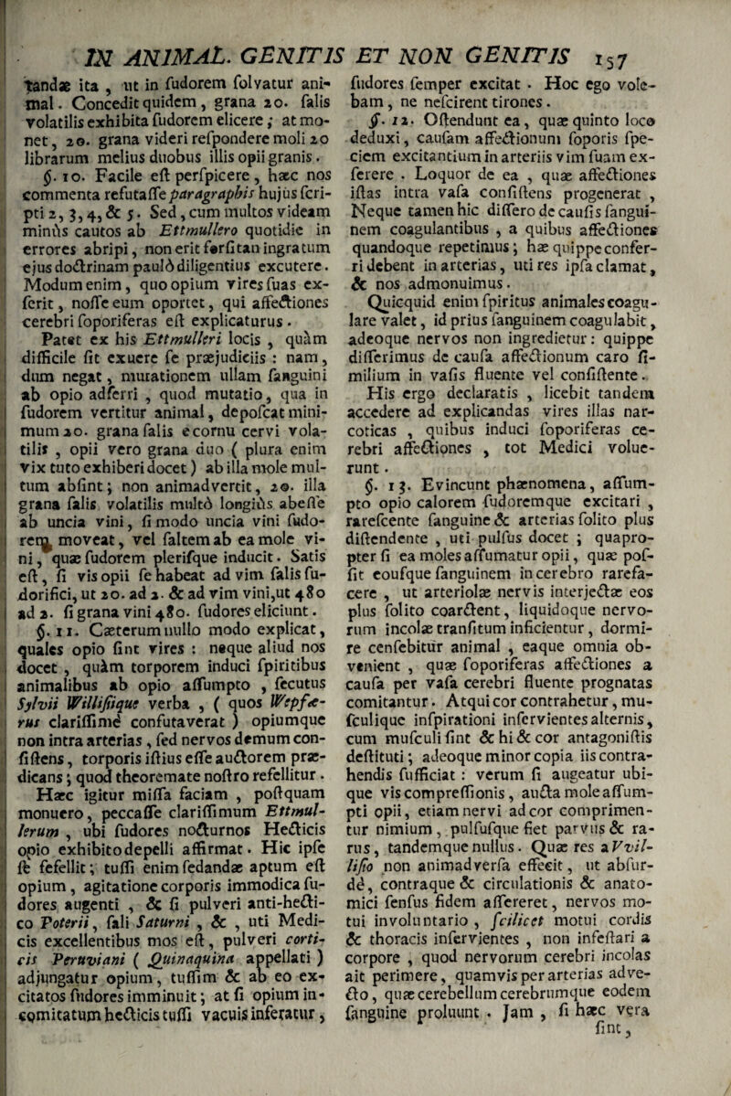 tandae ita , ut in fudorem folvatur ani¬ mal. Concedit quidem, grana 20. falis volatilis exhibita fudorem elicere ,* at mo¬ net, 20. grana videri refpondere moli 20 librarum melius duobus illis opii granis. §. 10. Facile eft perfpicere, haec nos commenta refutaffeparagrapbis hujus feri- pti2, 5,4, & 5* Sed, cum multos videam miniis cautos ab Ettmulkro quotidie in errores abripi, non erit f#rCtan ingratum ejus do&rinam paulddiligentius excutere. Modum enim, quo opium vires fuas ex- ferit, noffe eum oportet, qui affe&iones cerebri foporiferas ed explicaturus . Patet ex his EttmulUri locis , quam difficile fit exuere fe praejudiciis : nam, dum negat, mutationem ullam faHguini ab opio adferri , quod mutatio, qua in fudorem vertitur animal, depofeatmini- mumao. granafalis e cornu cervi vola¬ tilis , opii vero grana duo ( plura enim vix tuto exhiberi docet) ab illa mole mul¬ tum abfint; non animadvertit, 2©. illa grana falis volatilis multd longids abefie ab uncia vini, fi modo uncia vini fudo- reqj moveat, vel faltem ab ea mole vi¬ ni , qua; fudorem plerifque inducit. Satis eft, fi vis opii fenabeat ad vim falis fu- dorifici, ut 20. ad a- & ad vim vini,ut 480 ad 2. fi grana vini 480. fudores eliciunt. ii. Caeterumnullo modo explicat, quales opio fint vires : neque aliud nos docet , quim torporem induci fpiritibus animalibus ab opio affumpto , fecutus Sylvii Willifiique verba , ( quos Wtpfo¬ rus clariffimd confutaverat ) opiumque non intra arterias , fed nervos demum con¬ fidens , torporis ifiius effe au&orem prae¬ dicans ; quod theoremate nofiro refellitur . Haec igitur miffa faciam , poftquam monuero, peccaffe clariffimum Ettmul- krum , ubi fudores no&urnos He&icis opio exhibito depelli affirmat. Hic ipfe ffc fefellit; tuffi enimfedandae aptum eft opium , agitatione corporis immodica fu¬ dores augenti , & fi pulveri anti-he&i- co Poterii, fali Saturni , & , uti Medi¬ cis excellentibus mos eft, pulveri corti¬ cis Peruviani ( Quinaquina appellati ) adjungatur opium, tuffim & ab eo ex¬ citatos fudores imminuit; at fi opium in- i comitatum helicis tuffi vacuis inferatur, fudores femper excitat . Hoc ego vole¬ bam , ne nefeirent tirones. /.12. Oftendunt ea, quae quinto loco deduxi, caufam affe^ionum foporis fpe- cicm excitantium in arteriis v im fuam ex- ferere . Loquor de ea , quae afte&iones iflas intra vafa confidens progenerat , Neque tamen hic differo de caufisfangui- nem coagulantibus , a quibus affe&iones quandoque repetimus; hae quippe confer¬ ri debent in arterias, uti res ipfa clamat, & nos admonuimus. Quicquid enimfpiritus animales coagu¬ lare valet, id prius fanguinem coagulabit, adeoque nervos non ingredietur: quippe differimus dc caufa affe&ionum caro fi- milium in vafis fluente vel confidente ... His ergo declaratis , licebit tandem accedere ad explicandas vires illas nar¬ coticas , quibus induci foporiferas ce¬ rebri affe&iones , tot Medici volue¬ runt . $. 15. Evincunt phaenomena, affum¬ pto opio calorem fudoremque excitari , rarefeente fanguine& arterias folito plus didendente , uti pulfus docet ; quapro¬ pter fi ea molesaffumatur opii, quas pof- fit eoufque fanguinem in cerebro rarefa¬ cere , ut arteriolae nervis interje&as eos plus folito coar&ent, liquidoque nervo¬ rum incolas tranfitum inficientur, dormi¬ re cenfebitiir animal , eaque omnia ob- vtnient , quae foporiferas affediones a caufa per vafa cerebri fluente prognatas comitantur. Atqui cor contrahetur, mu- fculique infpirationi infervientesalternis, cum mufeulifint &hi&cor antagonidis dedituti; adeoque minor copia iis contra¬ hendis fufficiat : verum fi augeatur ubi¬ que viscompreffionis, au£ta moleaffum- pti opii, etiam nervi ad cor comprimen¬ tur nimium, pulfufque fiet parvus & ra¬ rus, tandemque nullus. Quas res aF^i/- UJto non animadverfa effecit, ut abfur- dd, contraque & circulationis & anato¬ mici fenfus fidem affereret, nervos mo¬ tui involuntario , fcilicct motui cordis & thoracis infervientes , non infeflari a corpore , quod nervorum cerebri incolas ait perimere, quamvis per arterias adve¬ nio, quae cerebellum cerebrumque eodem fanguine proluunt . Jam , fi haec vera