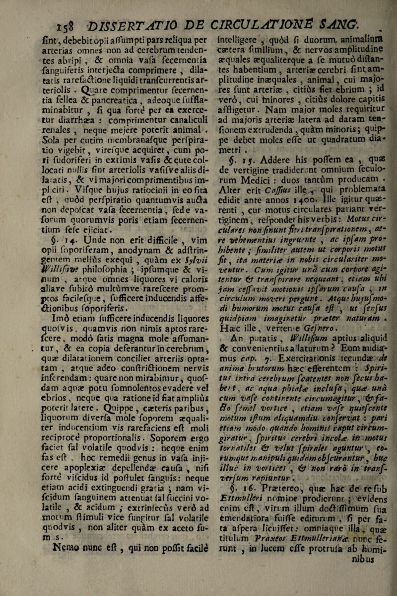 fint, debebit opii aflumpti pars reliqua per arterias omnes non ad cerebrum tenden¬ tes abripi , Sc omnia vafa fecernentia (anguiferis interje&a comprimere , dila- tatis rarefad'one liquidi tranfeurrentis ar¬ teriolis - Quare comprimentur fecernen¬ tia fellea Sc pancreatica , adeoque fuffla- minabitur , fi qua forte per ea exerce¬ tur diarrhsea : comprimentur canaliculi renales , neque mejere poterit animal . Sola per cutim membranafque perfpira- tio vigebit, virefque acquiret, cum po- ri fudoriferi in extimis vafis & cute col¬ locati nullis finr arteriolis vafifve aliis di¬ latatis, Sc vi majori comprimentibus im- pl ciri. Virque hujus ratiocinii in eofita eft , au6d perfpiratio quantumvis au&a non depolcat vafa fecernentia, fede va- forum quorumvis poris etiam fecernen- tium fefe ejiciat. $• 14- Unde non erit difficile , vim opii foporiferam, anodynam Sc adftrin- gcw em melius exequi , qu&m ex Sylvii Wilhftve pnilofophia ; ipfumque & vi¬ num , atque omnes liquores vi caloris alia ve fubitd multum ve rarefeere prom¬ ptos facilefq-.e, fufficere inducendis affe¬ ctionibus foporiferis. Imd etiam fufficere inducendis liquores quoivis. quamvis non nimis aptos rare¬ feere . modo fatis magna mole afluman- tur, Sc ea copia deferanturincerebrum, quae dilatationem conciliet arteriis opta¬ tam , atque adeo conftri&ionem nervis inferendam: quare non mirabimur, quof- dam aquar potu fomnolentosevadere vel ebrios, neque qua ratione id fiat amplius poterit latere . Quippe , cacteris paribus , liquorum diverfa mole foporem aequali¬ ter inducentium vis rarefaciens eft moli reciproce proportionalis. Soporem ergo faciet fal volatile quod vis : neque enim fas eft „ hoc remedii genus in vafa inji¬ cere apoplexiae depellendae caufa * nifi forte vifeidus id poftulct fanguis: neque etiam acidi extinguendi graria ; nam vi- fcidum fanguinem attenuat fal fuccini vo¬ latile , Sc acidum ; extrinlecus verd ad motum ftimuli vice fungitur fal volatile quod vis , non aliter quam ex aceto fu- m s. Nerao nunc eft , qui non polfit facile intelligere , qudd fi duorum, animalium caetera fimilium, & nervos amplitudine aequales aequaliterque a fe mutuo diftan- tes habentium, arteriae cerebri fint am¬ plitudine inaequales , animal, cui majo¬ res funt arteriae , citius fiet ebrium *, id vero, cui hninores , citi&s dolore capitis affligetur. Nam major moles requiritur ad majoris arteriae latera ad datam tea- fionem extrudenda , qu&m minoris; quip¬ pe debet moles efie ut quadratum dia*» metri . §. 15. Addere his poftem ea 9 quae de vertigine tradiderunt omnium feculo- rum Medici : duos tantam producam . Alter erit Cajfius ille^— qui problemata edidit ante annos 1400. Ille igitur quae¬ renti , cur motus circulares pariant ver¬ tiginem, refponder his verbis: Motus cir¬ culares non finunt fieri tranfptr at tonem, ae¬ re vehementius ingruente , ac ipfam pro¬ hibente ; fimihter autem ut corporis motus fit, ita materiae in nobis circulariter mo¬ ventur. Cum igitur unci. cum corpore agi¬ tentur & tranf furare nequeant, etiam ubi jam ceff^vit motionis ipfarum caufa , in circulum moveri pergunt. Atqu*bujufmo¬ di humorum motus caufa eft , ut fenfus quidptam imaginetur praeter naturam . Haec ille, verten e Gefnero. An putatis , Wtllifium aptius aliquid Sc convenientius allaturum ? Eum audisr- mus cap. 7. Exercitationis lecundae de anima brutorum haec efferentem : Spiri¬ tus intra cerebrum fcatentes non fecus ha¬ be* t, ac aqua phialae inclufa y quae una cum vafe continente circumagitur, & fa- Bo fe mei vortice , etiam vafe quiefeente motum iftum aliquamdiu confervet : pari etiam modo quando homitoiS caput circum- giratur, fpiritus cerebri incolae in motus tornatiles & velut fpirales aguntur , eo- vUmque manipuli quidam cbJcurantur, huc illuc in vortices , & non raro in tranf- verfum rapiuntur. ' §. 16. Praetereo, quae hae de refub Ettmullcri nomine prodierunt ; evidens enim eft, virim illum do&ltfimum fua emendatiora fuifle edituri m , fi per fa¬ ta a fpera Iicuiffet: omniaque illa * quae titulum Vraxtos Ettmulleriatfae* nunc fe¬ runt , in lucem efle protrula ab homi- nib u s