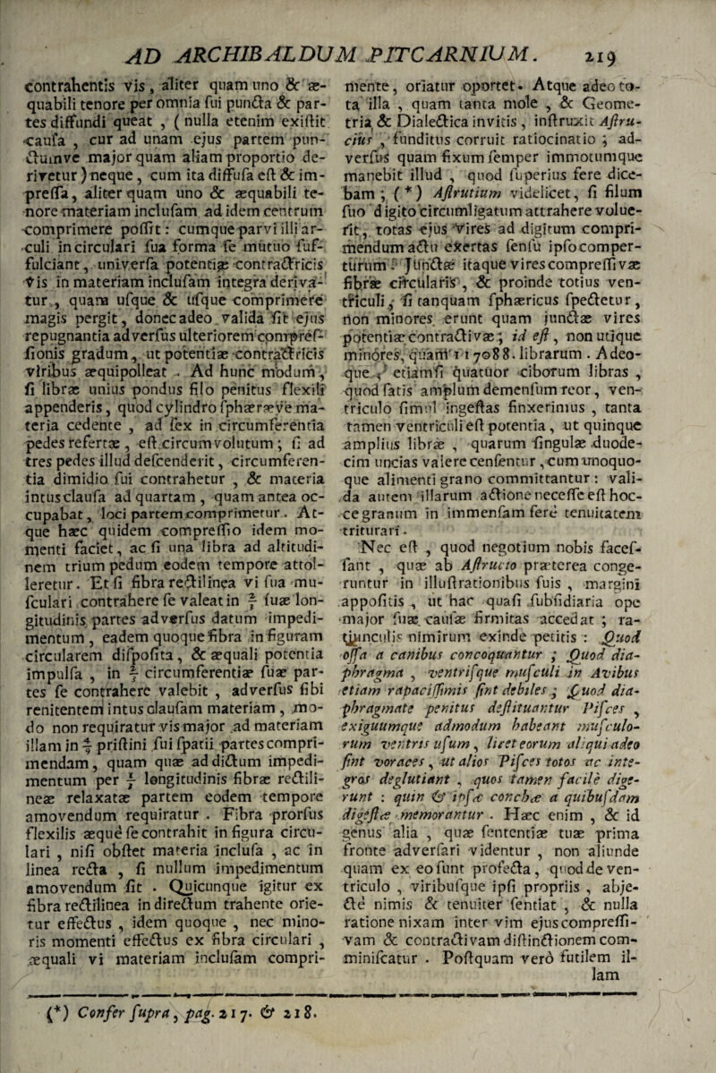 contrahentis vis , aliter quam uno & ae¬ quabili tenore per omnia fui punda & par¬ tes diffundi queat , (nulla etenim exiftit caufa , cur ad unam ejus partem pun- dumve major quam aliam proportio de¬ rivetur ) neque , cum ita diffufa eft & im- preffa, aliter quam uno & aequabili te¬ nore materiam inclufam ad idem centrum comprimere poffrt: cumque parvi illi ar- culi in circulari fua forma fe muttio fuf- fulciant, univerfa potentiae contradficis Vis in materiam inclufam integra deriva¬ tur , quam ufque 8c ufque comprimere magis pergit, donec adeo valida fit ejus repugnantia adverfus ulteriorem cpnrpref- fionis gradum , ut potentiae contrai ricis viribus aequipolleat - Ad hunc nVodum:, fi librae unius pondus filo penitus flexili appenderis, quod cylindro fphaeraeye ma¬ teria cedente , ad iex in circumferentia pedes refertae , effcircumvolutum; fi ad tres pedes illud defcenderit, circumferen¬ tia dimidio fui contrahetur , & materia intusclaufa ad quartam , quam antea oc¬ cupabat , loci partem comprimetur. At¬ que haec quidem eompreffio idem mo¬ menti faciet, ac fi una libra ad altitudi¬ nem trium pedum eodem tempore attol¬ leretur. Et fi fibra redilinea vi fua mu- fculari contrahere fe valeat in f (uae lon¬ gitudinis partes adverfus datum impedi¬ mentum , eadem quoque fibra in figuram circularem difpofita, & aequali potentia impulfa , in f circumferentiae fuae par¬ tes fe contrahere valebit , adverfus fibi renitentem intus claufam materiam , mo¬ do non requiratur vis major ,ad materiam illam in ~ priftini fui (patii partes compri¬ mendam, quam quae addidum impedi¬ mentum per j longitudinis fibrae redili- neae relaxatae partem eodem tempore amovendum requiratur . Fibra prorfus flexilis aequd fe contrahit in figura circu¬ lari , nifi obftet materia inclufa , ac in linea reda , fi nullum impedimentum amovendum fit • Quicunque igitur ex fibra redilinea in diredum trahente orie¬ tur effedus , idem quoque , nec mino¬ ris momenti effedus ex fibra circulari , aequali vi materiam inclufam compri- (*) Confer fupra, pct^.2i’j. & 218. mente, oriatur oportet. Atque adeo to¬ ta illa , quam tanta mole , & Geome¬ tria. & Dialedica invitis , inftruxit Afiru- cius , funditus corruit ratiocinatio ; ad- verfus quam fixum femper immotumque manebit illud , quod fuperius fere dice¬ bam ; (‘''j Ajlrutium videlicet, fi filum fuo digitocircumligatumattraherevolue¬ rit, totas ejus vires ad digitum compri¬ mendum aClu evertas fenlu ipfocomper- tttrum.' Jundse itaque vires compre(fi vae fib.rse cifcUlariS', & proinde totius ven- tflcuTifi tanquam fphaericus fpedetur, rton minores erunt quam jundae vires potentise contradi vse; id efi , non utique minores, quarn‘i 17088. librarum . Adeo- que etiamfi quatitor ciborum libras , quod fatis amplum demenfum reor, ven¬ triculo fimul ingeftas finxerimus , tanta tamen ventriculi e(l potentia, ut quinque amplius librae , quarum fingulae-duode¬ cim uncias valere cenfemur , cum unoquo¬ que alimenti grano committantur : vali¬ da autem illarum adione neceffe efi hoc- ce granum in immenfam fere tenuitatem triturari. Nec eft , quod negotium nobis facef- fant , quae ab Aflrucio praeterea conge¬ runtur in illuftrationibus fuis , margini appofids , ut hac quafi fubudiaria ope major fuae. caulae firmitas accedat ; ra- t^mcutis nimirum exinde petitis : Quod ojfa a canibus concoquantur ; Quod dia¬ phragma , ventrifque musculi in Avibus etiam rapaciffimis fint debiles Quod dia¬ phragmate penitus defituantur Pifces , exiguumque admodum habeant mufculo¬ rum ventris itf um , licet eorum aliqui adeo fint voraces, ut alios Pif 'ces totos ac inte¬ gras deglutiant , quos tamen facile dige¬ runt : quin & bf<c conchee a quibufdam digeftcf memorantur . Haec enim , & id genus alia , quae fententise tuae prima fronte adverfari videntur , non aliunde quam ex eofunt profeda, quod de ven¬ triculo , viribufque ipfi propriis , abje- de nimis & tenuiter fentiat , & nulla ratione nixam inter vim ejuscompreffi- vam & contradivamdifiindionemcom- minifeatur . Poftquam vero futilem il- «■